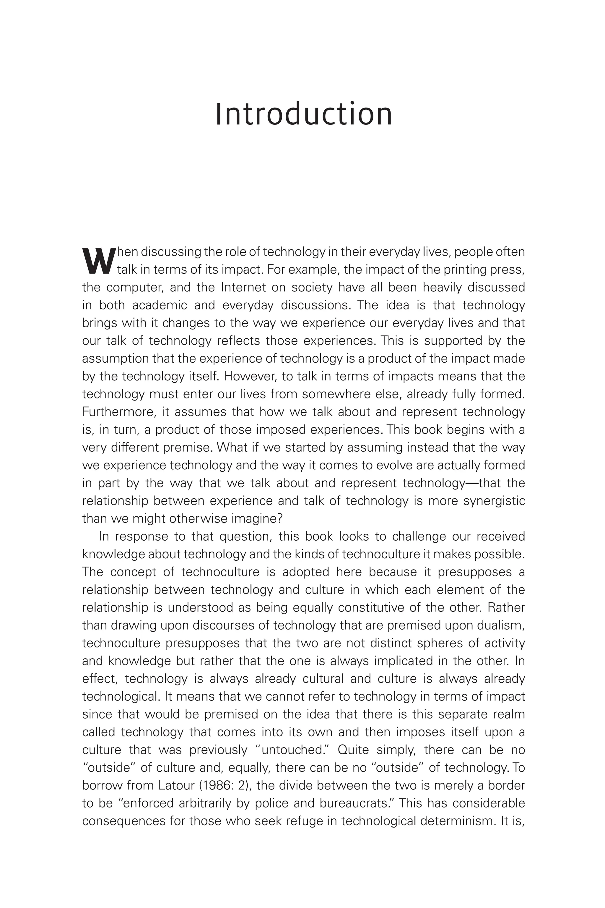 Introduction
When discussing the role of technology in their everyday lives, people often
talk in terms of its impact. For example, the impact of the printing press,
the computer, and the Internet on society have all been heavily discussed
in both academic and everyday discussions. The idea is that technology
brings with it changes to the way we experience our everyday lives and that
our talk of technology reflects those experiences. This is supported by the
assumption that the experience of technology is a product of the impact made
by the technology itself. However, to talk in terms of impacts means that the
technology must enter our lives from somewhere else, already fully formed.
Furthermore, it assumes that how we talk about and represent technology
is, in turn, a product of those imposed experiences. This book begins with a
very different premise. What if we started by assuming instead that the way
we experience technology and the way it comes to evolve are actually formed
in part by the way that we talk about and represent technology—that the
relationship between experience and talk of technology is more synergistic
than we might otherwise imagine?
In response to that question, this book looks to challenge our received
knowledge about technology and the kinds of technoculture it makes possible.
The concept of technoculture is adopted here because it presupposes a
relationship between technology and culture in which each element of the
relationship is understood as being equally constitutive of the other. Rather
than drawing upon discourses of technology that are premised upon dualism,
technoculture presupposes that the two are not distinct spheres of activity
and knowledge but rather that the one is always implicated in the other. In
effect, technology is always already cultural and culture is always already
technological. It means that we cannot refer to technology in terms of impact
since that would be premised on the idea that there is this separate realm
called technology that comes into its own and then imposes itself upon a
culture that was previously “untouched.
” Quite simply, there can be no
“outside” of culture and, equally, there can be no “outside” of technology. To
borrow from Latour (1986: 2), the divide between the two is merely a border
to be “enforced arbitrarily by police and bureaucrats.
” This has considerable
consequences for those who seek refuge in technological determinism. It is,
 