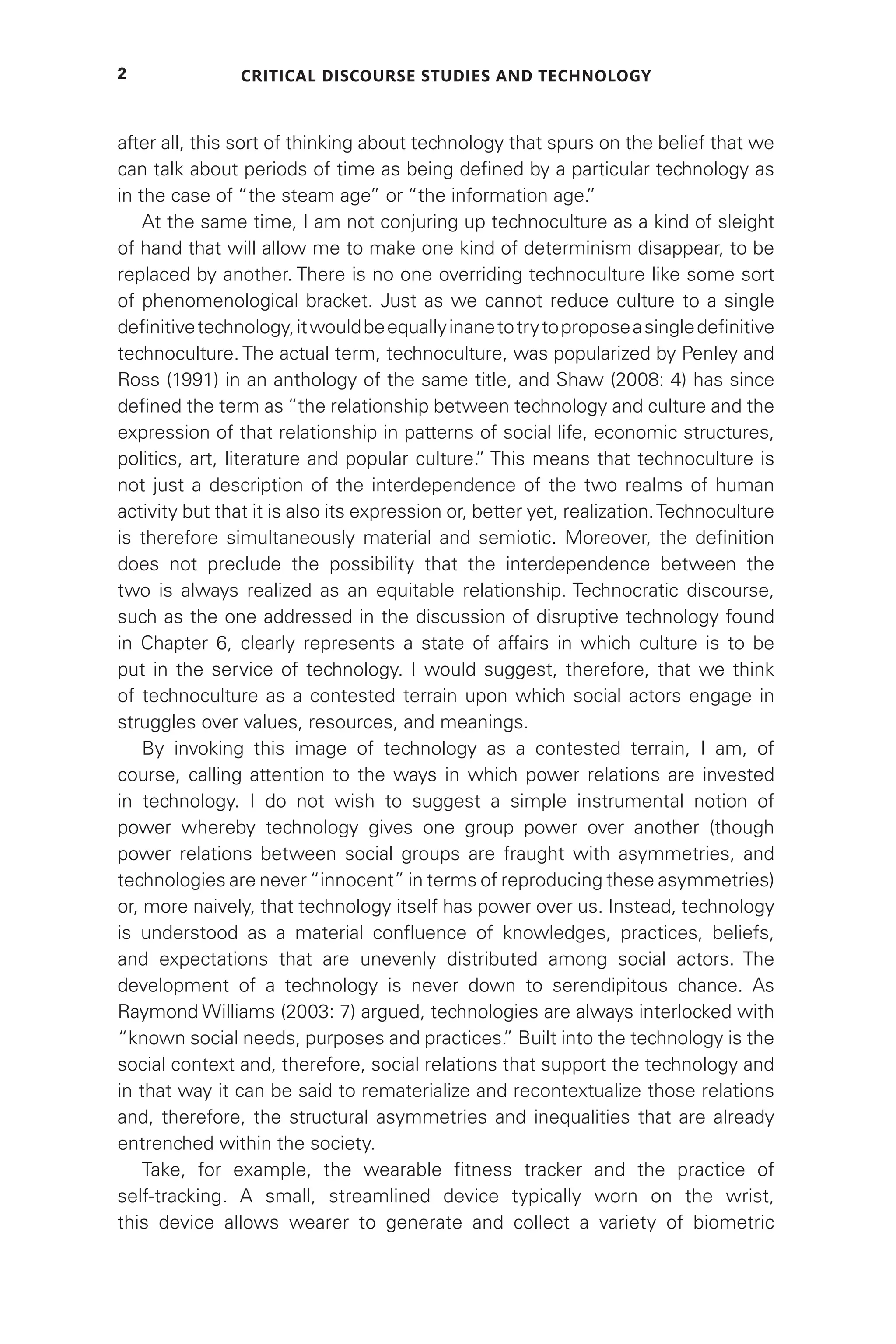 Critical Discourse Studies and Technology
2
after all, this sort of thinking about technology that spurs on the belief that we
can talk about periods of time as being defined by a particular technology as
in the case of “the steam age” or “the information age.
”
At the same time, I am not conjuring up technoculture as a kind of sleight
of hand that will allow me to make one kind of determinism disappear, to be
replaced by another. There is no one overriding technoculture like some sort
of phenomenological bracket. Just as we cannot reduce culture to a single
definitivetechnology,itwouldbeequallyinanetotrytoproposeasingledefinitive
technoculture. The actual term, technoculture, was popularized by Penley and
Ross (1991) in an anthology of the same title, and Shaw (2008: 4) has since
defined the term as “the relationship between technology and culture and the
expression of that relationship in patterns of social life, economic structures,
politics, art, literature and popular culture.
” This means that technoculture is
not just a description of the interdependence of the two realms of human
activity but that it is also its expression or, better yet, realization.Technoculture
is therefore simultaneously material and semiotic. Moreover, the definition
does not preclude the possibility that the interdependence between the
two is always realized as an equitable relationship. Technocratic discourse,
such as the one addressed in the discussion of disruptive technology found
in Chapter 6, clearly represents a state of affairs in which culture is to be
put in the service of technology. I would suggest, therefore, that we think
of technoculture as a contested terrain upon which social actors engage in
struggles over values, resources, and meanings.
By invoking this image of technology as a contested terrain, I am, of
course, calling attention to the ways in which power relations are invested
in technology. I do not wish to suggest a simple instrumental notion of
power whereby technology gives one group power over another (though
power relations between social groups are fraught with asymmetries, and
technologies are never“innocent” in terms of reproducing these asymmetries)
or, more naively, that technology itself has power over us. Instead, technology
is understood as a material confluence of knowledges, practices, beliefs,
and expectations that are unevenly distributed among social actors. The
development of a technology is never down to serendipitous chance. As
Raymond Williams (2003: 7) argued, technologies are always interlocked with
“known social needs, purposes and practices.
” Built into the technology is the
social context and, therefore, social relations that support the technology and
in that way it can be said to rematerialize and recontextualize those relations
and, therefore, the structural asymmetries and inequalities that are already
entrenched within the society.
Take, for example, the wearable fitness tracker and the practice of
self-tracking. A small, streamlined device typically worn on the wrist,
this device allows wearer to generate and collect a variety of biometric
 