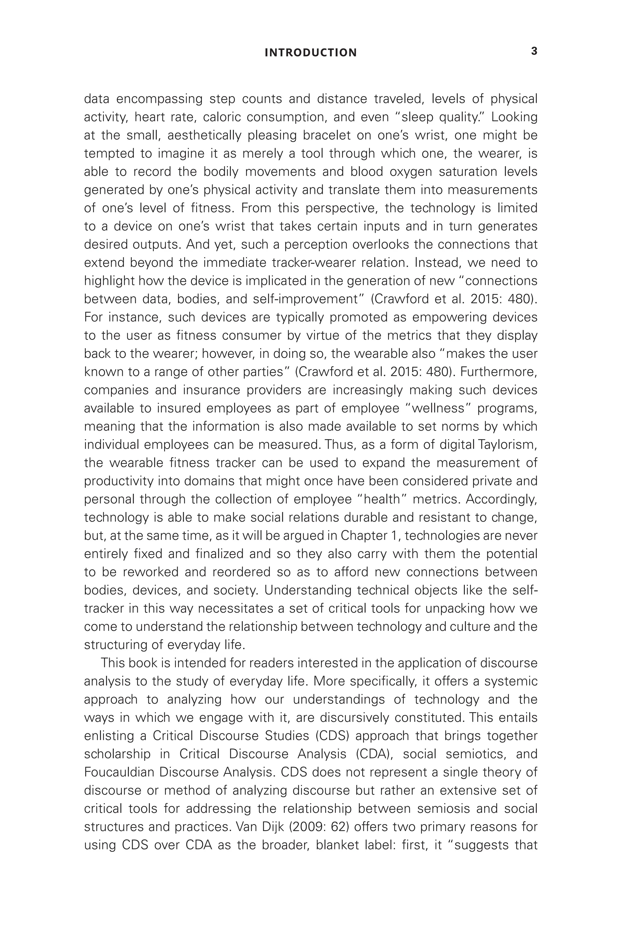 INTRODUCTION 3
data encompassing step counts and distance traveled, levels of physical
activity, heart rate, caloric consumption, and even “sleep quality.
” Looking
at the small, aesthetically pleasing bracelet on one’s wrist, one might be
tempted to imagine it as merely a tool through which one, the wearer, is
able to record the bodily movements and blood oxygen saturation levels
generated by one’s physical activity and translate them into measurements
of one’s level of fitness. From this perspective, the technology is limited
to a device on one’s wrist that takes certain inputs and in turn generates
desired outputs. And yet, such a perception overlooks the connections that
extend beyond the immediate tracker-wearer relation. Instead, we need to
highlight how the device is implicated in the generation of new “connections
between data, bodies, and self-improvement” (Crawford et al. 2015: 480).
For instance, such devices are typically promoted as empowering devices
to the user as fitness consumer by virtue of the metrics that they display
back to the wearer; however, in doing so, the wearable also “makes the user
known to a range of other parties” (Crawford et al. 2015: 480). Furthermore,
companies and insurance providers are increasingly making such devices
available to insured employees as part of employee “wellness” programs,
meaning that the information is also made available to set norms by which
individual employees can be measured. Thus, as a form of digital Taylorism,
the wearable fitness tracker can be used to expand the measurement of
productivity into domains that might once have been considered private and
personal through the collection of employee “health” metrics. Accordingly,
technology is able to make social relations durable and resistant to change,
but, at the same time, as it will be argued in Chapter 1, technologies are never
entirely fixed and finalized and so they also carry with them the potential
to be reworked and reordered so as to afford new connections between
bodies, devices, and society. Understanding technical objects like the self-
tracker in this way necessitates a set of critical tools for unpacking how we
come to understand the relationship between technology and culture and the
structuring of everyday life.
This book is intended for readers interested in the application of discourse
analysis to the study of everyday life. More specifically, it offers a systemic
approach to analyzing how our understandings of technology and the
ways in which we engage with it, are discursively constituted. This entails
enlisting a Critical Discourse Studies (CDS) approach that brings together
scholarship in Critical Discourse Analysis (CDA), social semiotics, and
Foucauldian Discourse Analysis. CDS does not represent a single theory of
discourse or method of analyzing discourse but rather an extensive set of
critical tools for addressing the relationship between semiosis and social
structures and practices. Van Dijk (2009: 62) offers two primary reasons for
using CDS over CDA as the broader, blanket label: first, it “suggests that
 