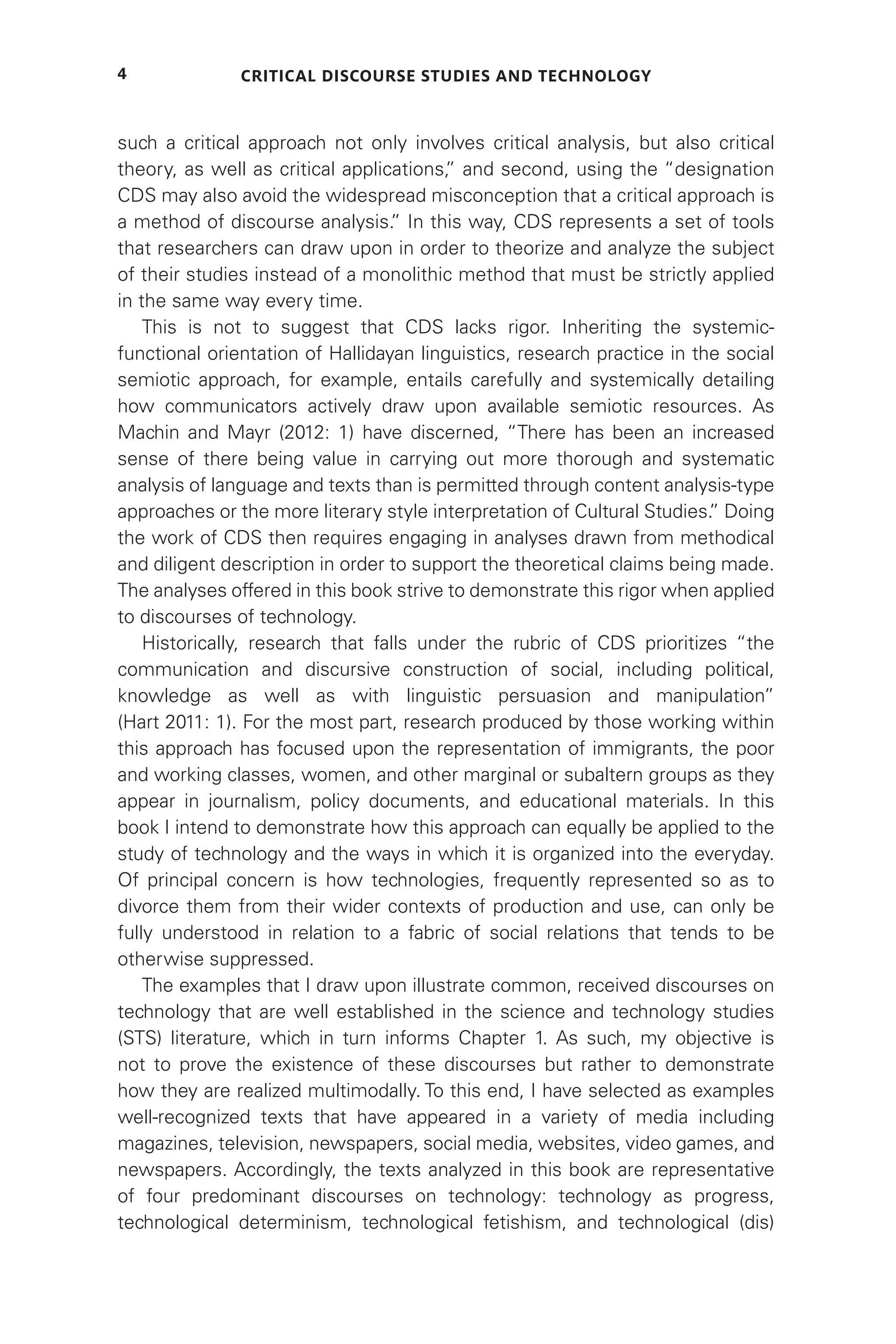 Critical Discourse Studies and Technology
4
such a critical approach not only involves critical analysis, but also critical
theory, as well as critical applications,
” and second, using the “designation
CDS may also avoid the widespread misconception that a critical approach is
a method of discourse analysis.
” In this way, CDS represents a set of tools
that researchers can draw upon in order to theorize and analyze the subject
of their studies instead of a monolithic method that must be strictly applied
in the same way every time.
This is not to suggest that CDS lacks rigor. Inheriting the systemic-
functional orientation of Hallidayan linguistics, research practice in the social
semiotic approach, for example, entails carefully and systemically detailing
how communicators actively draw upon available semiotic resources. As
Machin and Mayr (2012: 1) have discerned, “There has been an increased
sense of there being value in carrying out more thorough and systematic
analysis of language and texts than is permitted through content analysis-type
approaches or the more literary style interpretation of Cultural Studies.
” Doing
the work of CDS then requires engaging in analyses drawn from methodical
and diligent description in order to support the theoretical claims being made.
The analyses offered in this book strive to demonstrate this rigor when applied
to discourses of technology.
Historically, research that falls under the rubric of CDS prioritizes “the
communication and discursive construction of social, including political,
knowledge as well as with linguistic persuasion and manipulation”
(Hart 2011: 1). For the most part, research produced by those working within
this approach has focused upon the representation of immigrants, the poor
and working classes, women, and other marginal or subaltern groups as they
appear in journalism, policy documents, and educational materials. In this
book I intend to demonstrate how this approach can equally be applied to the
study of technology and the ways in which it is organized into the everyday.
Of principal concern is how technologies, frequently represented so as to
divorce them from their wider contexts of production and use, can only be
fully understood in relation to a fabric of social relations that tends to be
otherwise suppressed.
The examples that I draw upon illustrate common, received discourses on
technology that are well established in the science and technology studies
(STS) literature, which in turn informs Chapter 1. As such, my objective is
not to prove the existence of these discourses but rather to demonstrate
how they are realized multimodally. To this end, I have selected as examples
well-recognized texts that have appeared in a variety of media including
magazines, television, newspapers, social media, websites, video games, and
newspapers. Accordingly, the texts analyzed in this book are representative
of four predominant discourses on technology: technology as progress,
technological determinism, technological fetishism, and technological (dis)
 
