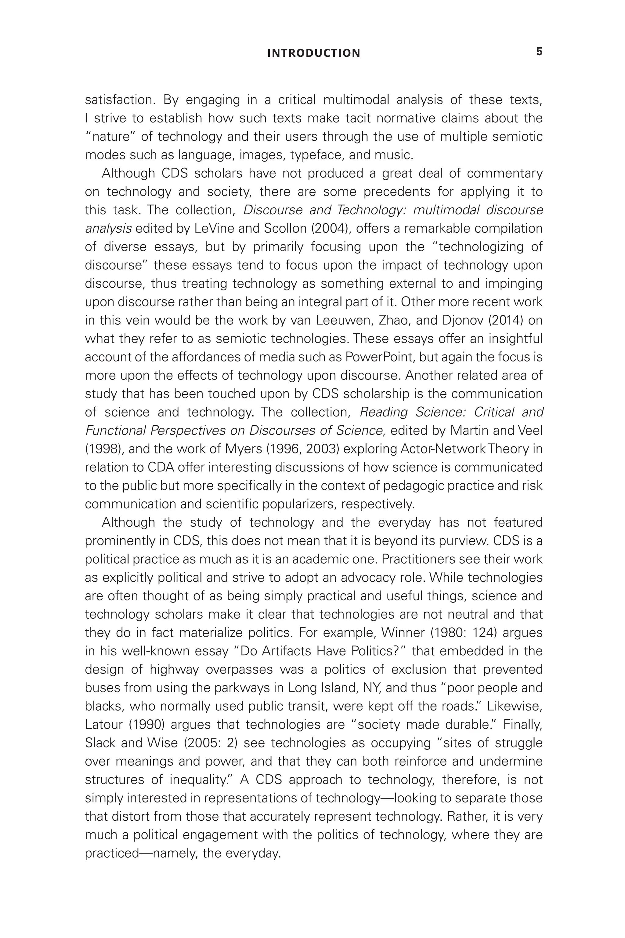 INTRODUCTION 5
satisfaction. By engaging in a critical multimodal analysis of these texts,
I strive to establish how such texts make tacit normative claims about the
“nature” of technology and their users through the use of multiple semiotic
modes such as language, images, typeface, and music.
Although CDS scholars have not produced a great deal of commentary
on technology and society, there are some precedents for applying it to
this task. The collection, Discourse and Technology: multimodal discourse
analysis edited by LeVine and Scollon (2004), offers a remarkable compilation
of diverse essays, but by primarily focusing upon the “technologizing of
discourse” these essays tend to focus upon the impact of technology upon
discourse, thus treating technology as something external to and impinging
upon discourse rather than being an integral part of it. Other more recent work
in this vein would be the work by van Leeuwen, Zhao, and Djonov (2014) on
what they refer to as semiotic technologies. These essays offer an insightful
account of the affordances of media such as PowerPoint, but again the focus is
more upon the effects of technology upon discourse. Another related area of
study that has been touched upon by CDS scholarship is the communication
of science and technology. The collection, Reading Science: Critical and
Functional Perspectives on Discourses of Science, edited by Martin and Veel
(1998), and the work of Myers (1996, 2003) exploring Actor-NetworkTheory in
relation to CDA offer interesting discussions of how science is communicated
to the public but more specifically in the context of pedagogic practice and risk
communication and scientific popularizers, respectively.
Although the study of technology and the everyday has not featured
prominently in CDS, this does not mean that it is beyond its purview. CDS is a
political practice as much as it is an academic one. Practitioners see their work
as explicitly political and strive to adopt an advocacy role. While technologies
are often thought of as being simply practical and useful things, science and
technology scholars make it clear that technologies are not neutral and that
they do in fact materialize politics. For example, Winner (1980: 124) argues
in his well-known essay “Do Artifacts Have Politics?” that embedded in the
design of highway overpasses was a politics of exclusion that prevented
buses from using the parkways in Long Island, NY, and thus “poor people and
blacks, who normally used public transit, were kept off the roads.
” Likewise,
Latour (1990) argues that technologies are “society made durable.
” Finally,
Slack and Wise (2005: 2) see technologies as occupying “sites of struggle
over meanings and power, and that they can both reinforce and undermine
structures of inequality.
” A CDS approach to technology, therefore, is not
simply interested in representations of technology—looking to separate those
that distort from those that accurately represent technology. Rather, it is very
much a political engagement with the politics of technology, where they are
practiced—namely, the everyday.
 