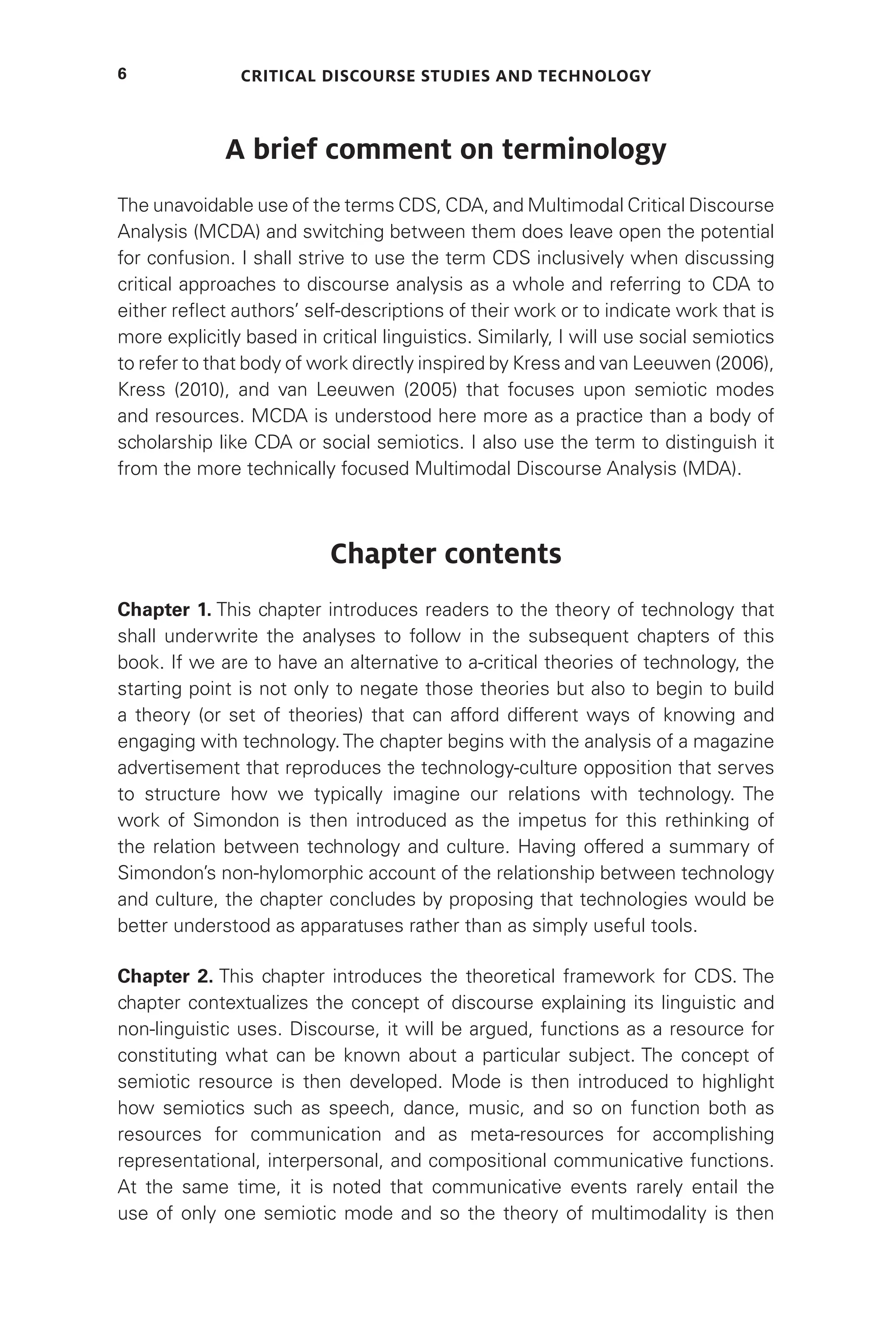 Critical Discourse Studies and Technology
6
A brief comment on terminology
The unavoidable use of the terms CDS, CDA, and Multimodal Critical Discourse
Analysis (MCDA) and switching between them does leave open the potential
for confusion. I shall strive to use the term CDS inclusively when discussing
critical approaches to discourse analysis as a whole and referring to CDA to
either reflect authors’ self-descriptions of their work or to indicate work that is
more explicitly based in critical linguistics. Similarly, I will use social semiotics
to refer to that body of work directly inspired by Kress and van Leeuwen (2006),
Kress (2010), and van Leeuwen (2005) that focuses upon semiotic modes
and resources. MCDA is understood here more as a practice than a body of
scholarship like CDA or social semiotics. I also use the term to distinguish it
from the more technically focused Multimodal Discourse Analysis (MDA).
Chapter contents
Chapter 1. This chapter introduces readers to the theory of technology that
shall underwrite the analyses to follow in the subsequent chapters of this
book. If we are to have an alternative to a-critical theories of technology, the
starting point is not only to negate those theories but also to begin to build
a theory (or set of theories) that can afford different ways of knowing and
engaging with technology.The chapter begins with the analysis of a magazine
advertisement that reproduces the technology-culture opposition that serves
to structure how we typically imagine our relations with technology. The
work of Simondon is then introduced as the impetus for this rethinking of
the relation between technology and culture. Having offered a summary of
Simondon’s non-hylomorphic account of the relationship between technology
and culture, the chapter concludes by proposing that technologies would be
better understood as apparatuses rather than as simply useful tools.
Chapter 2. This chapter introduces the theoretical framework for CDS. The
chapter contextualizes the concept of discourse explaining its linguistic and
non-linguistic uses. Discourse, it will be argued, functions as a resource for
constituting what can be known about a particular subject. The concept of
semiotic resource is then developed. Mode is then introduced to highlight
how semiotics such as speech, dance, music, and so on function both as
resources for communication and as meta-resources for accomplishing
representational, interpersonal, and compositional communicative functions.
At the same time, it is noted that communicative events rarely entail the
use of only one semiotic mode and so the theory of multimodality is then
 
