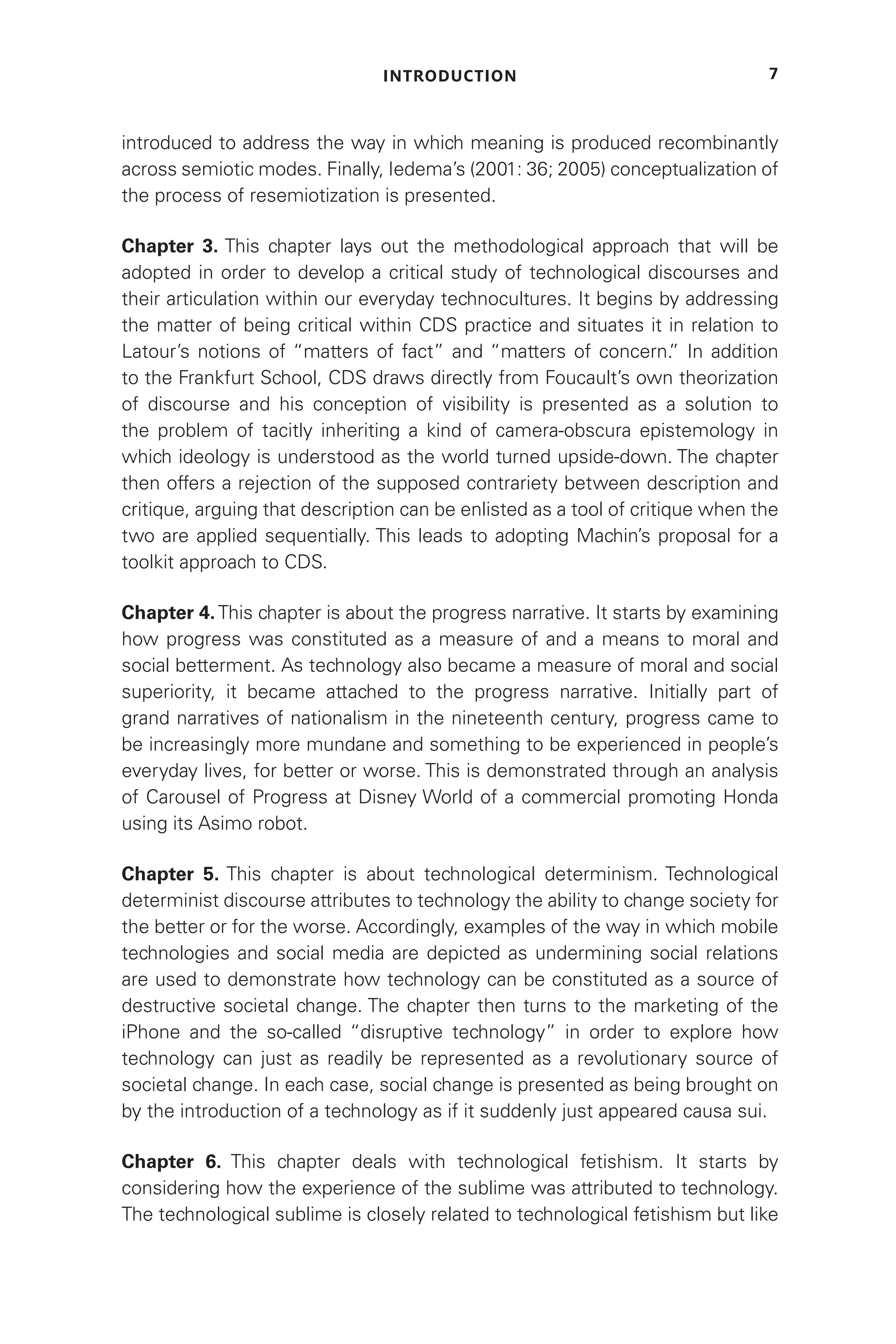 INTRODUCTION 7
introduced to address the way in which meaning is produced recombinantly
across semiotic modes. Finally, Iedema’s (2001: 36; 2005) conceptualization of
the process of resemiotization is presented.
Chapter 3. This chapter lays out the methodological approach that will be
adopted in order to develop a critical study of technological discourses and
their articulation within our everyday technocultures. It begins by addressing
the matter of being critical within CDS practice and situates it in relation to
Latour’s notions of “matters of fact” and “matters of concern.
” In addition
to the Frankfurt School, CDS draws directly from Foucault’s own theorization
of discourse and his conception of visibility is presented as a solution to
the problem of tacitly inheriting a kind of camera-obscura epistemology in
which ideology is understood as the world turned upside-down. The chapter
then offers a rejection of the supposed contrariety between description and
critique, arguing that description can be enlisted as a tool of critique when the
two are applied sequentially. This leads to adopting Machin’s proposal for a
toolkit approach to CDS.
Chapter 4.This chapter is about the progress narrative. It starts by examining
how progress was constituted as a measure of and a means to moral and
social betterment. As technology also became a measure of moral and social
superiority, it became attached to the progress narrative. Initially part of
grand narratives of nationalism in the nineteenth century, progress came to
be increasingly more mundane and something to be experienced in people’s
everyday lives, for better or worse. This is demonstrated through an analysis
of Carousel of Progress at Disney World of a commercial promoting Honda
using its Asimo robot.
Chapter 5. This chapter is about technological determinism. Technological
determinist discourse attributes to technology the ability to change society for
the better or for the worse. Accordingly, examples of the way in which mobile
technologies and social media are depicted as undermining social relations
are used to demonstrate how technology can be constituted as a source of
destructive societal change. The chapter then turns to the marketing of the
iPhone and the so-called “disruptive technology” in order to explore how
technology can just as readily be represented as a revolutionary source of
societal change. In each case, social change is presented as being brought on
by the introduction of a technology as if it suddenly just appeared causa sui.
Chapter 6. This chapter deals with technological fetishism. It starts by
considering how the experience of the sublime was attributed to technology.
The technological sublime is closely related to technological fetishism but like
 
