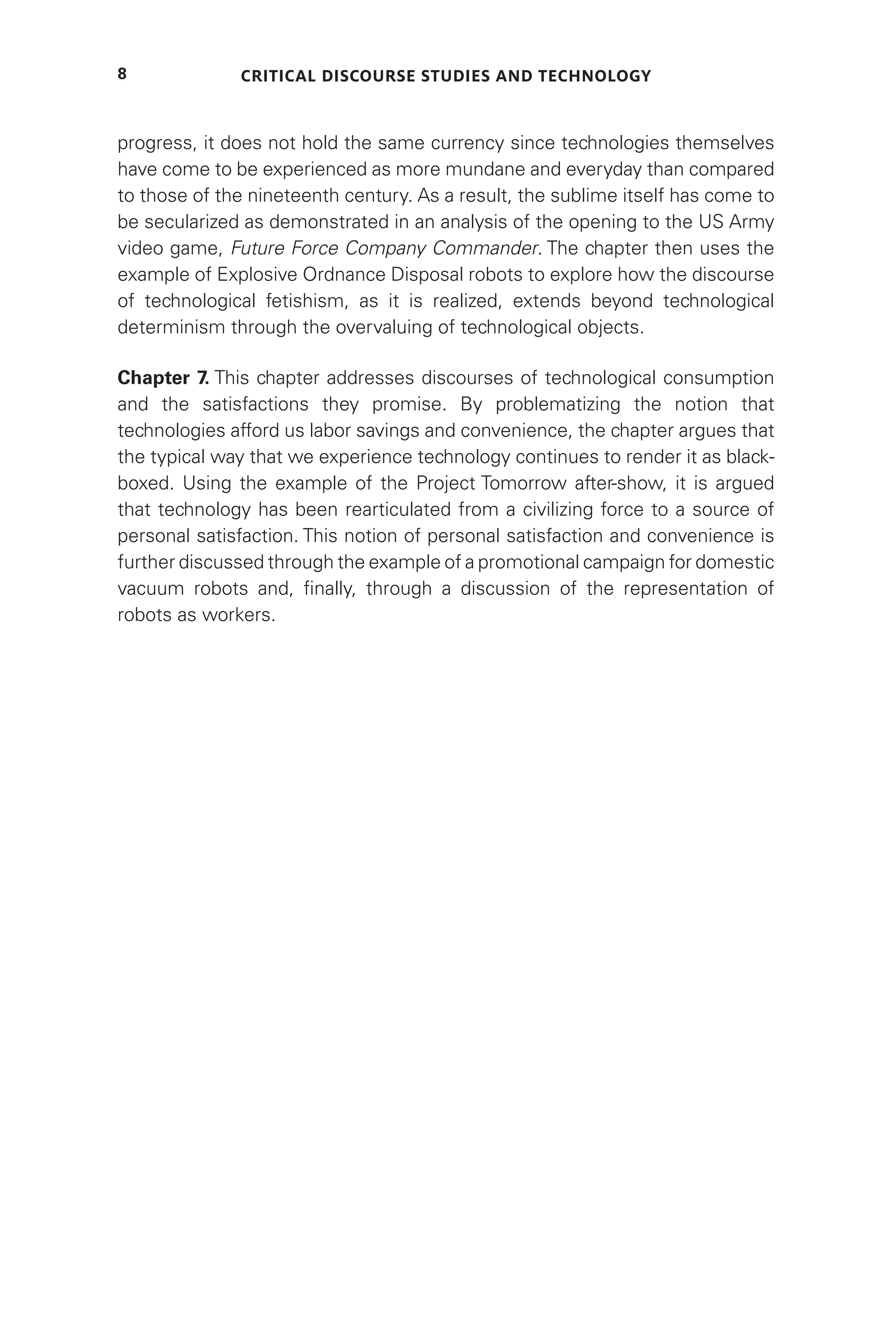 Critical Discourse Studies and Technology
8
progress, it does not hold the same currency since technologies themselves
have come to be experienced as more mundane and everyday than compared
to those of the nineteenth century. As a result, the sublime itself has come to
be secularized as demonstrated in an analysis of the opening to the US Army
video game, Future Force Company Commander. The chapter then uses the
example of Explosive Ordnance Disposal robots to explore how the discourse
of technological fetishism, as it is realized, extends beyond technological
determinism through the overvaluing of technological objects.
Chapter 7. This chapter addresses discourses of technological consumption
and the satisfactions they promise. By problematizing the notion that
technologies afford us labor savings and convenience, the chapter argues that
the typical way that we experience technology continues to render it as black-
boxed. Using the example of the Project Tomorrow after-show, it is argued
that technology has been rearticulated from a civilizing force to a source of
personal satisfaction. This notion of personal satisfaction and convenience is
further discussed through the example of a promotional campaign for domestic
vacuum robots and, finally, through a discussion of the representation of
robots as workers.
 