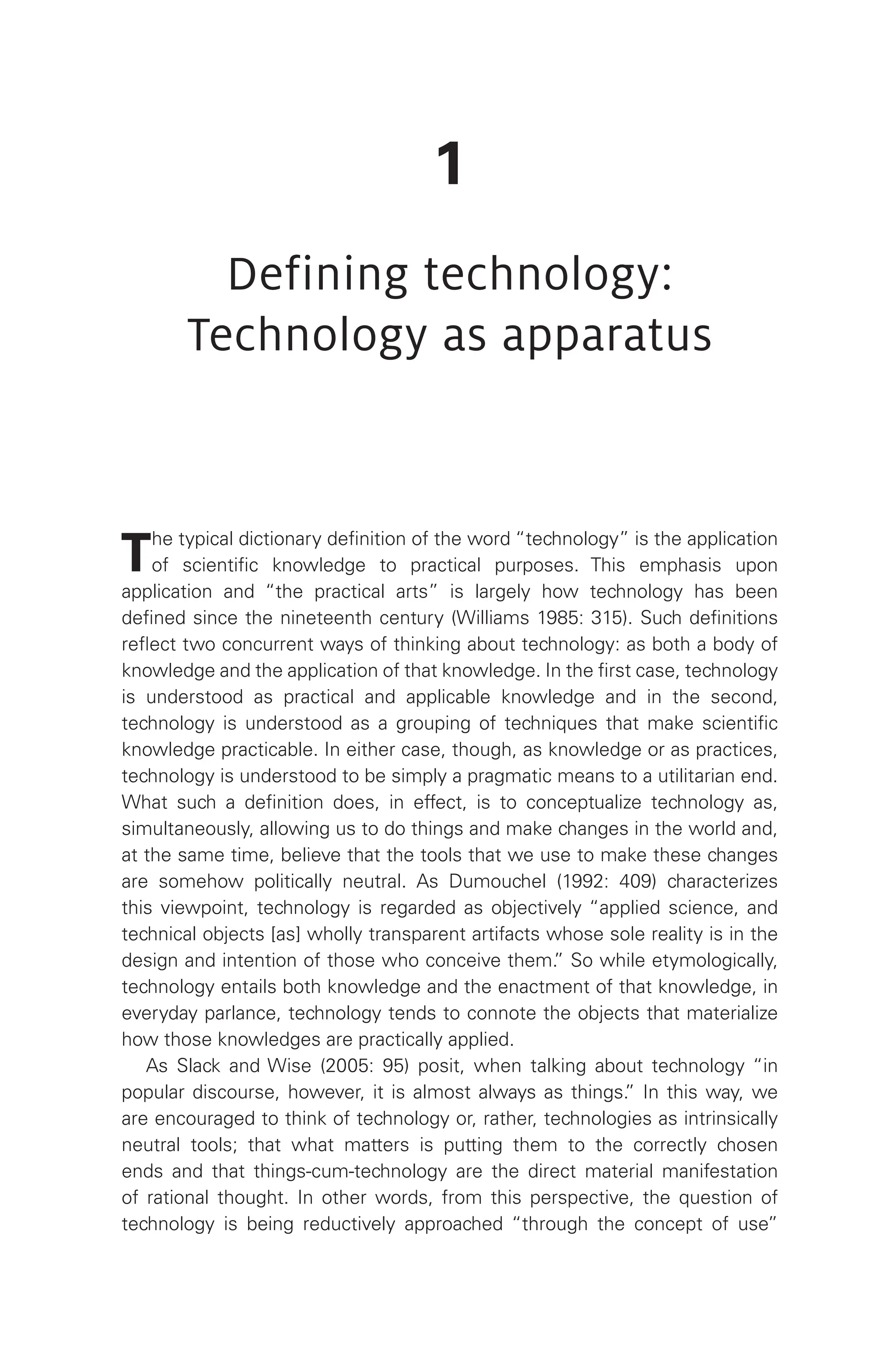 1
Defining technology:
Technology as apparatus
The typical dictionary definition of the word “technology” is the application
of scientific knowledge to practical purposes. This emphasis upon
application and “the practical arts” is largely how technology has been
defined since the nineteenth century (Williams 1985: 315). Such definitions
reflect two concurrent ways of thinking about technology: as both a body of
knowledge and the application of that knowledge. In the first case, technology
is understood as practical and applicable knowledge and in the second,
technology is understood as a grouping of techniques that make scientific
knowledge practicable. In either case, though, as knowledge or as practices,
technology is understood to be simply a pragmatic means to a utilitarian end.
What such a definition does, in effect, is to conceptualize technology as,
simultaneously, allowing us to do things and make changes in the world and,
at the same time, believe that the tools that we use to make these changes
are somehow politically neutral. As Dumouchel (1992: 409) characterizes
this viewpoint, technology is regarded as objectively “applied science, and
technical objects [as] wholly transparent artifacts whose sole reality is in the
design and intention of those who conceive them.
” So while etymologically,
technology entails both knowledge and the enactment of that knowledge, in
everyday parlance, technology tends to connote the objects that materialize
how those knowledges are practically applied.
As Slack and Wise (2005: 95) posit, when talking about technology “in
popular discourse, however, it is almost always as things.
” In this way, we
are encouraged to think of technology or, rather, technologies as intrinsically
neutral tools; that what matters is putting them to the correctly chosen
ends and that things-cum-technology are the direct material manifestation
of rational thought. In other words, from this perspective, the question of
technology is being reductively approached “through the concept of use”
 