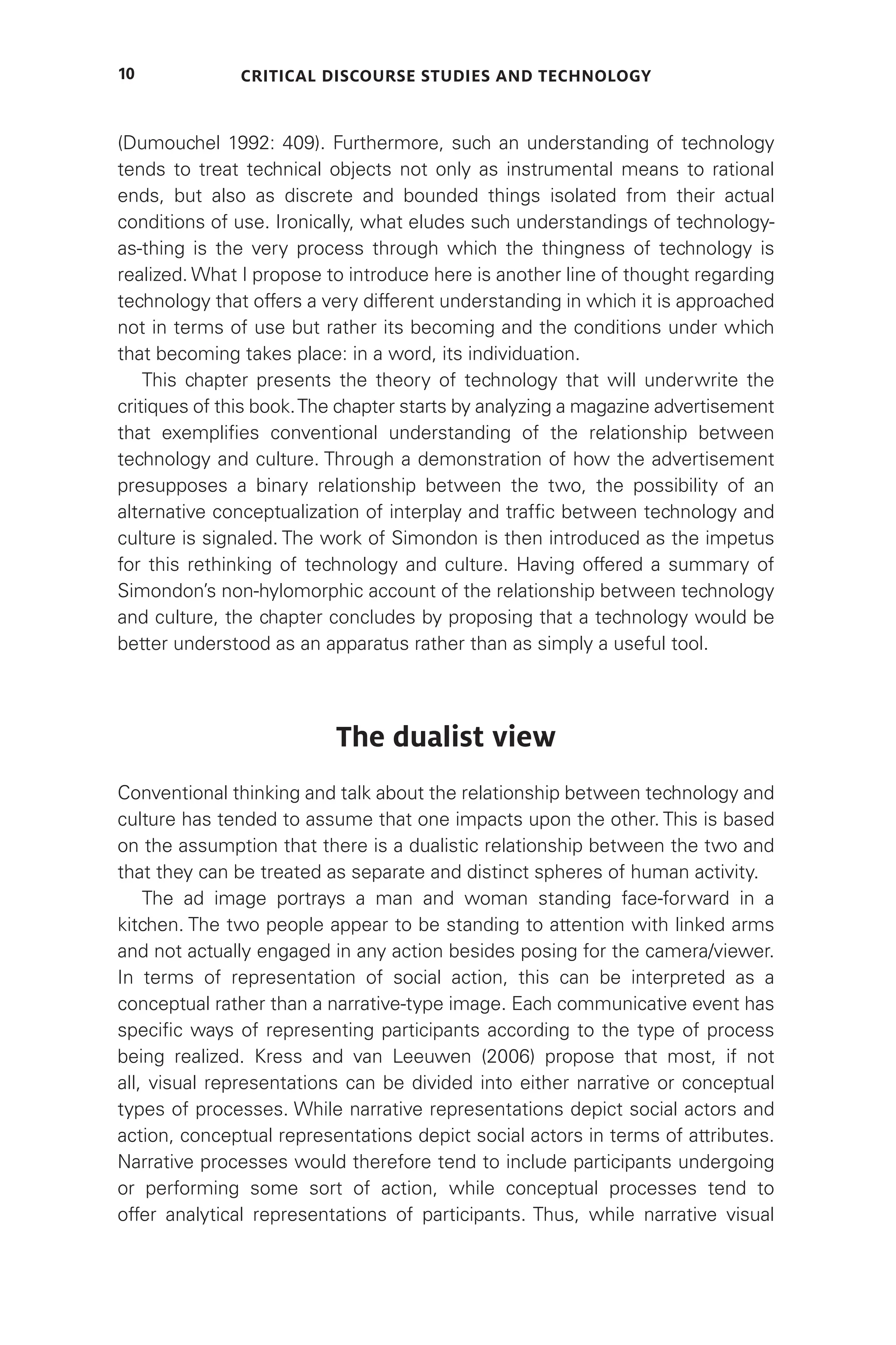Critical Discourse Studies and Technology
10
(Dumouchel 1992: 409). Furthermore, such an understanding of technology
tends to treat technical objects not only as instrumental means to rational
ends, but also as discrete and bounded things isolated from their actual
conditions of use. Ironically, what eludes such understandings of technology-
as-thing is the very process through which the thingness of technology is
realized. What I propose to introduce here is another line of thought regarding
technology that offers a very different understanding in which it is approached
not in terms of use but rather its becoming and the conditions under which
that becoming takes place: in a word, its individuation.
This chapter presents the theory of technology that will underwrite the
critiques of this book.The chapter starts by analyzing a magazine advertisement
that exemplifies conventional understanding of the relationship between
technology and culture. Through a demonstration of how the advertisement
presupposes a binary relationship between the two, the possibility of an
alternative conceptualization of interplay and traffic between technology and
culture is signaled. The work of Simondon is then introduced as the impetus
for this rethinking of technology and culture. Having offered a summary of
Simondon’s non-hylomorphic account of the relationship between technology
and culture, the chapter concludes by proposing that a technology would be
better understood as an apparatus rather than as simply a useful tool.
The dualist view
Conventional thinking and talk about the relationship between technology and
culture has tended to assume that one impacts upon the other. This is based
on the assumption that there is a dualistic relationship between the two and
that they can be treated as separate and distinct spheres of human activity.
The ad image portrays a man and woman standing face-forward in a
kitchen. The two people appear to be standing to attention with linked arms
and not actually engaged in any action besides posing for the camera/viewer.
In terms of representation of social action, this can be interpreted as a
conceptual rather than a narrative-type image. Each communicative event has
specific ways of representing participants according to the type of process
being realized. Kress and van Leeuwen (2006) propose that most, if not
all, visual representations can be divided into either narrative or conceptual
types of processes. While narrative representations depict social actors and
action, conceptual representations depict social actors in terms of attributes.
Narrative processes would therefore tend to include participants undergoing
or performing some sort of action, while conceptual processes tend to
offer analytical representations of participants. Thus, while narrative visual
 