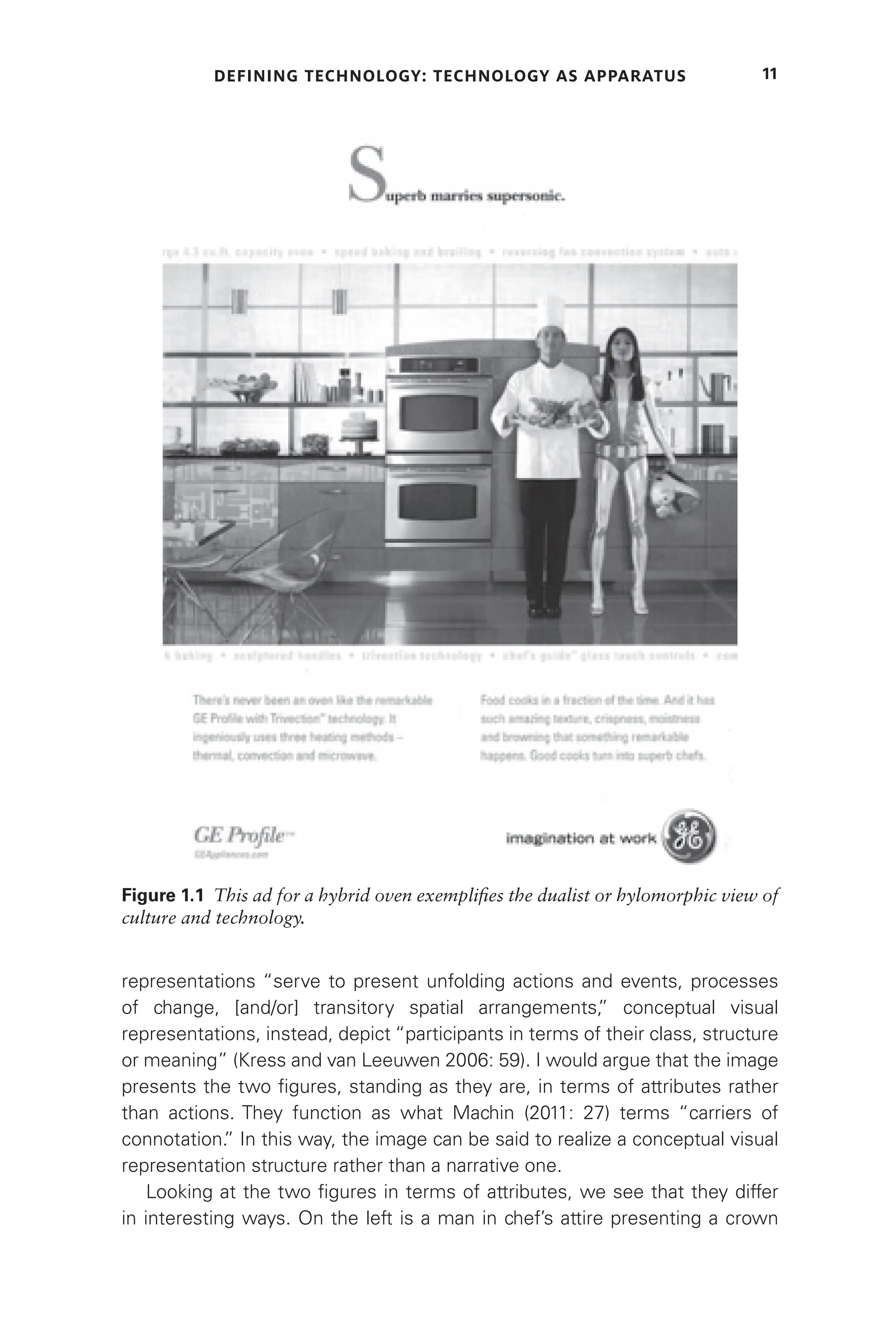 DEFINING TECHNOLOGY: TECHNOLOGY AS APPARATUS 11
representations “serve to present unfolding actions and events, processes
of change, [and/or] transitory spatial arrangements,
” conceptual visual
representations, instead, depict “participants in terms of their class, structure
or meaning” (Kress and van Leeuwen 2006: 59). I would argue that the image
presents the two figures, standing as they are, in terms of attributes rather
than actions. They function as what Machin (2011: 27) terms “carriers of
connotation.
” In this way, the image can be said to realize a conceptual visual
representation structure rather than a narrative one.
Looking at the two figures in terms of attributes, we see that they differ
in interesting ways. On the left is a man in chef’s attire presenting a crown
Figure 1.1 This ad for a hybrid oven exemplifies the dualist or hylomorphic view of
culture and technology.
 