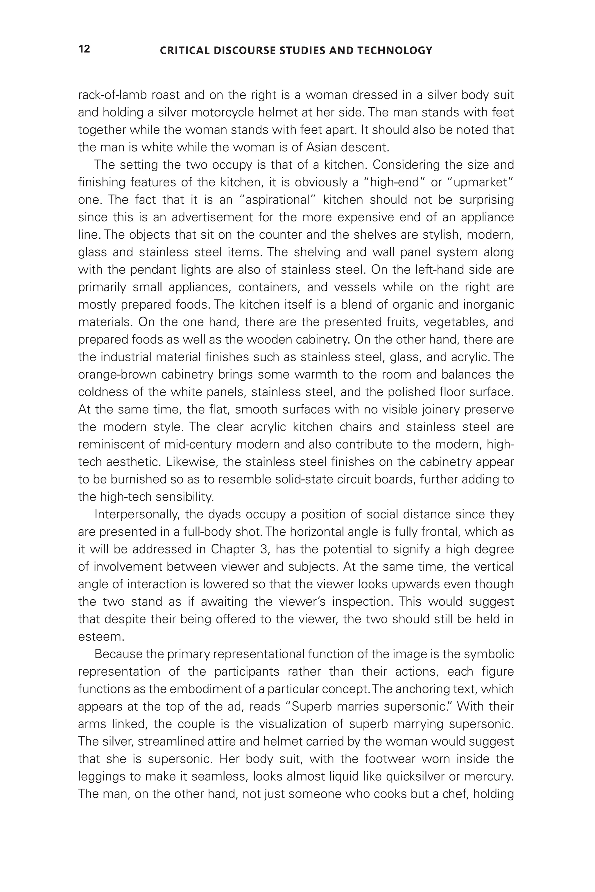 Critical Discourse Studies and Technology
12
rack-of-lamb roast and on the right is a woman dressed in a silver body suit
and holding a silver motorcycle helmet at her side. The man stands with feet
together while the woman stands with feet apart. It should also be noted that
the man is white while the woman is of Asian descent.
The setting the two occupy is that of a kitchen. Considering the size and
finishing features of the kitchen, it is obviously a “high-end” or “upmarket”
one. The fact that it is an “aspirational” kitchen should not be surprising
since this is an advertisement for the more expensive end of an appliance
line. The objects that sit on the counter and the shelves are stylish, modern,
glass and stainless steel items. The shelving and wall panel system along
with the pendant lights are also of stainless steel. On the left-hand side are
primarily small appliances, containers, and vessels while on the right are
mostly prepared foods. The kitchen itself is a blend of organic and inorganic
materials. On the one hand, there are the presented fruits, vegetables, and
prepared foods as well as the wooden cabinetry. On the other hand, there are
the industrial material finishes such as stainless steel, glass, and acrylic. The
orange-brown cabinetry brings some warmth to the room and balances the
coldness of the white panels, stainless steel, and the polished floor surface.
At the same time, the flat, smooth surfaces with no visible joinery preserve
the modern style. The clear acrylic kitchen chairs and stainless steel are
reminiscent of mid-century modern and also contribute to the modern, high-
tech aesthetic. Likewise, the stainless steel finishes on the cabinetry appear
to be burnished so as to resemble solid-state circuit boards, further adding to
the high-tech sensibility.
Interpersonally, the dyads occupy a position of social distance since they
are presented in a full-body shot.The horizontal angle is fully frontal, which as
it will be addressed in Chapter 3, has the potential to signify a high degree
of involvement between viewer and subjects. At the same time, the vertical
angle of interaction is lowered so that the viewer looks upwards even though
the two stand as if awaiting the viewer’s inspection. This would suggest
that despite their being offered to the viewer, the two should still be held in
esteem.
Because the primary representational function of the image is the symbolic
representation of the participants rather than their actions, each figure
functions as the embodiment of a particular concept.The anchoring text, which
appears at the top of the ad, reads “Superb marries supersonic.
” With their
arms linked, the couple is the visualization of superb marrying supersonic.
The silver, streamlined attire and helmet carried by the woman would suggest
that she is supersonic. Her body suit, with the footwear worn inside the
leggings to make it seamless, looks almost liquid like quicksilver or mercury.
The man, on the other hand, not just someone who cooks but a chef, holding
 
