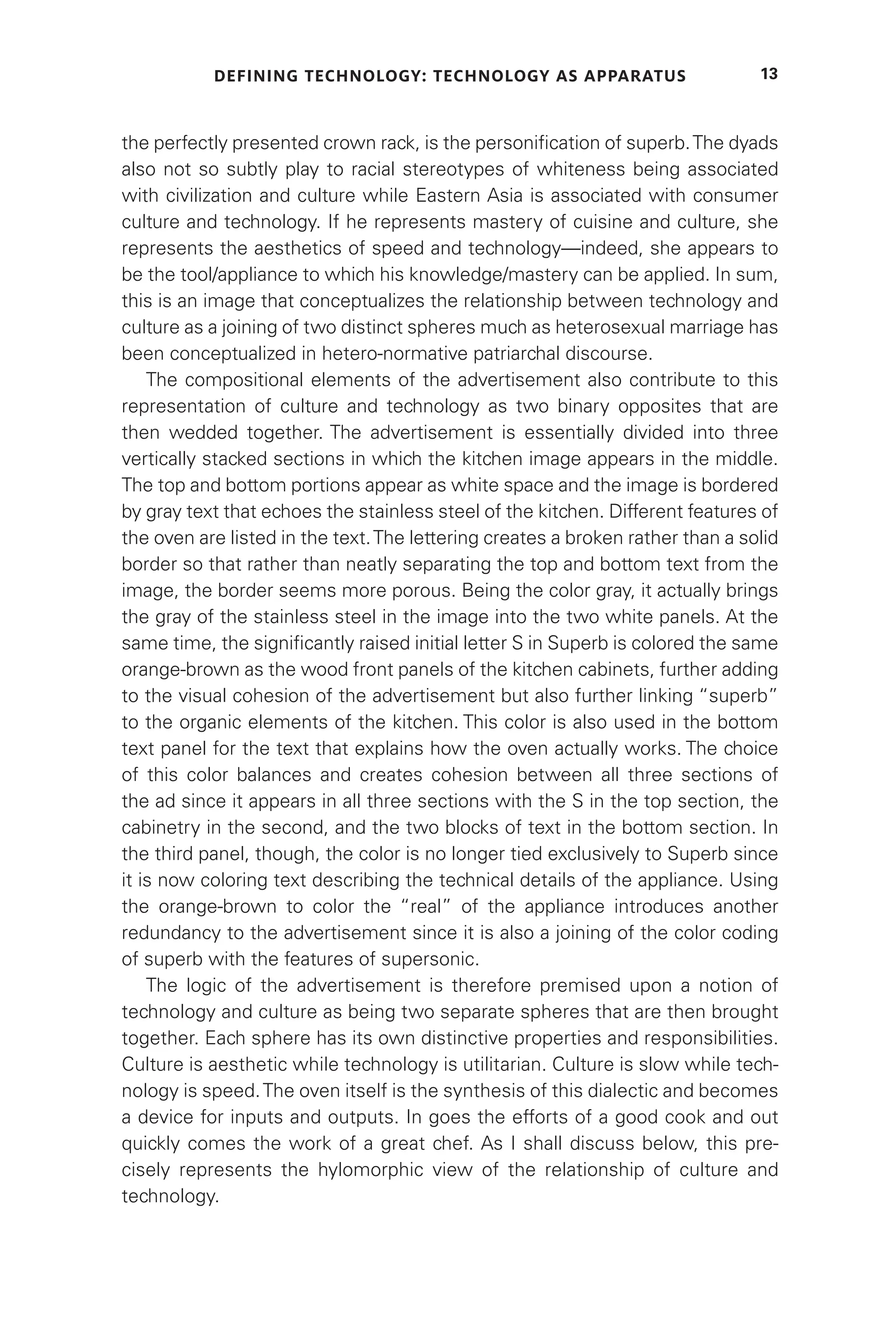 DEFINING TECHNOLOGY: TECHNOLOGY AS APPARATUS 13
the perfectly presented crown rack, is the personification of superb.The dyads
also not so subtly play to racial stereotypes of whiteness being associated
with civilization and culture while Eastern Asia is associated with consumer
culture and technology. If he represents mastery of cuisine and culture, she
represents the aesthetics of speed and technology—indeed, she appears to
be the tool/appliance to which his knowledge/mastery can be applied. In sum,
this is an image that conceptualizes the relationship between technology and
culture as a joining of two distinct spheres much as heterosexual marriage has
been conceptualized in hetero-normative patriarchal discourse.
The compositional elements of the advertisement also contribute to this
representation of culture and technology as two binary opposites that are
then wedded together. The advertisement is essentially divided into three
vertically stacked sections in which the kitchen image appears in the middle.
The top and bottom portions appear as white space and the image is bordered
by gray text that echoes the stainless steel of the kitchen. Different features of
the oven are listed in the text.The lettering creates a broken rather than a solid
border so that rather than neatly separating the top and bottom text from the
image, the border seems more porous. Being the color gray, it actually brings
the gray of the stainless steel in the image into the two white panels. At the
same time, the significantly raised initial letter S in Superb is colored the same
orange-brown as the wood front panels of the kitchen cabinets, further adding
to the visual cohesion of the advertisement but also further linking “superb”
to the organic elements of the kitchen. This color is also used in the bottom
text panel for the text that explains how the oven actually works. The choice
of this color balances and creates cohesion between all three sections of
the ad since it appears in all three sections with the S in the top section, the
cabinetry in the second, and the two blocks of text in the bottom section. In
the third panel, though, the color is no longer tied exclusively to Superb since
it is now coloring text describing the technical details of the appliance. Using
the orange-brown to color the “real” of the appliance introduces another
redundancy to the advertisement since it is also a joining of the color coding
of superb with the features of supersonic.
The logic of the advertisement is therefore premised upon a notion of
technology and culture as being two separate spheres that are then brought
together. Each sphere has its own distinctive properties and responsibilities.
Culture is aesthetic while technology is utilitarian. Culture is slow while tech-
nology is speed.The oven itself is the synthesis of this dialectic and becomes
a device for inputs and outputs. In goes the efforts of a good cook and out
quickly comes the work of a great chef. As I shall discuss below, this pre-
cisely represents the hylomorphic view of the relationship of culture and
technology.
 