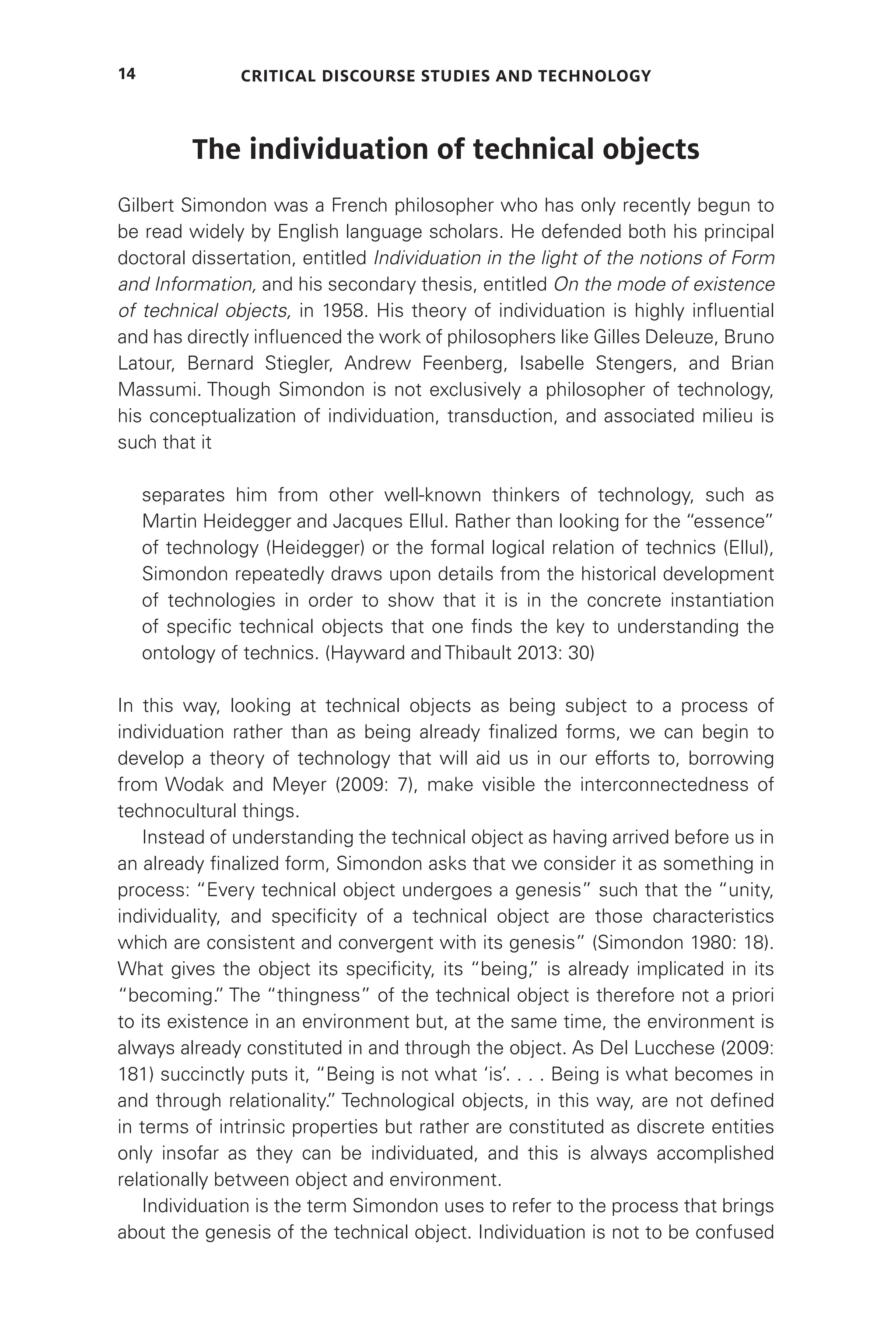 Critical Discourse Studies and Technology
14
The individuation of technical objects
Gilbert Simondon was a French philosopher who has only recently begun to
be read widely by English language scholars. He defended both his principal
doctoral dissertation, entitled Individuation in the light of the notions of Form
and Information, and his secondary thesis, entitled On the mode of existence
of technical objects, in 1958. His theory of individuation is highly influential
and has directly influenced the work of philosophers like Gilles Deleuze, Bruno
Latour, Bernard Stiegler, Andrew Feenberg, Isabelle Stengers, and Brian
Massumi. Though Simondon is not exclusively a philosopher of technology,
his conceptualization of individuation, transduction, and associated milieu is
such that it
separates him from other well-known thinkers of technology, such as
Martin Heidegger and Jacques Ellul. Rather than looking for the “essence”
of technology (Heidegger) or the formal logical relation of technics (Ellul),
Simondon repeatedly draws upon details from the historical development
of technologies in order to show that it is in the concrete instantiation
of specific technical objects that one finds the key to understanding the
ontology of technics. (Hayward and Thibault 2013: 30)
In this way, looking at technical objects as being subject to a process of
individuation rather than as being already finalized forms, we can begin to
develop a theory of technology that will aid us in our efforts to, borrowing
from Wodak and Meyer (2009: 7), make visible the interconnectedness of
technocultural things.
Instead of understanding the technical object as having arrived before us in
an already finalized form, Simondon asks that we consider it as something in
process: “Every technical object undergoes a genesis” such that the “unity,
individuality, and specificity of a technical object are those characteristics
which are consistent and convergent with its genesis” (Simondon 1980: 18).
What gives the object its specificity, its “being,
” is already implicated in its
“becoming.
” The “thingness” of the technical object is therefore not a priori
to its existence in an environment but, at the same time, the environment is
always already constituted in and through the object. As Del Lucchese (2009:
181) succinctly puts it, “Being is not what ‘is’. . . . Being is what becomes in
and through relationality.
” Technological objects, in this way, are not defined
in terms of intrinsic properties but rather are constituted as discrete entities
only insofar as they can be individuated, and this is always accomplished
relationally between object and environment.
Individuation is the term Simondon uses to refer to the process that brings
about the genesis of the technical object. Individuation is not to be confused
 