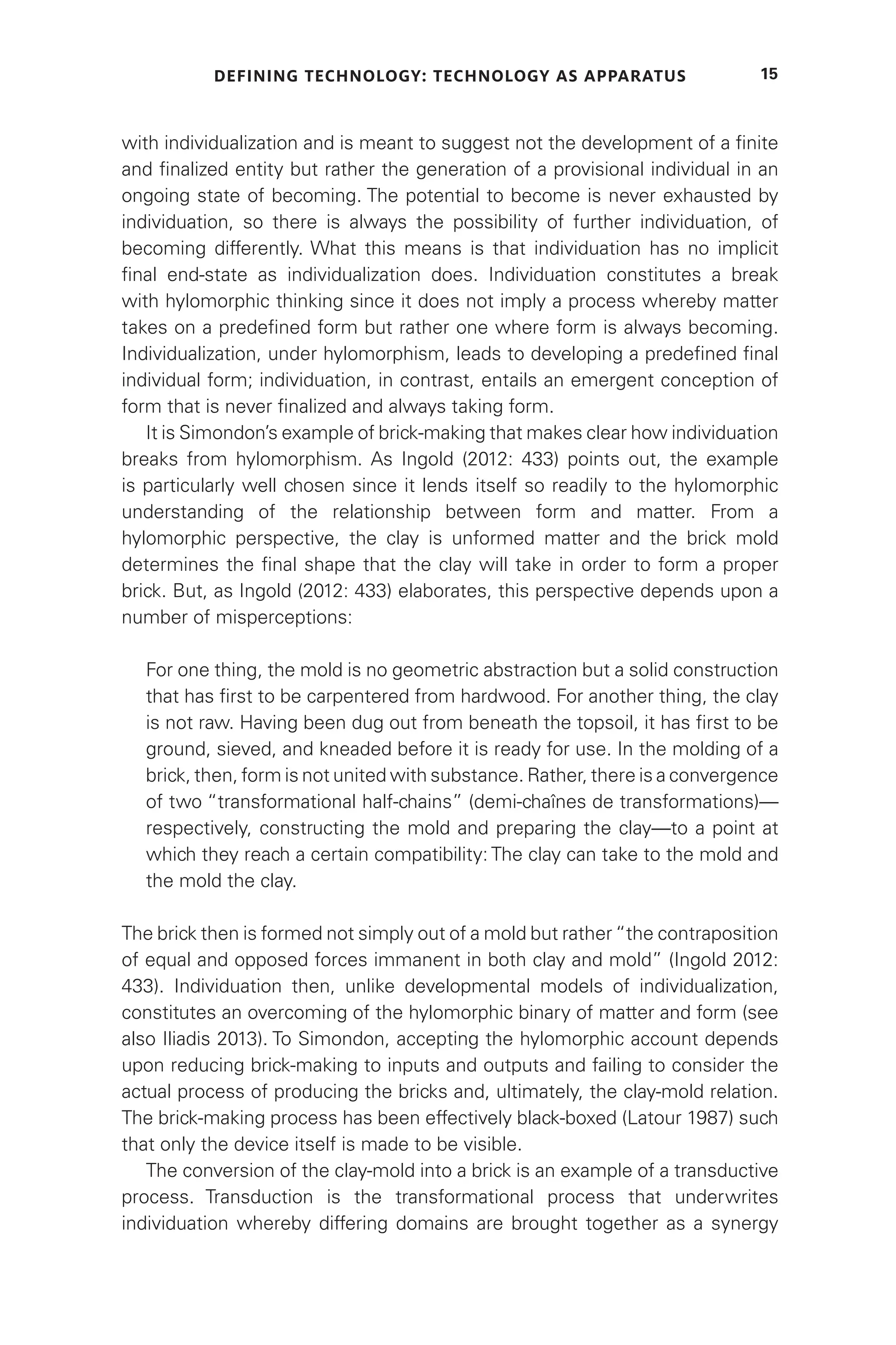 DEFINING TECHNOLOGY: TECHNOLOGY AS APPARATUS 15
with individualization and is meant to suggest not the development of a finite
and finalized entity but rather the generation of a provisional individual in an
ongoing state of becoming. The potential to become is never exhausted by
individuation, so there is always the possibility of further individuation, of
becoming differently. What this means is that individuation has no implicit
final end-state as individualization does. Individuation constitutes a break
with hylomorphic thinking since it does not imply a process whereby matter
takes on a predefined form but rather one where form is always becoming.
Individualization, under hylomorphism, leads to developing a predefined final
individual form; individuation, in contrast, entails an emergent conception of
form that is never finalized and always taking form.
It is Simondon’s example of brick-making that makes clear how individuation
breaks from hylomorphism. As Ingold (2012: 433) points out, the example
is particularly well chosen since it lends itself so readily to the hylomorphic
understanding of the relationship between form and matter. From a
hylomorphic perspective, the clay is unformed matter and the brick mold
determines the final shape that the clay will take in order to form a proper
brick. But, as Ingold (2012: 433) elaborates, this perspective depends upon a
number of misperceptions:
For one thing, the mold is no geometric abstraction but a solid construction
that has first to be carpentered from hardwood. For another thing, the clay
is not raw. Having been dug out from beneath the topsoil, it has first to be
ground, sieved, and kneaded before it is ready for use. In the molding of a
brick, then, form is not united with substance. Rather, there is a convergence
of two “transformational half-chains” (demi-chaînes de transformations)—
respectively, constructing the mold and preparing the clay—to a point at
which they reach a certain compatibility: The clay can take to the mold and
the mold the clay.
The brick then is formed not simply out of a mold but rather “the contraposition
of equal and opposed forces immanent in both clay and mold” (Ingold 2012:
433). Individuation then, unlike developmental models of individualization,
constitutes an overcoming of the hylomorphic binary of matter and form (see
also Iliadis 2013). To Simondon, accepting the hylomorphic account depends
upon reducing brick-making to inputs and outputs and failing to consider the
actual process of producing the bricks and, ultimately, the clay-mold relation.
The brick-making process has been effectively black-boxed (Latour 1987) such
that only the device itself is made to be visible.
The conversion of the clay-mold into a brick is an example of a transductive
process. Transduction is the transformational process that underwrites
individuation whereby differing domains are brought together as a synergy
 