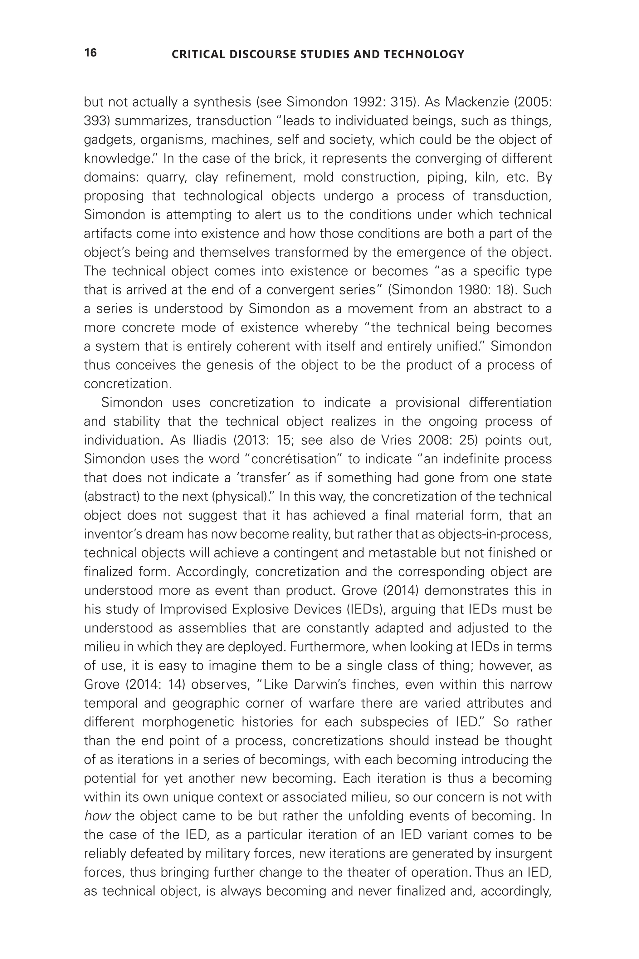 Critical Discourse Studies and Technology
16
but not actually a synthesis (see Simondon 1992: 315). As Mackenzie (2005:
393) summarizes, transduction “leads to individuated beings, such as things,
gadgets, organisms, machines, self and society, which could be the object of
knowledge.
” In the case of the brick, it represents the converging of different
domains: quarry, clay refinement, mold construction, piping, kiln, etc. By
proposing that technological objects undergo a process of transduction,
Simondon is attempting to alert us to the conditions under which technical
artifacts come into existence and how those conditions are both a part of the
object’s being and themselves transformed by the emergence of the object.
The technical object comes into existence or becomes “as a specific type
that is arrived at the end of a convergent series” (Simondon 1980: 18). Such
a series is understood by Simondon as a movement from an abstract to a
more concrete mode of existence whereby “the technical being becomes
a system that is entirely coherent with itself and entirely unified.
” Simondon
thus conceives the genesis of the object to be the product of a process of
concretization.
Simondon uses concretization to indicate a provisional differentiation
and stability that the technical object realizes in the ongoing process of
individuation. As Iliadis (2013: 15; see also de Vries 2008: 25) points out,
Simondon uses the word “concrétisation” to indicate “an indefinite process
that does not indicate a ‘transfer’ as if something had gone from one state
(abstract) to the next (physical).
” In this way, the concretization of the technical
object does not suggest that it has achieved a final material form, that an
inventor’s dream has now become reality, but rather that as objects-in-process,
technical objects will achieve a contingent and metastable but not finished or
finalized form. Accordingly, concretization and the corresponding object are
understood more as event than product. Grove (2014) demonstrates this in
his study of Improvised Explosive Devices (IEDs), arguing that IEDs must be
understood as assemblies that are constantly adapted and adjusted to the
milieu in which they are deployed. Furthermore, when looking at IEDs in terms
of use, it is easy to imagine them to be a single class of thing; however, as
Grove (2014: 14) observes, “Like Darwin’s finches, even within this narrow
temporal and geographic corner of warfare there are varied attributes and
different morphogenetic histories for each subspecies of IED.
” So rather
than the end point of a process, concretizations should instead be thought
of as iterations in a series of becomings, with each becoming introducing the
potential for yet another new becoming. Each iteration is thus a becoming
within its own unique context or associated milieu, so our concern is not with
how the object came to be but rather the unfolding events of becoming. In
the case of the IED, as a particular iteration of an IED variant comes to be
reliably defeated by military forces, new iterations are generated by insurgent
forces, thus bringing further change to the theater of operation. Thus an IED,
as technical object, is always becoming and never finalized and, accordingly,
 