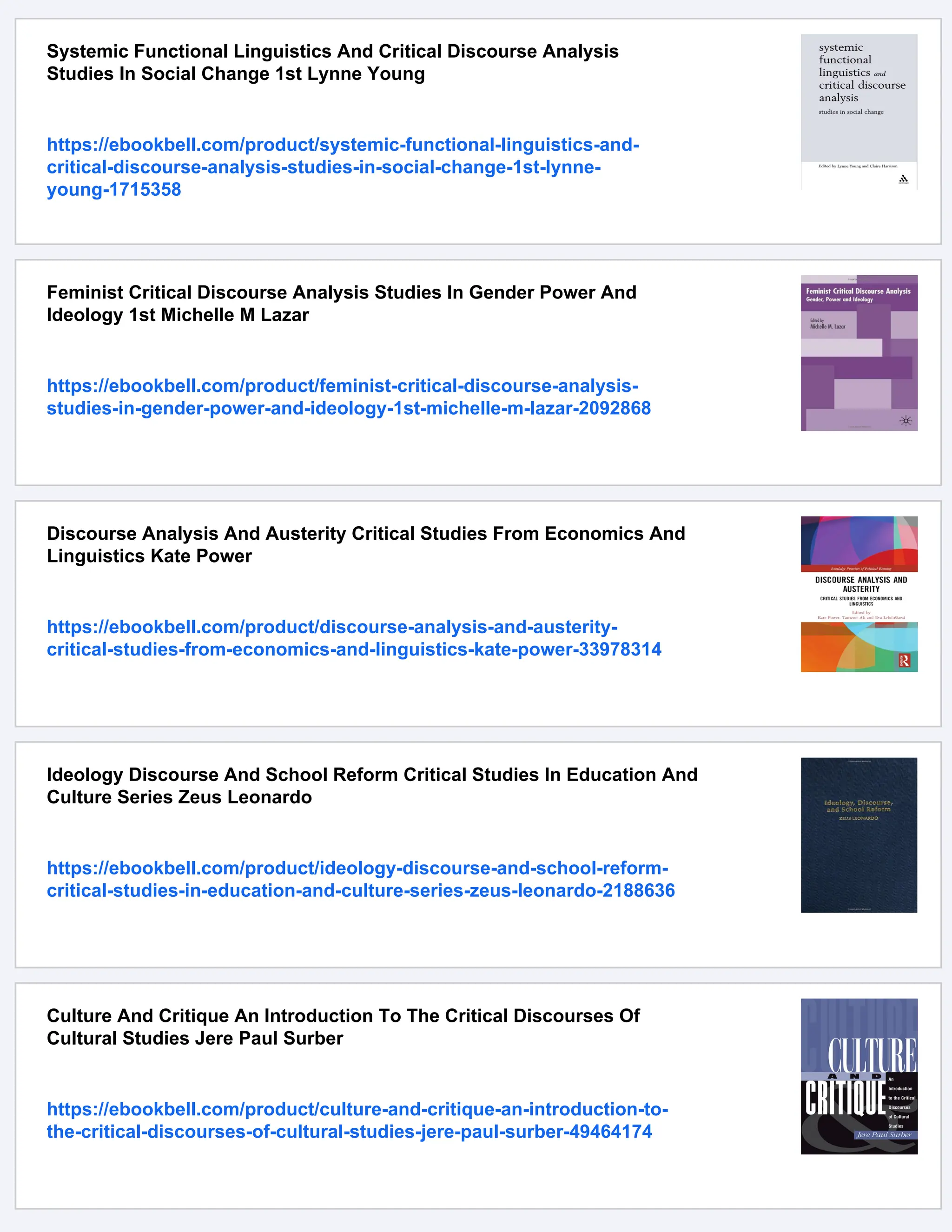Systemic Functional Linguistics And Critical Discourse Analysis
Studies In Social Change 1st Lynne Young
https://ebookbell.com/product/systemic-functional-linguistics-and-
critical-discourse-analysis-studies-in-social-change-1st-lynne-
young-1715358
Feminist Critical Discourse Analysis Studies In Gender Power And
Ideology 1st Michelle M Lazar
https://ebookbell.com/product/feminist-critical-discourse-analysis-
studies-in-gender-power-and-ideology-1st-michelle-m-lazar-2092868
Discourse Analysis And Austerity Critical Studies From Economics And
Linguistics Kate Power
https://ebookbell.com/product/discourse-analysis-and-austerity-
critical-studies-from-economics-and-linguistics-kate-power-33978314
Ideology Discourse And School Reform Critical Studies In Education And
Culture Series Zeus Leonardo
https://ebookbell.com/product/ideology-discourse-and-school-reform-
critical-studies-in-education-and-culture-series-zeus-leonardo-2188636
Culture And Critique An Introduction To The Critical Discourses Of
Cultural Studies Jere Paul Surber
https://ebookbell.com/product/culture-and-critique-an-introduction-to-
the-critical-discourses-of-cultural-studies-jere-paul-surber-49464174
 