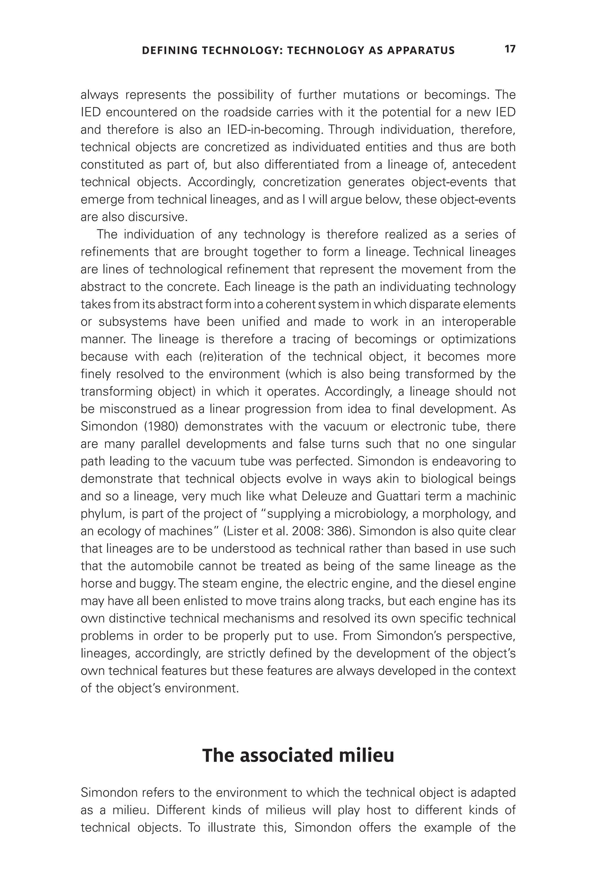 DEFINING TECHNOLOGY: TECHNOLOGY AS APPARATUS 17
always represents the possibility of further mutations or becomings. The
IED encountered on the roadside carries with it the potential for a new IED
and therefore is also an IED-in-becoming. Through individuation, therefore,
technical objects are concretized as individuated entities and thus are both
constituted as part of, but also differentiated from a lineage of, antecedent
technical objects. Accordingly, concretization generates object-events that
emerge from technical lineages, and as I will argue below, these object-events
are also discursive.
The individuation of any technology is therefore realized as a series of
refinements that are brought together to form a lineage. Technical lineages
are lines of technological refinement that represent the movement from the
abstract to the concrete. Each lineage is the path an individuating technology
takes from its abstract form into a coherent system in which disparate elements
or subsystems have been unified and made to work in an interoperable
manner. The lineage is therefore a tracing of becomings or optimizations
because with each (re)iteration of the technical object, it becomes more
finely resolved to the environment (which is also being transformed by the
transforming object) in which it operates. Accordingly, a lineage should not
be misconstrued as a linear progression from idea to final development. As
Simondon (1980) demonstrates with the vacuum or electronic tube, there
are many parallel developments and false turns such that no one singular
path leading to the vacuum tube was perfected. Simondon is endeavoring to
demonstrate that technical objects evolve in ways akin to biological beings
and so a lineage, very much like what Deleuze and Guattari term a machinic
phylum, is part of the project of “supplying a microbiology, a morphology, and
an ecology of machines” (Lister et al. 2008: 386). Simondon is also quite clear
that lineages are to be understood as technical rather than based in use such
that the automobile cannot be treated as being of the same lineage as the
horse and buggy.The steam engine, the electric engine, and the diesel engine
may have all been enlisted to move trains along tracks, but each engine has its
own distinctive technical mechanisms and resolved its own specific technical
problems in order to be properly put to use. From Simondon’s perspective,
lineages, accordingly, are strictly defined by the development of the object’s
own technical features but these features are always developed in the context
of the object’s environment.
The associated milieu
Simondon refers to the environment to which the technical object is adapted
as a milieu. Different kinds of milieus will play host to different kinds of
technical objects. To illustrate this, Simondon offers the example of the
 
