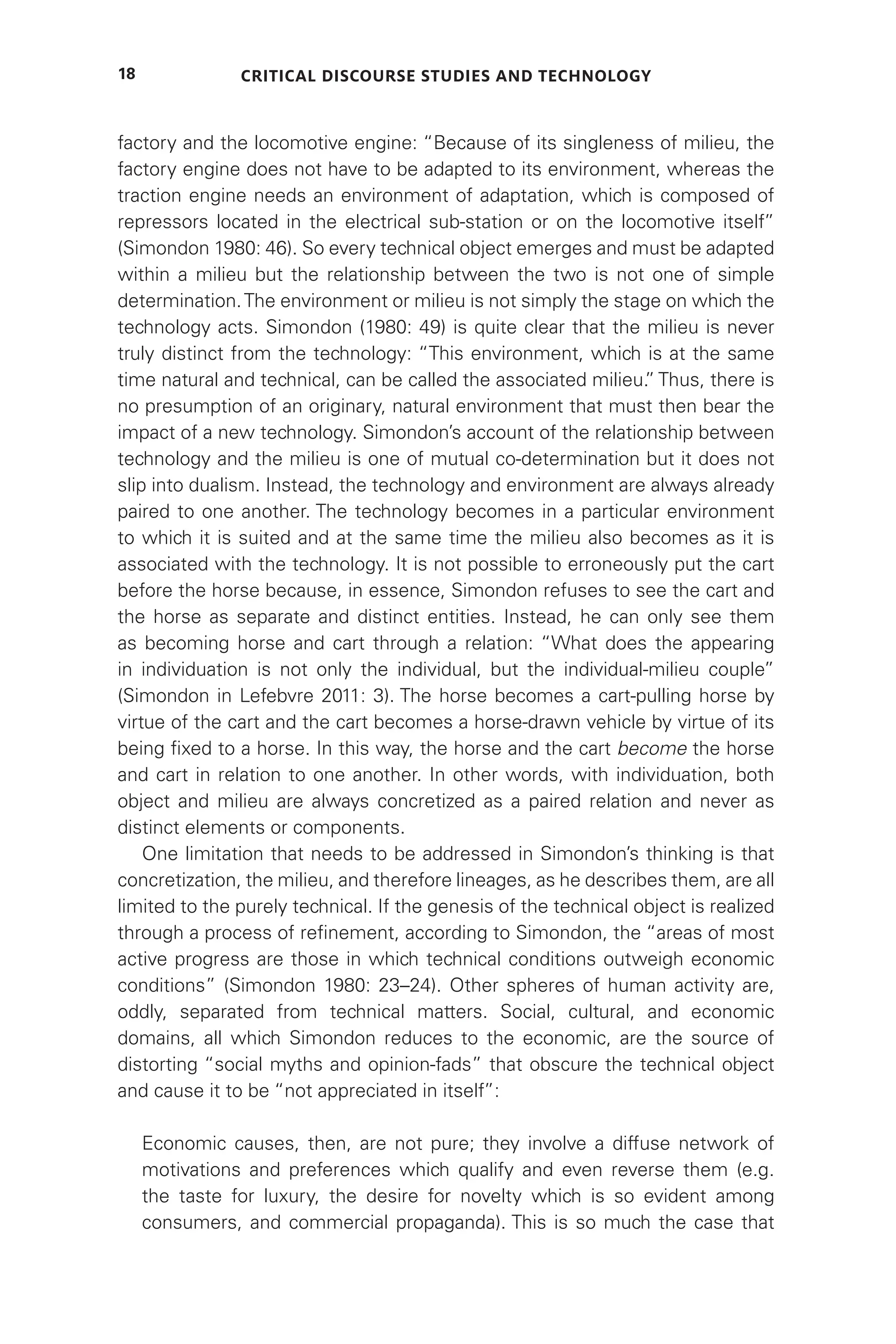 Critical Discourse Studies and Technology
18
factory and the locomotive engine: “Because of its singleness of milieu, the
factory engine does not have to be adapted to its environment, whereas the
traction engine needs an environment of adaptation, which is composed of
repressors located in the electrical sub-station or on the locomotive itself”
(Simondon 1980: 46). So every technical object emerges and must be adapted
within a milieu but the relationship between the two is not one of simple
determination.The environment or milieu is not simply the stage on which the
technology acts. Simondon (1980: 49) is quite clear that the milieu is never
truly distinct from the technology: “This environment, which is at the same
time natural and technical, can be called the associated milieu.
” Thus, there is
no presumption of an originary, natural environment that must then bear the
impact of a new technology. Simondon’s account of the relationship between
technology and the milieu is one of mutual co-determination but it does not
slip into dualism. Instead, the technology and environment are always already
paired to one another. The technology becomes in a particular environment
to which it is suited and at the same time the milieu also becomes as it is
associated with the technology. It is not possible to erroneously put the cart
before the horse because, in essence, Simondon refuses to see the cart and
the horse as separate and distinct entities. Instead, he can only see them
as becoming horse and cart through a relation: “What does the appearing
in individuation is not only the individual, but the individual-milieu couple”
(Simondon in Lefebvre 2011: 3). The horse becomes a cart-pulling horse by
virtue of the cart and the cart becomes a horse-drawn vehicle by virtue of its
being fixed to a horse. In this way, the horse and the cart become the horse
and cart in relation to one another. In other words, with individuation, both
object and milieu are always concretized as a paired relation and never as
distinct elements or components.
One limitation that needs to be addressed in Simondon’s thinking is that
concretization, the milieu, and therefore lineages, as he describes them, are all
limited to the purely technical. If the genesis of the technical object is realized
through a process of refinement, according to Simondon, the “areas of most
active progress are those in which technical conditions outweigh economic
conditions” (Simondon 1980: 23–24). Other spheres of human activity are,
oddly, separated from technical matters. Social, cultural, and economic
domains, all which Simondon reduces to the economic, are the source of
distorting “social myths and opinion-fads” that obscure the technical object
and cause it to be “not appreciated in itself”:
Economic causes, then, are not pure; they involve a diffuse network of
motivations and preferences which qualify and even reverse them (e.g.
the taste for luxury, the desire for novelty which is so evident among
consumers, and commercial propaganda). This is so much the case that
 