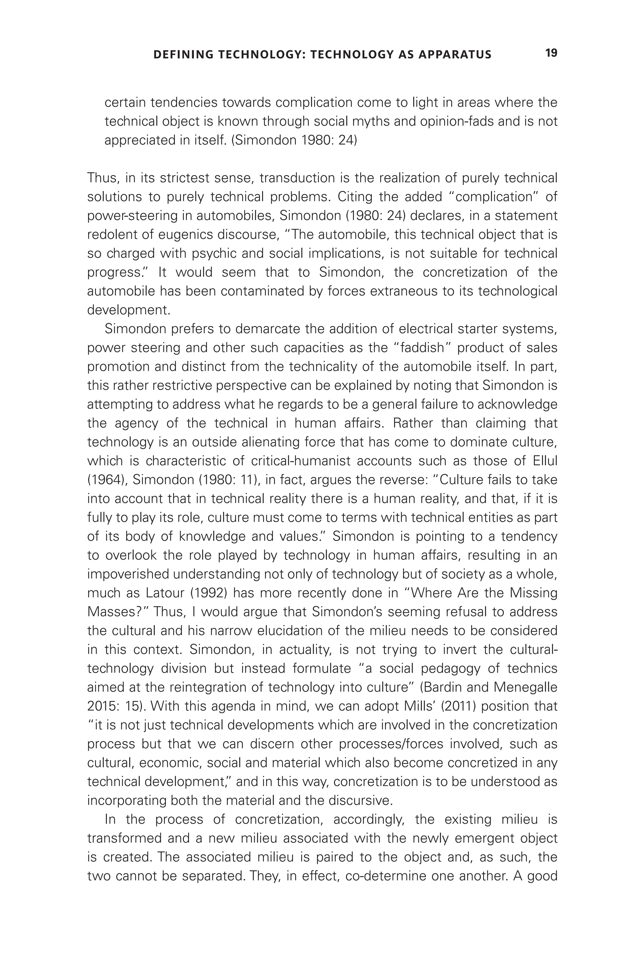 DEFINING TECHNOLOGY: TECHNOLOGY AS APPARATUS 19
certain tendencies towards complication come to light in areas where the
technical object is known through social myths and opinion-fads and is not
appreciated in itself. (Simondon 1980: 24)
Thus, in its strictest sense, transduction is the realization of purely technical
solutions to purely technical problems. Citing the added “complication” of
power-steering in automobiles, Simondon (1980: 24) declares, in a statement
redolent of eugenics discourse, “The automobile, this technical object that is
so charged with psychic and social implications, is not suitable for technical
progress.
” It would seem that to Simondon, the concretization of the
automobile has been contaminated by forces extraneous to its technological
development.
Simondon prefers to demarcate the addition of electrical starter systems,
power steering and other such capacities as the “faddish” product of sales
promotion and distinct from the technicality of the automobile itself. In part,
this rather restrictive perspective can be explained by noting that Simondon is
attempting to address what he regards to be a general failure to acknowledge
the agency of the technical in human affairs. Rather than claiming that
technology is an outside alienating force that has come to dominate culture,
which is characteristic of critical-humanist accounts such as those of Ellul
(1964), Simondon (1980: 11), in fact, argues the reverse: “Culture fails to take
into account that in technical reality there is a human reality, and that, if it is
fully to play its role, culture must come to terms with technical entities as part
of its body of knowledge and values.
” Simondon is pointing to a tendency
to overlook the role played by technology in human affairs, resulting in an
impoverished understanding not only of technology but of society as a whole,
much as Latour (1992) has more recently done in “Where Are the Missing
Masses?” Thus, I would argue that Simondon’s seeming refusal to address
the cultural and his narrow elucidation of the milieu needs to be considered
in this context. Simondon, in actuality, is not trying to invert the cultural-
technology division but instead formulate “a social pedagogy of technics
aimed at the reintegration of technology into culture” (Bardin and Menegalle
2015: 15). With this agenda in mind, we can adopt Mills’ (2011) position that
“it is not just technical developments which are involved in the concretization
process but that we can discern other processes/forces involved, such as
cultural, economic, social and material which also become concretized in any
technical development,
” and in this way, concretization is to be understood as
incorporating both the material and the discursive.
In the process of concretization, accordingly, the existing milieu is
transformed and a new milieu associated with the newly emergent object
is created. The associated milieu is paired to the object and, as such, the
two cannot be separated. They, in effect, co-determine one another. A good
 