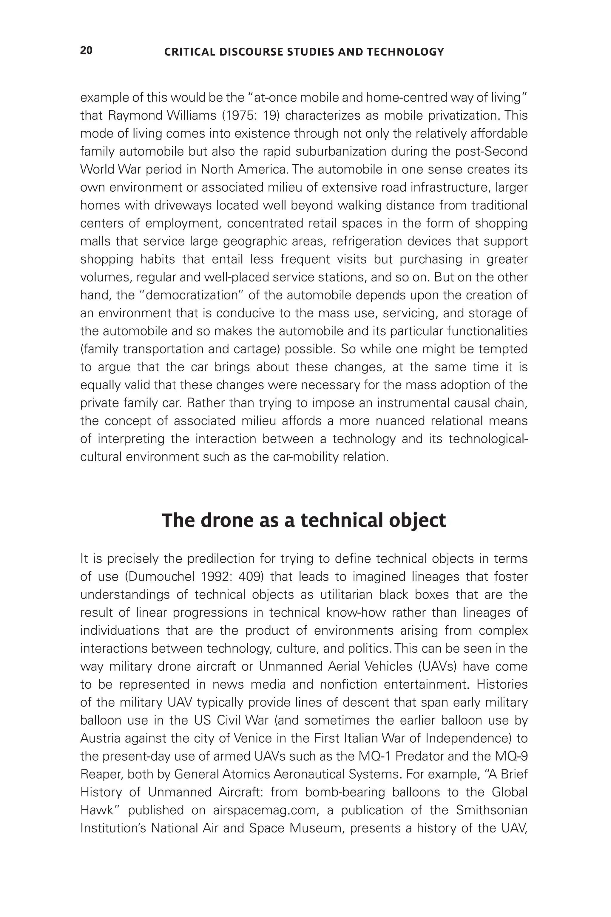 Critical Discourse Studies and Technology
20
example of this would be the “at-once mobile and home-centred way of living”
that Raymond Williams (1975: 19) characterizes as mobile privatization. This
mode of living comes into existence through not only the relatively affordable
family automobile but also the rapid suburbanization during the post-Second
World War period in North America. The automobile in one sense creates its
own environment or associated milieu of extensive road infrastructure, larger
homes with driveways located well beyond walking distance from traditional
centers of employment, concentrated retail spaces in the form of shopping
malls that service large geographic areas, refrigeration devices that support
shopping habits that entail less frequent visits but purchasing in greater
volumes, regular and well-placed service stations, and so on. But on the other
hand, the “democratization” of the automobile depends upon the creation of
an environment that is conducive to the mass use, servicing, and storage of
the automobile and so makes the automobile and its particular functionalities
(family transportation and cartage) possible. So while one might be tempted
to argue that the car brings about these changes, at the same time it is
equally valid that these changes were necessary for the mass adoption of the
private family car. Rather than trying to impose an instrumental causal chain,
the concept of associated milieu affords a more nuanced relational means
of interpreting the interaction between a technology and its technological-
cultural environment such as the car-mobility relation.
The drone as a technical object
It is precisely the predilection for trying to define technical objects in terms
of use (Dumouchel 1992: 409) that leads to imagined lineages that foster
understandings of technical objects as utilitarian black boxes that are the
result of linear progressions in technical know-how rather than lineages of
individuations that are the product of environments arising from complex
interactions between technology, culture, and politics.This can be seen in the
way military drone aircraft or Unmanned Aerial Vehicles (UAVs) have come
to be represented in news media and nonfiction entertainment. Histories
of the military UAV typically provide lines of descent that span early military
balloon use in the US Civil War (and sometimes the earlier balloon use by
Austria against the city of Venice in the First Italian War of Independence) to
the present-day use of armed UAVs such as the MQ-1 Predator and the MQ-9
Reaper, both by General Atomics Aeronautical Systems. For example, “A Brief
History of Unmanned Aircraft: from bomb-bearing balloons to the Global
Hawk” published on airspacemag.com, a publication of the Smithsonian
Institution’s National Air and Space Museum, presents a history of the UAV,
 