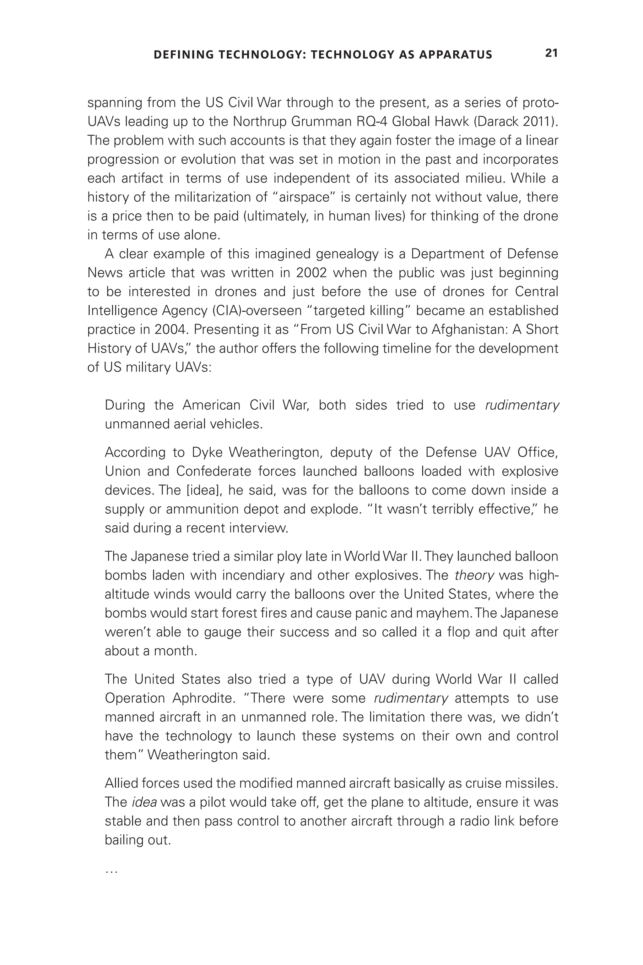 DEFINING TECHNOLOGY: TECHNOLOGY AS APPARATUS 21
spanning from the US Civil War through to the present, as a series of proto-
UAVs leading up to the Northrup Grumman RQ-4 Global Hawk (Darack 2011).
The problem with such accounts is that they again foster the image of a linear
progression or evolution that was set in motion in the past and incorporates
each artifact in terms of use independent of its associated milieu. While a
history of the militarization of “airspace” is certainly not without value, there
is a price then to be paid (ultimately, in human lives) for thinking of the drone
in terms of use alone.
A clear example of this imagined genealogy is a Department of Defense
News article that was written in 2002 when the public was just beginning
to be interested in drones and just before the use of drones for Central
Intelligence Agency (CIA)-overseen “targeted killing” became an established
practice in 2004. Presenting it as “From US Civil War to Afghanistan: A Short
History of UAVs,
” the author offers the following timeline for the development
of US military UAVs:
During the American Civil War, both sides tried to use rudimentary
unmanned aerial vehicles.
According to Dyke Weatherington, deputy of the Defense UAV Office,
Union and Confederate forces launched balloons loaded with explosive
devices. The [idea], he said, was for the balloons to come down inside a
supply or ammunition depot and explode. “It wasn’t terribly effective,
” he
said during a recent interview.
The Japanese tried a similar ploy late in World War II.They launched balloon
bombs laden with incendiary and other explosives. The theory was high-
altitude winds would carry the balloons over the United States, where the
bombs would start forest fires and cause panic and mayhem.The Japanese
weren’t able to gauge their success and so called it a flop and quit after
about a month.
The United States also tried a type of UAV during World War II called
Operation Aphrodite. “There were some rudimentary attempts to use
manned aircraft in an unmanned role. The limitation there was, we didn’t
have the technology to launch these systems on their own and control
them” Weatherington said.
Allied forces used the modified manned aircraft basically as cruise missiles.
The idea was a pilot would take off, get the plane to altitude, ensure it was
stable and then pass control to another aircraft through a radio link before
bailing out.
…
 