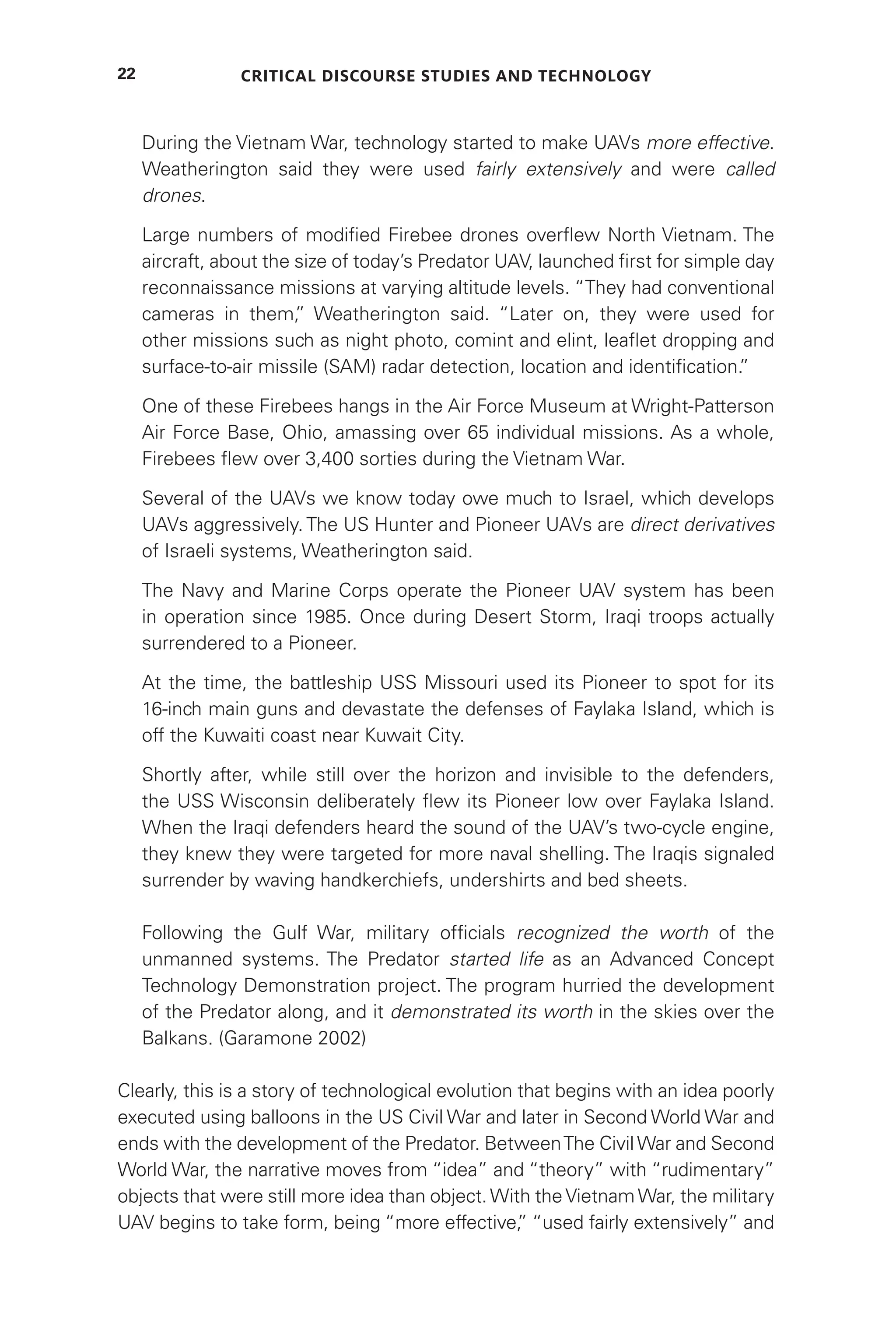 Critical Discourse Studies and Technology
22
During the Vietnam War, technology started to make UAVs more effective.
Weatherington said they were used fairly extensively and were called
drones.
Large numbers of modified Firebee drones overflew North Vietnam. The
aircraft, about the size of today’s Predator UAV, launched first for simple day
reconnaissance missions at varying altitude levels. “They had conventional
cameras in them,
” Weatherington said. “Later on, they were used for
other missions such as night photo, comint and elint, leaflet dropping and
surface-to-air missile (SAM) radar detection, location and identification.
”
One of these Firebees hangs in the Air Force Museum at Wright-Patterson
Air Force Base, Ohio, amassing over 65 individual missions. As a whole,
Firebees flew over 3,400 sorties during the Vietnam War.
Several of the UAVs we know today owe much to Israel, which develops
UAVs aggressively. The US Hunter and Pioneer UAVs are direct derivatives
of Israeli systems, Weatherington said.
The Navy and Marine Corps operate the Pioneer UAV system has been
in operation since 1985. Once during Desert Storm, Iraqi troops actually
surrendered to a Pioneer.
At the time, the battleship USS Missouri used its Pioneer to spot for its
16-inch main guns and devastate the defenses of Faylaka Island, which is
off the Kuwaiti coast near Kuwait City.
Shortly after, while still over the horizon and invisible to the defenders,
the USS Wisconsin deliberately flew its Pioneer low over Faylaka Island.
When the Iraqi defenders heard the sound of the UAV’s two-cycle engine,
they knew they were targeted for more naval shelling. The Iraqis signaled
surrender by waving handkerchiefs, undershirts and bed sheets.
Following the Gulf War, military officials recognized the worth of the
unmanned systems. The Predator started life as an Advanced Concept
Technology Demonstration project. The program hurried the development
of the Predator along, and it demonstrated its worth in the skies over the
Balkans. (Garamone 2002)
Clearly, this is a story of technological evolution that begins with an idea poorly
executed using balloons in the US Civil War and later in Second World War and
ends with the development of the Predator. BetweenThe Civil War and Second
World War, the narrative moves from “idea” and “theory” with “rudimentary”
objects that were still more idea than object.With theVietnamWar, the military
UAV begins to take form, being “more effective,
” “used fairly extensively” and
 