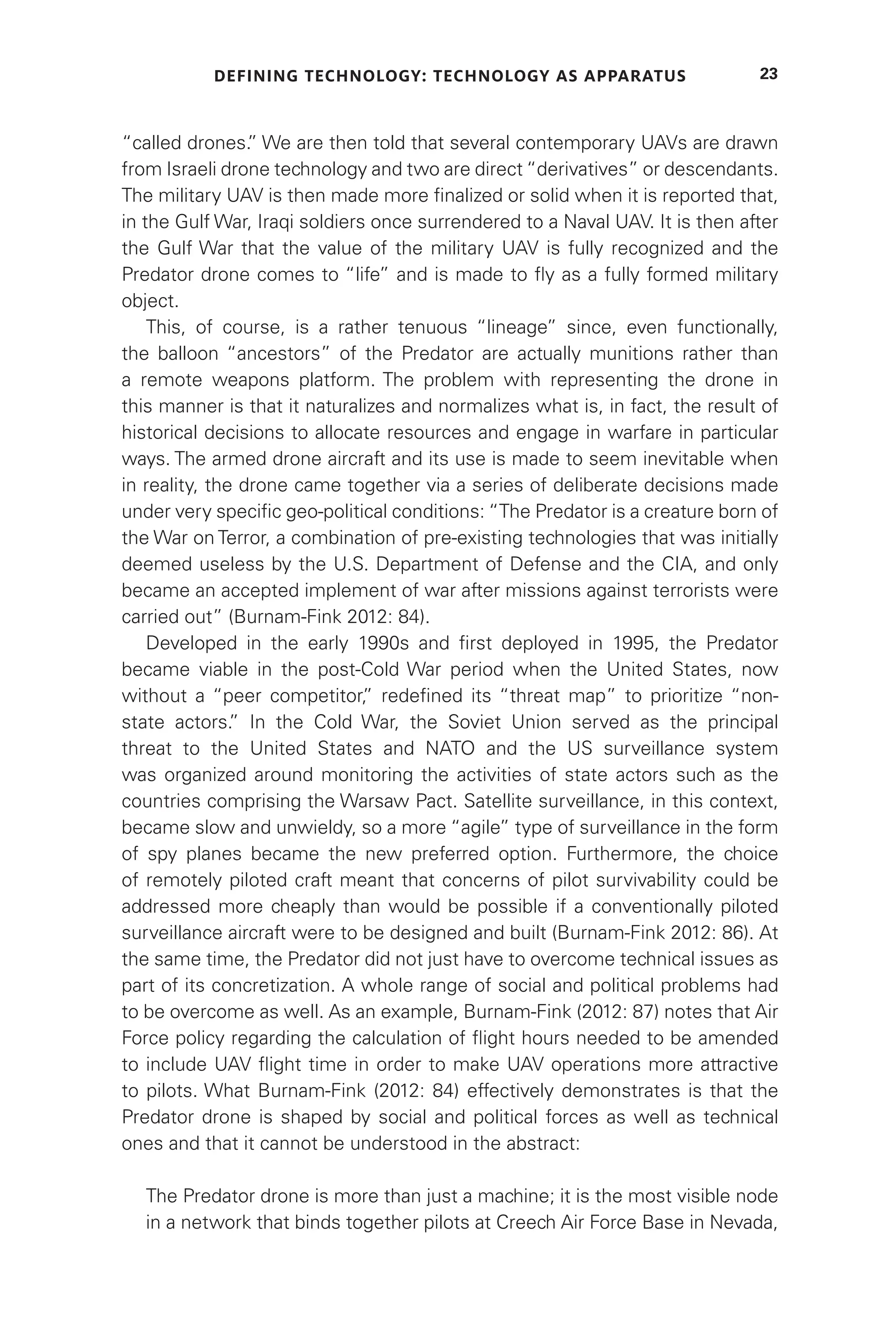 DEFINING TECHNOLOGY: TECHNOLOGY AS APPARATUS 23
“called drones.
” We are then told that several contemporary UAVs are drawn
from Israeli drone technology and two are direct “derivatives” or descendants.
The military UAV is then made more finalized or solid when it is reported that,
in the Gulf War, Iraqi soldiers once surrendered to a Naval UAV. It is then after
the Gulf War that the value of the military UAV is fully recognized and the
Predator drone comes to “life” and is made to fly as a fully formed military
object.
This, of course, is a rather tenuous “lineage” since, even functionally,
the balloon “ancestors” of the Predator are actually munitions rather than
a remote weapons platform. The problem with representing the drone in
this manner is that it naturalizes and normalizes what is, in fact, the result of
historical decisions to allocate resources and engage in warfare in particular
ways. The armed drone aircraft and its use is made to seem inevitable when
in reality, the drone came together via a series of deliberate decisions made
under very specific geo-political conditions: “The Predator is a creature born of
the War on Terror, a combination of pre-existing technologies that was initially
deemed useless by the U.S. Department of Defense and the CIA, and only
became an accepted implement of war after missions against terrorists were
carried out” (Burnam-Fink 2012: 84).
Developed in the early 1990s and first deployed in 1995, the Predator
became viable in the post-Cold War period when the United States, now
without a “peer competitor,
” redefined its “threat map” to prioritize “non-
state actors.
” In the Cold War, the Soviet Union served as the principal
threat to the United States and NATO and the US surveillance system
was organized around monitoring the activities of state actors such as the
countries comprising the Warsaw Pact. Satellite surveillance, in this context,
became slow and unwieldy, so a more “agile” type of surveillance in the form
of spy planes became the new preferred option. Furthermore, the choice
of remotely piloted craft meant that concerns of pilot survivability could be
addressed more cheaply than would be possible if a conventionally piloted
surveillance aircraft were to be designed and built (Burnam-Fink 2012: 86). At
the same time, the Predator did not just have to overcome technical issues as
part of its concretization. A whole range of social and political problems had
to be overcome as well. As an example, Burnam-Fink (2012: 87) notes that Air
Force policy regarding the calculation of flight hours needed to be amended
to include UAV flight time in order to make UAV operations more attractive
to pilots. What Burnam-Fink (2012: 84) effectively demonstrates is that the
Predator drone is shaped by social and political forces as well as technical
ones and that it cannot be understood in the abstract:
The Predator drone is more than just a machine; it is the most visible node
in a network that binds together pilots at Creech Air Force Base in Nevada,
 