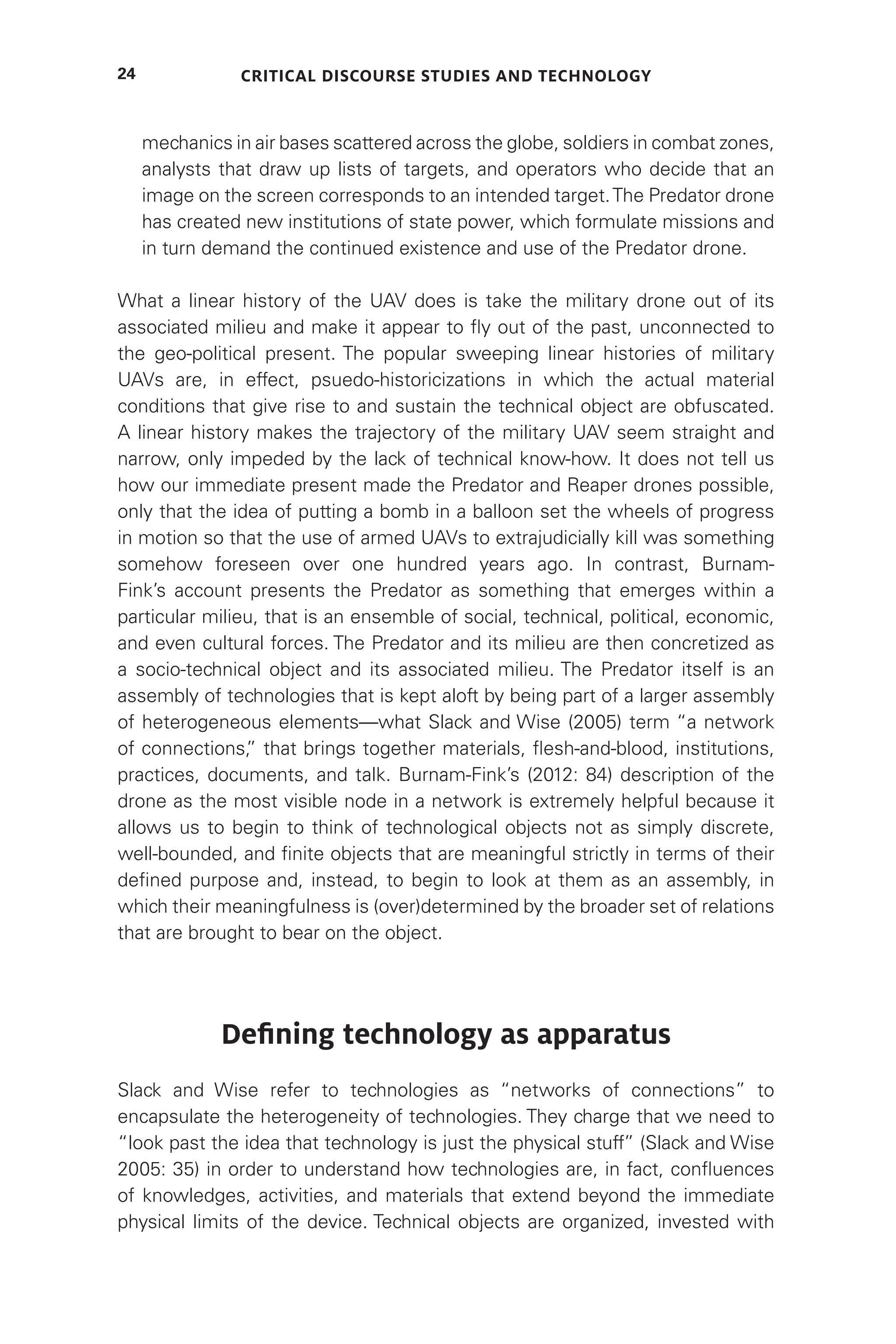 Critical Discourse Studies and Technology
24
mechanics in air bases scattered across the globe, soldiers in combat zones,
analysts that draw up lists of targets, and operators who decide that an
image on the screen corresponds to an intended target.The Predator drone
has created new institutions of state power, which formulate missions and
in turn demand the continued existence and use of the Predator drone.
What a linear history of the UAV does is take the military drone out of its
associated milieu and make it appear to fly out of the past, unconnected to
the geo-political present. The popular sweeping linear histories of military
UAVs are, in effect, psuedo-historicizations in which the actual material
conditions that give rise to and sustain the technical object are obfuscated.
A linear history makes the trajectory of the military UAV seem straight and
narrow, only impeded by the lack of technical know-how. It does not tell us
how our immediate present made the Predator and Reaper drones possible,
only that the idea of putting a bomb in a balloon set the wheels of progress
in motion so that the use of armed UAVs to extrajudicially kill was something
somehow foreseen over one hundred years ago. In contrast, Burnam-
Fink’s account presents the Predator as something that emerges within a
particular milieu, that is an ensemble of social, technical, political, economic,
and even cultural forces. The Predator and its milieu are then concretized as
a socio-technical object and its associated milieu. The Predator itself is an
assembly of technologies that is kept aloft by being part of a larger assembly
of heterogeneous elements—what Slack and Wise (2005) term “a network
of connections,
” that brings together materials, flesh-and-blood, institutions,
practices, documents, and talk. Burnam-Fink’s (2012: 84) description of the
drone as the most visible node in a network is extremely helpful because it
allows us to begin to think of technological objects not as simply discrete,
well-bounded, and finite objects that are meaningful strictly in terms of their
defined purpose and, instead, to begin to look at them as an assembly, in
which their meaningfulness is (over)determined by the broader set of relations
that are brought to bear on the object.
Defining technology as apparatus
Slack and Wise refer to technologies as “networks of connections” to
encapsulate the heterogeneity of technologies. They charge that we need to
“look past the idea that technology is just the physical stuff” (Slack and Wise
2005: 35) in order to understand how technologies are, in fact, confluences
of knowledges, activities, and materials that extend beyond the immediate
physical limits of the device. Technical objects are organized, invested with
 