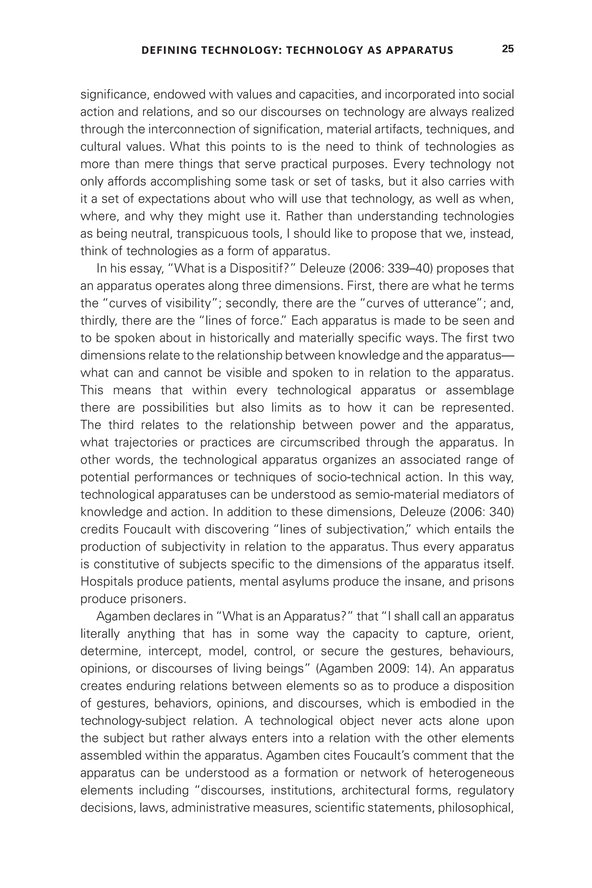 DEFINING TECHNOLOGY: TECHNOLOGY AS APPARATUS 25
significance, endowed with values and capacities, and incorporated into social
action and relations, and so our discourses on technology are always realized
through the interconnection of signification, material artifacts, techniques, and
cultural values. What this points to is the need to think of technologies as
more than mere things that serve practical purposes. Every technology not
only affords accomplishing some task or set of tasks, but it also carries with
it a set of expectations about who will use that technology, as well as when,
where, and why they might use it. Rather than understanding technologies
as being neutral, transpicuous tools, I should like to propose that we, instead,
think of technologies as a form of apparatus.
In his essay, “What is a Dispositif?” Deleuze (2006: 339–40) proposes that
an apparatus operates along three dimensions. First, there are what he terms
the “curves of visibility”; secondly, there are the “curves of utterance”; and,
thirdly, there are the “lines of force.
” Each apparatus is made to be seen and
to be spoken about in historically and materially specific ways. The first two
dimensions relate to the relationship between knowledge and the apparatus—
what can and cannot be visible and spoken to in relation to the apparatus.
This means that within every technological apparatus or assemblage
there are possibilities but also limits as to how it can be represented.
The third relates to the relationship between power and the apparatus,
what trajectories or practices are circumscribed through the apparatus. In
other words, the technological apparatus organizes an associated range of
potential performances or techniques of socio-technical action. In this way,
technological apparatuses can be understood as semio-material mediators of
knowledge and action. In addition to these dimensions, Deleuze (2006: 340)
credits Foucault with discovering “lines of subjectivation,
” which entails the
production of subjectivity in relation to the apparatus. Thus every apparatus
is constitutive of subjects specific to the dimensions of the apparatus itself.
Hospitals produce patients, mental asylums produce the insane, and prisons
produce prisoners.
Agamben declares in “What is an Apparatus?” that “I shall call an apparatus
literally anything that has in some way the capacity to capture, orient,
determine, intercept, model, control, or secure the gestures, behaviours,
opinions, or discourses of living beings” (Agamben 2009: 14). An apparatus
creates enduring relations between elements so as to produce a disposition
of gestures, behaviors, opinions, and discourses, which is embodied in the
technology-subject relation. A technological object never acts alone upon
the subject but rather always enters into a relation with the other elements
assembled within the apparatus. Agamben cites Foucault’s comment that the
apparatus can be understood as a formation or network of heterogeneous
elements including “discourses, institutions, architectural forms, regulatory
decisions, laws, administrative measures, scientific statements, philosophical,
 