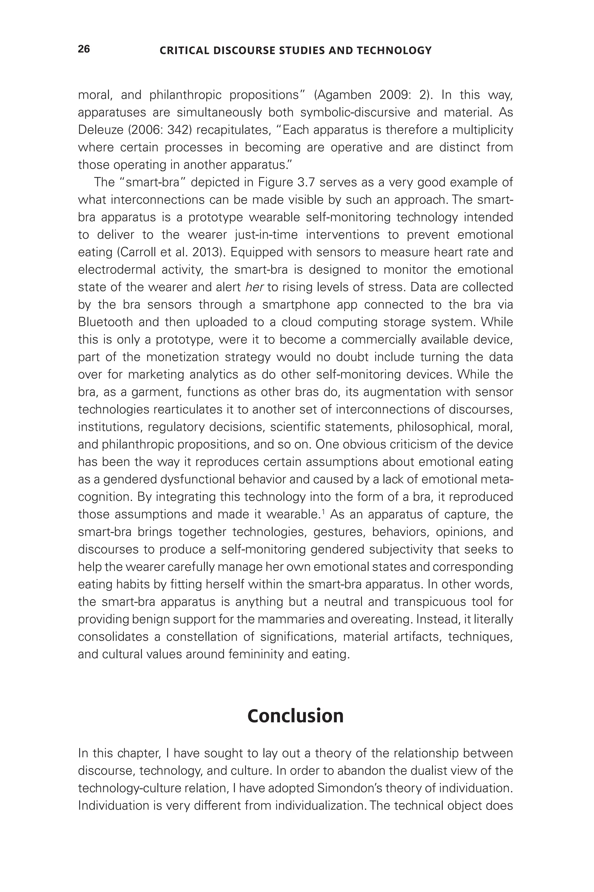 Critical Discourse Studies and Technology
26
moral, and philanthropic propositions” (Agamben 2009: 2). In this way,
apparatuses are simultaneously both symbolic-discursive and material. As
Deleuze (2006: 342) recapitulates, “Each apparatus is therefore a multiplicity
where certain processes in becoming are operative and are distinct from
those operating in another apparatus.
”
The “smart-bra” depicted in Figure 3.7 serves as a very good example of
what interconnections can be made visible by such an approach. The smart-
bra apparatus is a prototype wearable self-monitoring technology intended
to deliver to the wearer just-in-time interventions to prevent emotional
eating (Carroll et al. 2013). Equipped with sensors to measure heart rate and
electrodermal activity, the smart-bra is designed to monitor the emotional
state of the wearer and alert her to rising levels of stress. Data are collected
by the bra sensors through a smartphone app connected to the bra via
Bluetooth and then uploaded to a cloud computing storage system. While
this is only a prototype, were it to become a commercially available device,
part of the monetization strategy would no doubt include turning the data
over for marketing analytics as do other self-monitoring devices. While the
bra, as a garment, functions as other bras do, its augmentation with sensor
technologies rearticulates it to another set of interconnections of discourses,
institutions, regulatory decisions, scientific statements, philosophical, moral,
and philanthropic propositions, and so on. One obvious criticism of the device
has been the way it reproduces certain assumptions about emotional eating
as a gendered dysfunctional behavior and caused by a lack of emotional meta-
cognition. By integrating this technology into the form of a bra, it reproduced
those assumptions and made it wearable.1
As an apparatus of capture, the
smart-bra brings together technologies, gestures, behaviors, opinions, and
discourses to produce a self-monitoring gendered subjectivity that seeks to
help the wearer carefully manage her own emotional states and corresponding
eating habits by fitting herself within the smart-bra apparatus. In other words,
the smart-bra apparatus is anything but a neutral and transpicuous tool for
providing benign support for the mammaries and overeating. Instead, it literally
consolidates a constellation of significations, material artifacts, techniques,
and cultural values around femininity and eating.
Conclusion
In this chapter, I have sought to lay out a theory of the relationship between
discourse, technology, and culture. In order to abandon the dualist view of the
technology-culture relation, I have adopted Simondon’s theory of individuation.
Individuation is very different from individualization. The technical object does
 