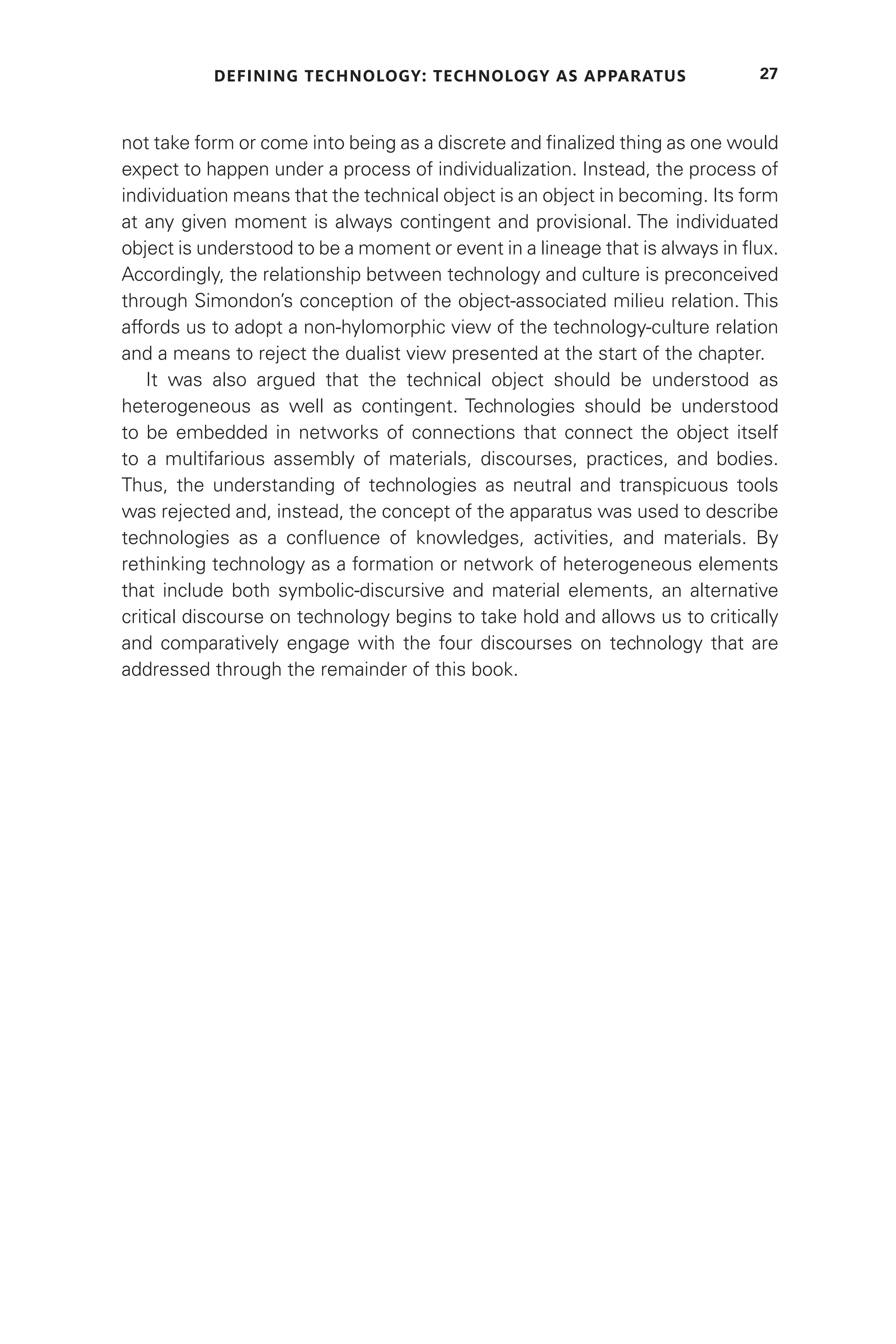 DEFINING TECHNOLOGY: TECHNOLOGY AS APPARATUS 27
not take form or come into being as a discrete and finalized thing as one would
expect to happen under a process of individualization. Instead, the process of
individuation means that the technical object is an object in becoming. Its form
at any given moment is always contingent and provisional. The individuated
object is understood to be a moment or event in a lineage that is always in flux.
Accordingly, the relationship between technology and culture is preconceived
through Simondon’s conception of the object-associated milieu relation. This
affords us to adopt a non-hylomorphic view of the technology-culture relation
and a means to reject the dualist view presented at the start of the chapter.
It was also argued that the technical object should be understood as
heterogeneous as well as contingent. Technologies should be understood
to be embedded in networks of connections that connect the object itself
to a multifarious assembly of materials, discourses, practices, and bodies.
Thus, the understanding of technologies as neutral and transpicuous tools
was rejected and, instead, the concept of the apparatus was used to describe
technologies as a confluence of knowledges, activities, and materials. By
rethinking technology as a formation or network of heterogeneous elements
that include both symbolic-discursive and material elements, an alternative
critical discourse on technology begins to take hold and allows us to critically
and comparatively engage with the four discourses on technology that are
addressed through the remainder of this book.
 