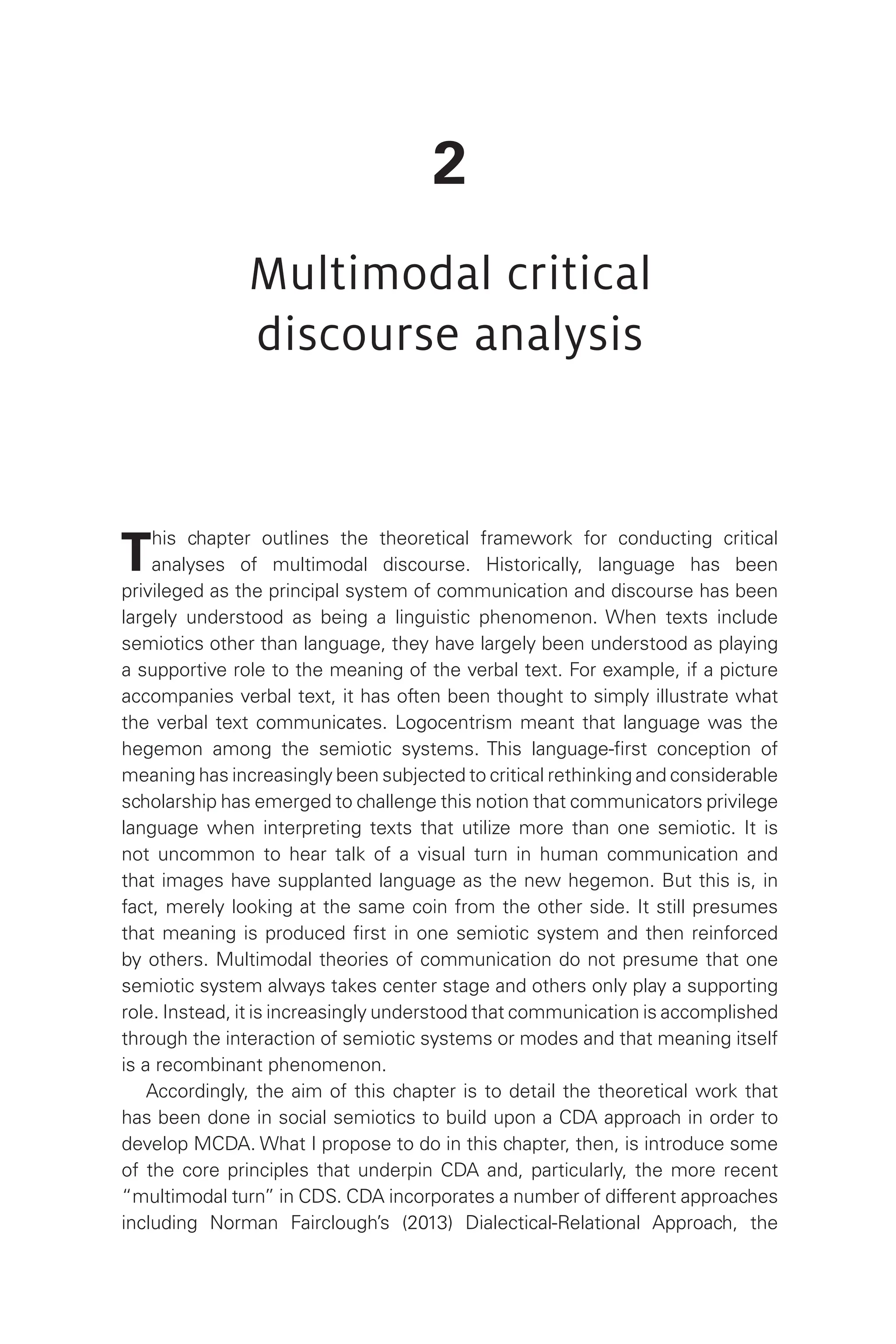 2
Multimodal critical
discourse analysis
This chapter outlines the theoretical framework for conducting critical
analyses of multimodal discourse. Historically, language has been
privileged as the principal system of communication and discourse has been
largely understood as being a linguistic phenomenon. When texts include
semiotics other than language, they have largely been understood as playing
a supportive role to the meaning of the verbal text. For example, if a picture
accompanies verbal text, it has often been thought to simply illustrate what
the verbal text communicates. Logocentrism meant that language was the
hegemon among the semiotic systems. This language-first conception of
meaning has increasingly been subjected to critical rethinking and considerable
scholarship has emerged to challenge this notion that communicators privilege
language when interpreting texts that utilize more than one semiotic. It is
not uncommon to hear talk of a visual turn in human communication and
that images have supplanted language as the new hegemon. But this is, in
fact, merely looking at the same coin from the other side. It still presumes
that meaning is produced first in one semiotic system and then reinforced
by others. Multimodal theories of communication do not presume that one
semiotic system always takes center stage and others only play a supporting
role. Instead, it is increasingly understood that communication is accomplished
through the interaction of semiotic systems or modes and that meaning itself
is a recombinant phenomenon.
Accordingly, the aim of this chapter is to detail the theoretical work that
has been done in social semiotics to build upon a CDA approach in order to
develop MCDA. What I propose to do in this chapter, then, is introduce some
of the core principles that underpin CDA and, particularly, the more recent
“multimodal turn” in CDS. CDA incorporates a number of different approaches
including Norman Fairclough’s (2013) Dialectical-Relational Approach, the
 