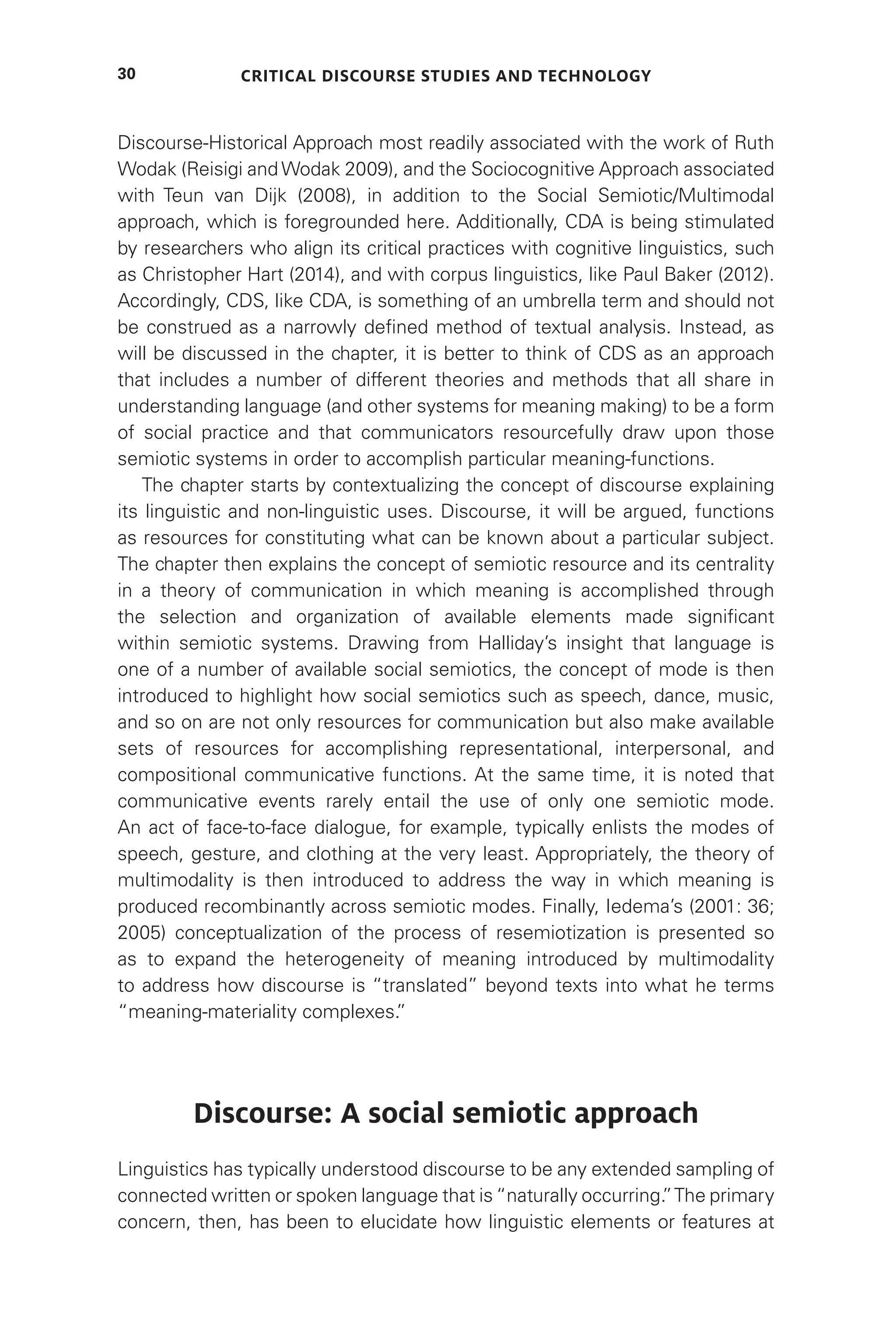 Critical Discourse Studies and Technology
30
Discourse-Historical Approach most readily associated with the work of Ruth
Wodak (Reisigi and Wodak 2009), and the Sociocognitive Approach associated
with Teun van Dijk (2008), in addition to the Social Semiotic/Multimodal
approach, which is foregrounded here. Additionally, CDA is being stimulated
by researchers who align its critical practices with cognitive linguistics, such
as Christopher Hart (2014), and with corpus linguistics, like Paul Baker (2012).
Accordingly, CDS, like CDA, is something of an umbrella term and should not
be construed as a narrowly defined method of textual analysis. Instead, as
will be discussed in the chapter, it is better to think of CDS as an approach
that includes a number of different theories and methods that all share in
understanding language (and other systems for meaning making) to be a form
of social practice and that communicators resourcefully draw upon those
semiotic systems in order to accomplish particular meaning-functions.
The chapter starts by contextualizing the concept of discourse explaining
its linguistic and non-linguistic uses. Discourse, it will be argued, functions
as resources for constituting what can be known about a particular subject.
The chapter then explains the concept of semiotic resource and its centrality
in a theory of communication in which meaning is accomplished through
the selection and organization of available elements made significant
within semiotic systems. Drawing from Halliday’s insight that language is
one of a number of available social semiotics, the concept of mode is then
introduced to highlight how social semiotics such as speech, dance, music,
and so on are not only resources for communication but also make available
sets of resources for accomplishing representational, interpersonal, and
compositional communicative functions. At the same time, it is noted that
communicative events rarely entail the use of only one semiotic mode.
An act of face-to-face dialogue, for example, typically enlists the modes of
speech, gesture, and clothing at the very least. Appropriately, the theory of
multimodality is then introduced to address the way in which meaning is
produced recombinantly across semiotic modes. Finally, Iedema’s (2001: 36;
2005) conceptualization of the process of resemiotization is presented so
as to expand the heterogeneity of meaning introduced by multimodality
to address how discourse is “translated” beyond texts into what he terms
“meaning-materiality complexes.
”
Discourse: A social semiotic approach
Linguistics has typically understood discourse to be any extended sampling of
connected written or spoken language that is“naturally occurring.
”The primary
concern, then, has been to elucidate how linguistic elements or features at
 