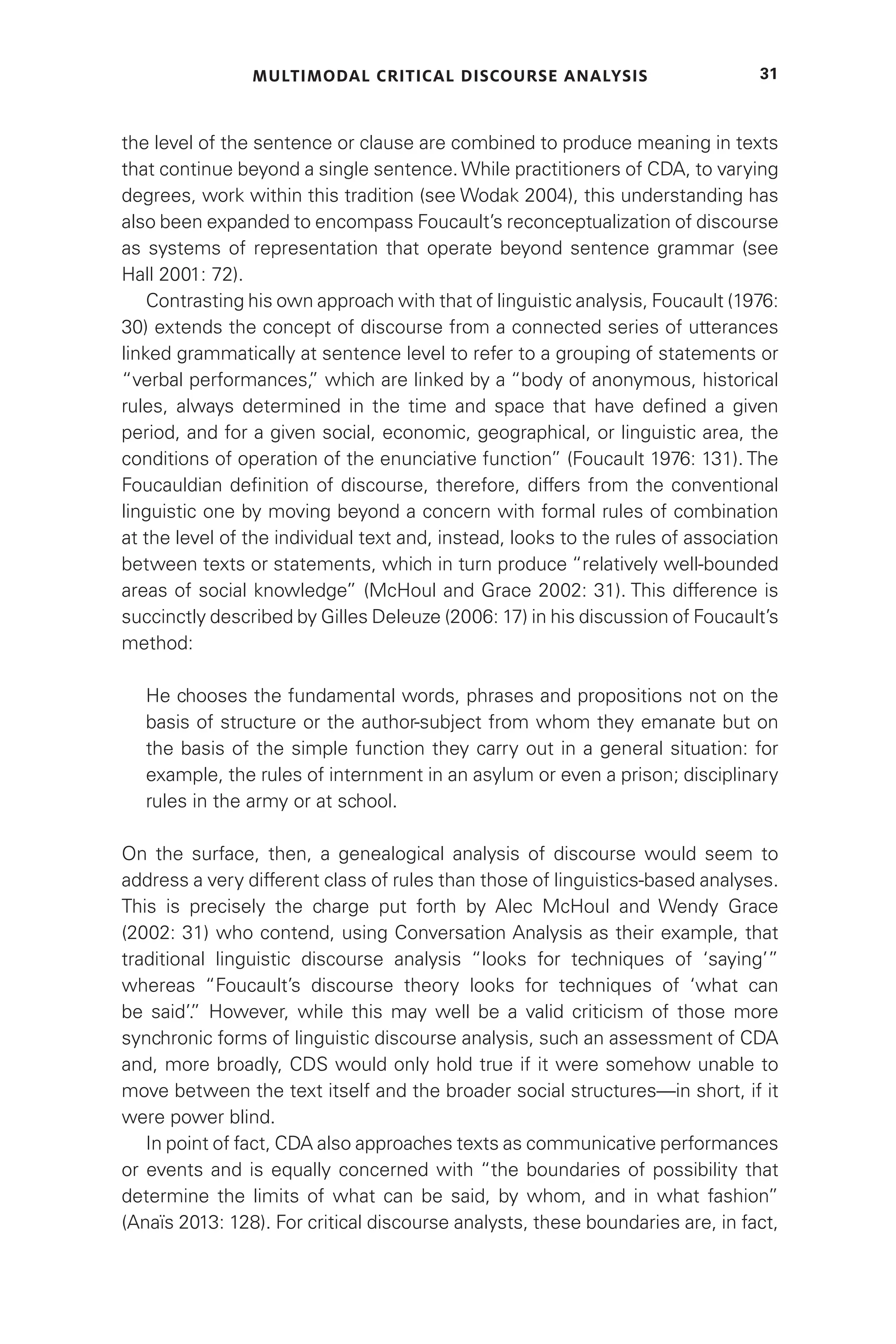 MULTIMODAL CRITICAL DISCOURSE ANALYSIS 31
the level of the sentence or clause are combined to produce meaning in texts
that continue beyond a single sentence. While practitioners of CDA, to varying
degrees, work within this tradition (see Wodak 2004), this understanding has
also been expanded to encompass Foucault’s reconceptualization of discourse
as systems of representation that operate beyond sentence grammar (see
Hall 2001: 72).
Contrasting his own approach with that of linguistic analysis, Foucault (1976:
30) extends the concept of discourse from a connected series of utterances
linked grammatically at sentence level to refer to a grouping of statements or
“verbal performances,
” which are linked by a “body of anonymous, historical
rules, always determined in the time and space that have defined a given
period, and for a given social, economic, geographical, or linguistic area, the
conditions of operation of the enunciative function” (Foucault 1976: 131). The
Foucauldian definition of discourse, therefore, differs from the conventional
linguistic one by moving beyond a concern with formal rules of combination
at the level of the individual text and, instead, looks to the rules of association
between texts or statements, which in turn produce “relatively well-bounded
areas of social knowledge” (McHoul and Grace 2002: 31). This difference is
succinctly described by Gilles Deleuze (2006: 17) in his discussion of Foucault’s
method:
He chooses the fundamental words, phrases and propositions not on the
basis of structure or the author-subject from whom they emanate but on
the basis of the simple function they carry out in a general situation: for
example, the rules of internment in an asylum or even a prison; disciplinary
rules in the army or at school.
On the surface, then, a genealogical analysis of discourse would seem to
address a very different class of rules than those of linguistics-based analyses.
This is precisely the charge put forth by Alec McHoul and Wendy Grace
(2002: 31) who contend, using Conversation Analysis as their example, that
traditional linguistic discourse analysis “looks for techniques of ‘saying’”
whereas “Foucault’s discourse theory looks for techniques of ‘what can
be said’.
” However, while this may well be a valid criticism of those more
synchronic forms of linguistic discourse analysis, such an assessment of CDA
and, more broadly, CDS would only hold true if it were somehow unable to
move between the text itself and the broader social structures—in short, if it
were power blind.
In point of fact, CDA also approaches texts as communicative performances
or events and is equally concerned with “the boundaries of possibility that
determine the limits of what can be said, by whom, and in what fashion”
(Anaïs 2013: 128). For critical discourse analysts, these boundaries are, in fact,
 