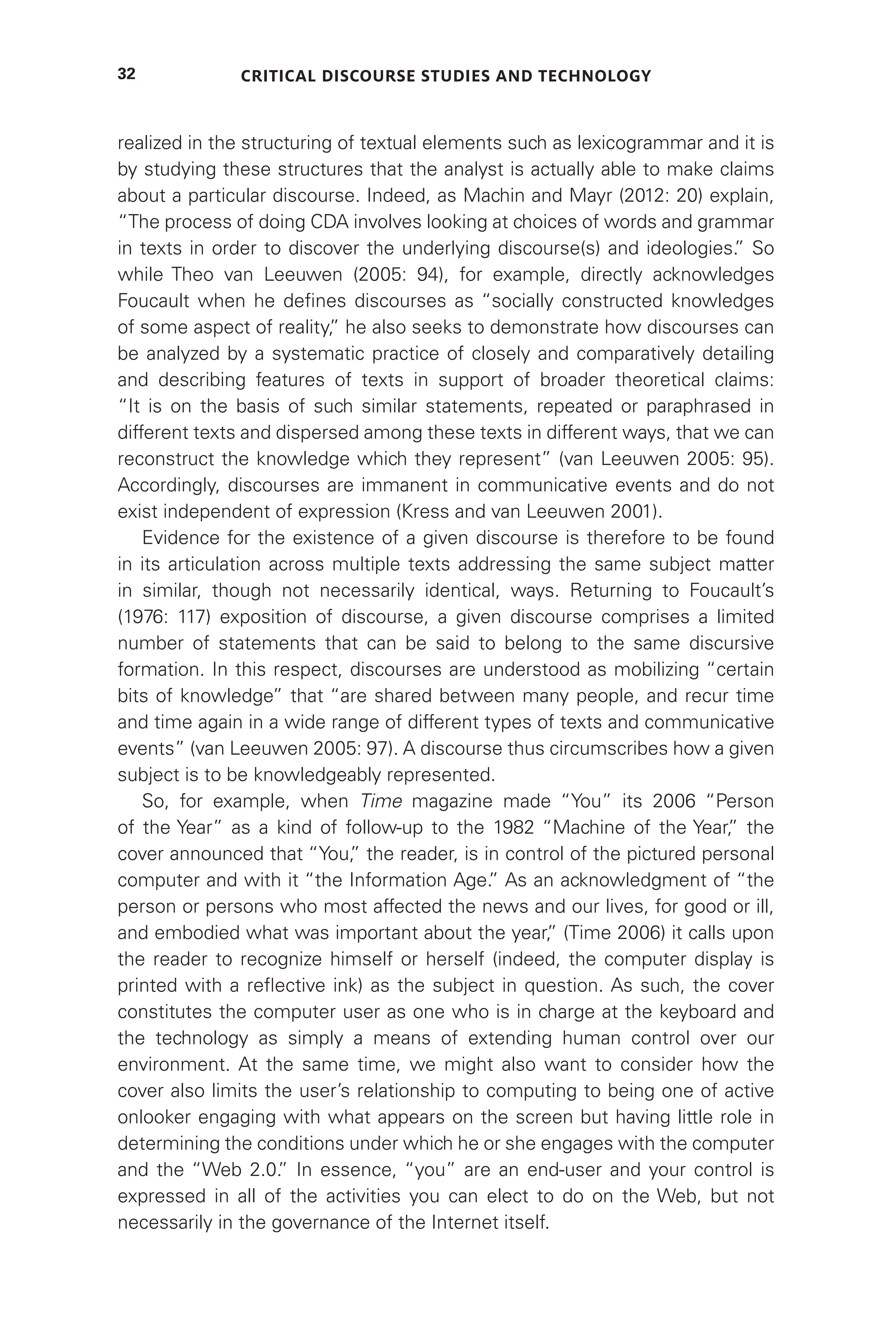 Critical Discourse Studies and Technology
32
realized in the structuring of textual elements such as lexicogrammar and it is
by studying these structures that the analyst is actually able to make claims
about a particular discourse. Indeed, as Machin and Mayr (2012: 20) explain,
“The process of doing CDA involves looking at choices of words and grammar
in texts in order to discover the underlying discourse(s) and ideologies.
” So
while Theo van Leeuwen (2005: 94), for example, directly acknowledges
Foucault when he defines discourses as “socially constructed knowledges
of some aspect of reality,
” he also seeks to demonstrate how discourses can
be analyzed by a systematic practice of closely and comparatively detailing
and describing features of texts in support of broader theoretical claims:
“It is on the basis of such similar statements, repeated or paraphrased in
different texts and dispersed among these texts in different ways, that we can
reconstruct the knowledge which they represent” (van Leeuwen 2005: 95).
Accordingly, discourses are immanent in communicative events and do not
exist independent of expression (Kress and van Leeuwen 2001).
Evidence for the existence of a given discourse is therefore to be found
in its articulation across multiple texts addressing the same subject matter
in similar, though not necessarily identical, ways. Returning to Foucault’s
(1976: 117) exposition of discourse, a given discourse comprises a limited
number of statements that can be said to belong to the same discursive
formation. In this respect, discourses are understood as mobilizing “certain
bits of knowledge” that “are shared between many people, and recur time
and time again in a wide range of different types of texts and communicative
events” (van Leeuwen 2005: 97). A discourse thus circumscribes how a given
subject is to be knowledgeably represented.
So, for example, when Time magazine made “You” its 2006 “Person
of the Year” as a kind of follow-up to the 1982 “Machine of the Year,
” the
cover announced that “You,
” the reader, is in control of the pictured personal
computer and with it “the Information Age.
” As an acknowledgment of “the
person or persons who most affected the news and our lives, for good or ill,
and embodied what was important about the year,
” (Time 2006) it calls upon
the reader to recognize himself or herself (indeed, the computer display is
printed with a reflective ink) as the subject in question. As such, the cover
constitutes the computer user as one who is in charge at the keyboard and
the technology as simply a means of extending human control over our
environment. At the same time, we might also want to consider how the
cover also limits the user’s relationship to computing to being one of active
onlooker engaging with what appears on the screen but having little role in
determining the conditions under which he or she engages with the computer
and the “Web 2.0.
” In essence, “you” are an end-user and your control is
expressed in all of the activities you can elect to do on the Web, but not
necessarily in the governance of the Internet itself.
 