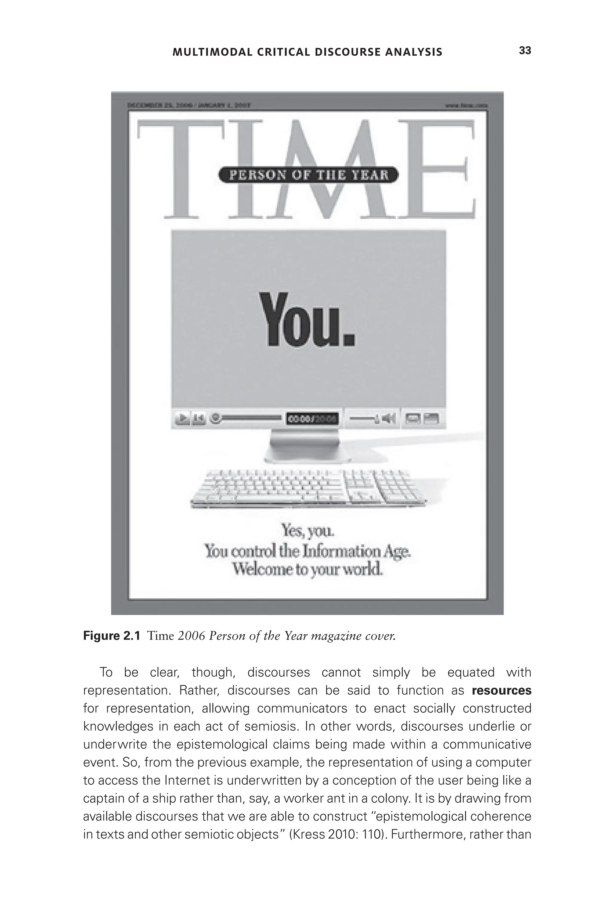 MULTIMODAL CRITICAL DISCOURSE ANALYSIS 33
To be clear, though, discourses cannot simply be equated with
representation. Rather, discourses can be said to function as resources
for representation, allowing communicators to enact socially constructed
knowledges in each act of semiosis. In other words, discourses underlie or
underwrite the epistemological claims being made within a communicative
event. So, from the previous example, the representation of using a computer
to access the Internet is underwritten by a conception of the user being like a
captain of a ship rather than, say, a worker ant in a colony. It is by drawing from
available discourses that we are able to construct “epistemological coherence
in texts and other semiotic objects” (Kress 2010: 110). Furthermore, rather than
Figure 2.1 Time 2006 Person of the Year magazine cover.
 