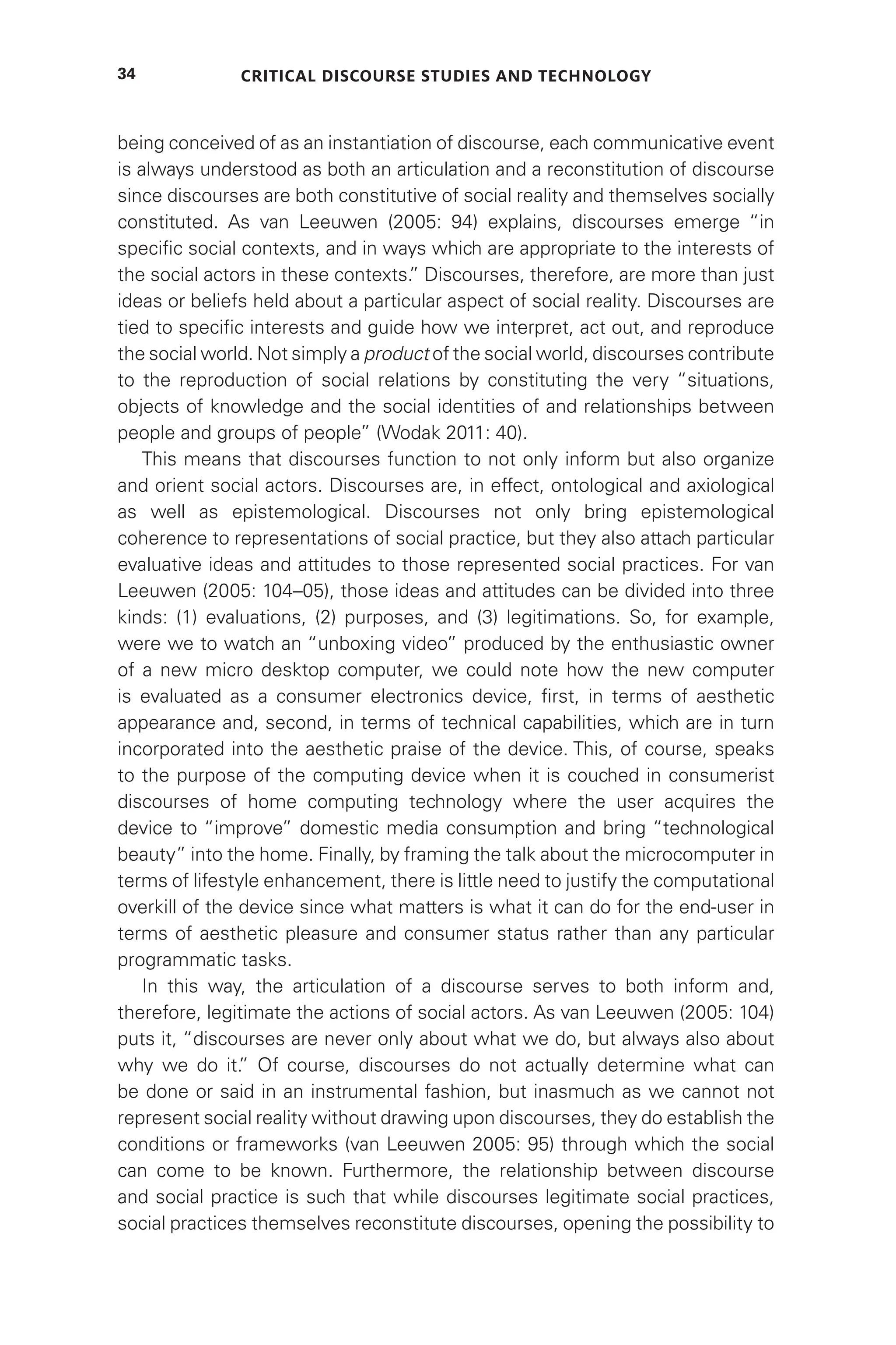 Critical Discourse Studies and Technology
34
being conceived of as an instantiation of discourse, each communicative event
is always understood as both an articulation and a reconstitution of discourse
since discourses are both constitutive of social reality and themselves socially
constituted. As van Leeuwen (2005: 94) explains, discourses emerge “in
specific social contexts, and in ways which are appropriate to the interests of
the social actors in these contexts.
” Discourses, therefore, are more than just
ideas or beliefs held about a particular aspect of social reality. Discourses are
tied to specific interests and guide how we interpret, act out, and reproduce
the social world. Not simply a product of the social world, discourses contribute
to the reproduction of social relations by constituting the very “situations,
objects of knowledge and the social identities of and relationships between
people and groups of people” (Wodak 2011: 40).
This means that discourses function to not only inform but also organize
and orient social actors. Discourses are, in effect, ontological and axiological
as well as epistemological. Discourses not only bring epistemological
coherence to representations of social practice, but they also attach particular
evaluative ideas and attitudes to those represented social practices. For van
Leeuwen (2005: 104–05), those ideas and attitudes can be divided into three
kinds: (1) evaluations, (2) purposes, and (3) legitimations. So, for example,
were we to watch an “unboxing video” produced by the enthusiastic owner
of a new micro desktop computer, we could note how the new computer
is evaluated as a consumer electronics device, first, in terms of aesthetic
appearance and, second, in terms of technical capabilities, which are in turn
incorporated into the aesthetic praise of the device. This, of course, speaks
to the purpose of the computing device when it is couched in consumerist
discourses of home computing technology where the user acquires the
device to “improve” domestic media consumption and bring “technological
beauty” into the home. Finally, by framing the talk about the microcomputer in
terms of lifestyle enhancement, there is little need to justify the computational
overkill of the device since what matters is what it can do for the end-user in
terms of aesthetic pleasure and consumer status rather than any particular
programmatic tasks.
In this way, the articulation of a discourse serves to both inform and,
therefore, legitimate the actions of social actors. As van Leeuwen (2005: 104)
puts it, “discourses are never only about what we do, but always also about
why we do it.
” Of course, discourses do not actually determine what can
be done or said in an instrumental fashion, but inasmuch as we cannot not
represent social reality without drawing upon discourses, they do establish the
conditions or frameworks (van Leeuwen 2005: 95) through which the social
can come to be known. Furthermore, the relationship between discourse
and social practice is such that while discourses legitimate social practices,
social practices themselves reconstitute discourses, opening the possibility to
 