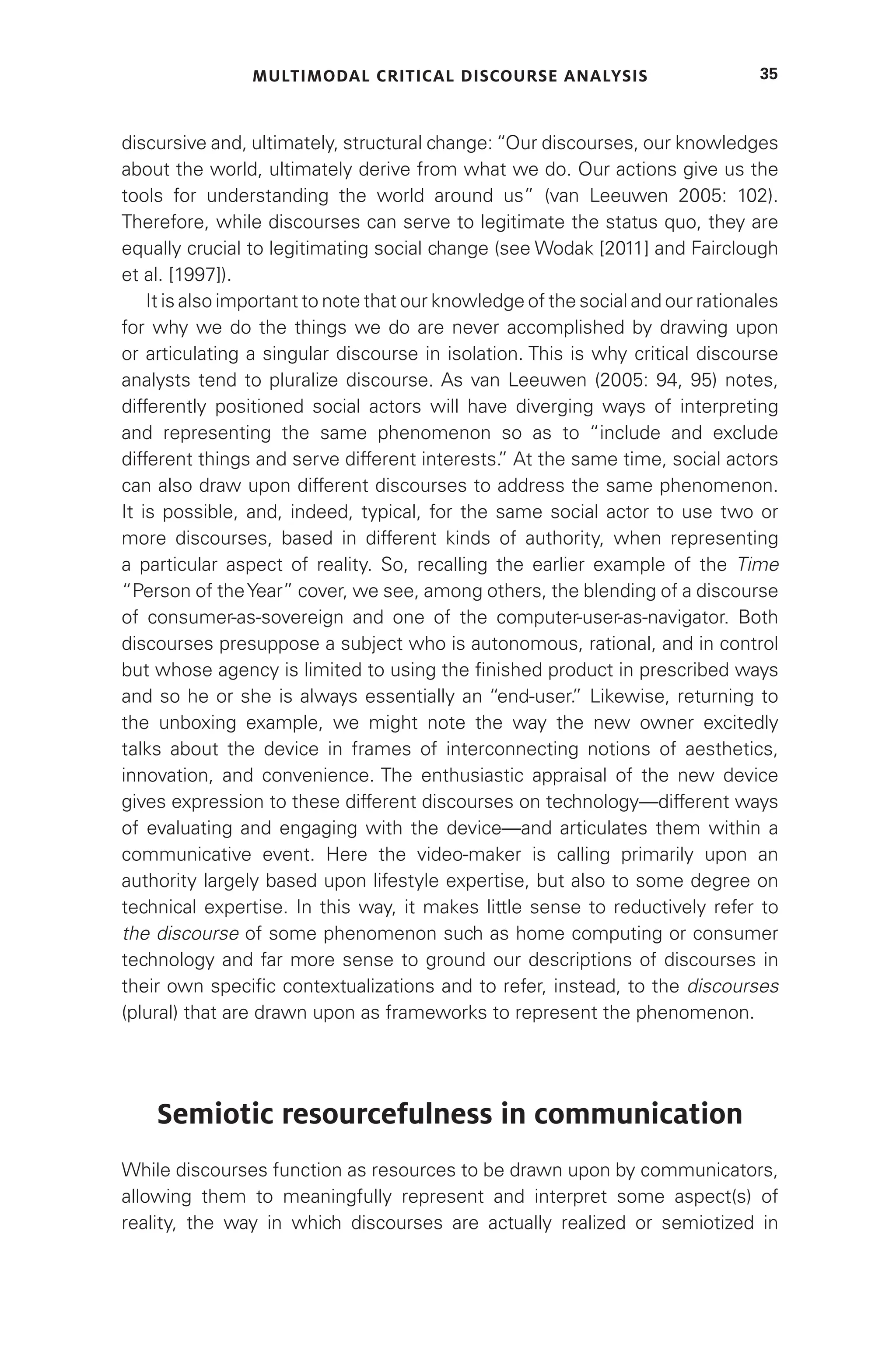 MULTIMODAL CRITICAL DISCOURSE ANALYSIS 35
discursive and, ultimately, structural change: “Our discourses, our knowledges
about the world, ultimately derive from what we do. Our actions give us the
tools for understanding the world around us” (van Leeuwen 2005: 102).
Therefore, while discourses can serve to legitimate the status quo, they are
equally crucial to legitimating social change (see Wodak [2011] and Fairclough
et al. [1997]).
It is also important to note that our knowledge of the social and our rationales
for why we do the things we do are never accomplished by drawing upon
or articulating a singular discourse in isolation. This is why critical discourse
analysts tend to pluralize discourse. As van Leeuwen (2005: 94, 95) notes,
differently positioned social actors will have diverging ways of interpreting
and representing the same phenomenon so as to “include and exclude
different things and serve different interests.
” At the same time, social actors
can also draw upon different discourses to address the same phenomenon.
It is possible, and, indeed, typical, for the same social actor to use two or
more discourses, based in different kinds of authority, when representing
a particular aspect of reality. So, recalling the earlier example of the Time
“Person of theYear” cover, we see, among others, the blending of a discourse
of consumer-as-sovereign and one of the computer-user-as-navigator. Both
discourses presuppose a subject who is autonomous, rational, and in control
but whose agency is limited to using the finished product in prescribed ways
and so he or she is always essentially an “end-user.
” Likewise, returning to
the unboxing example, we might note the way the new owner excitedly
talks about the device in frames of interconnecting notions of aesthetics,
innovation, and convenience. The enthusiastic appraisal of the new device
gives expression to these different discourses on technology—different ways
of evaluating and engaging with the device—and articulates them within a
communicative event. Here the video-maker is calling primarily upon an
authority largely based upon lifestyle expertise, but also to some degree on
technical expertise. In this way, it makes little sense to reductively refer to
the discourse of some phenomenon such as home computing or consumer
technology and far more sense to ground our descriptions of discourses in
their own specific contextualizations and to refer, instead, to the discourses
(plural) that are drawn upon as frameworks to represent the phenomenon.
Semiotic resourcefulness in communication
While discourses function as resources to be drawn upon by communicators,
allowing them to meaningfully represent and interpret some aspect(s) of
reality, the way in which discourses are actually realized or semiotized in
 