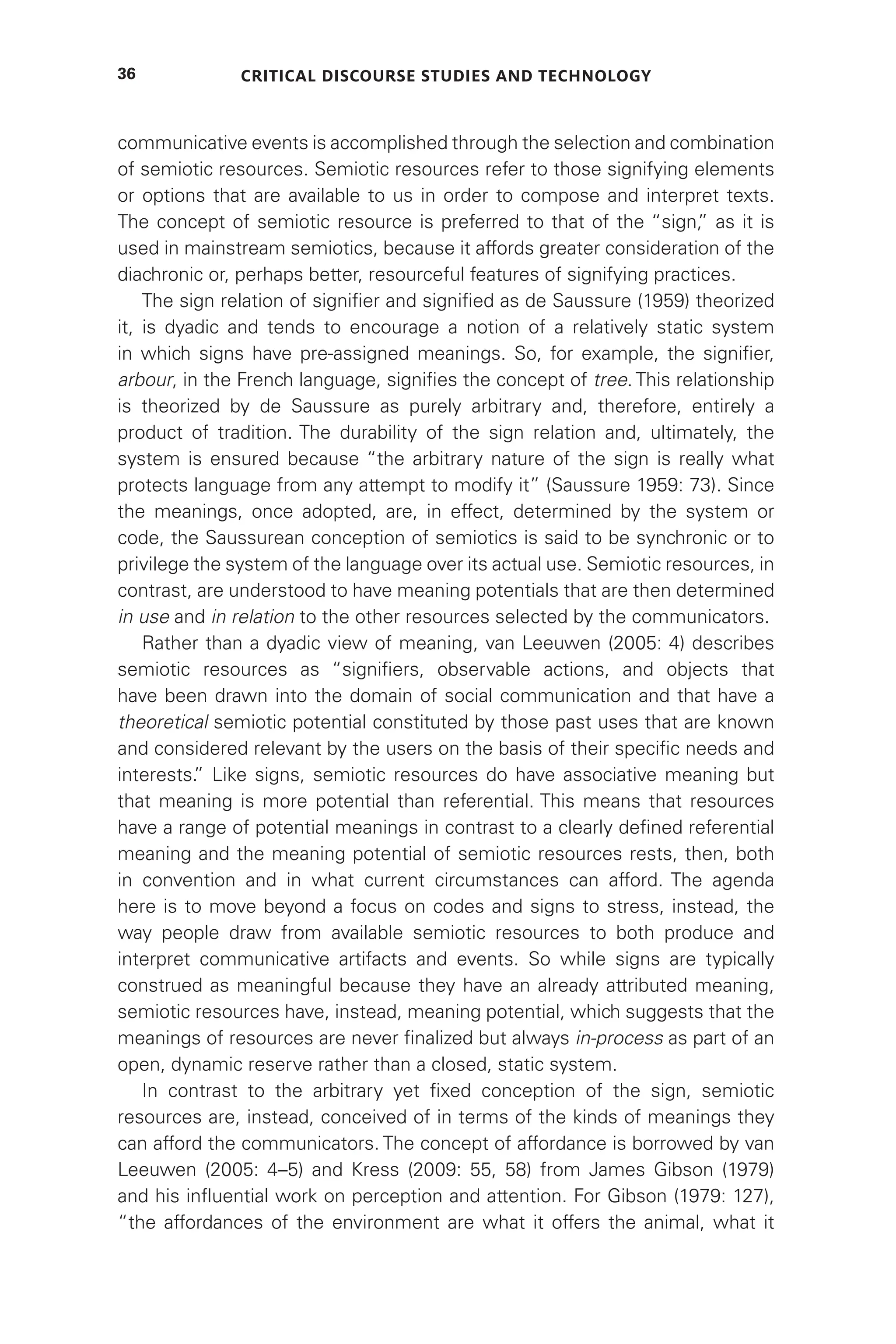 Critical Discourse Studies and Technology
36
communicative events is accomplished through the selection and combination
of semiotic resources. Semiotic resources refer to those signifying elements
or options that are available to us in order to compose and interpret texts.
The concept of semiotic resource is preferred to that of the “sign,
” as it is
used in mainstream semiotics, because it affords greater consideration of the
diachronic or, perhaps better, resourceful features of signifying practices.
The sign relation of signifier and signified as de Saussure (1959) theorized
it, is dyadic and tends to encourage a notion of a relatively static system
in which signs have pre-assigned meanings. So, for example, the signifier,
arbour, in the French language, signifies the concept of tree. This relationship
is theorized by de Saussure as purely arbitrary and, therefore, entirely a
product of tradition. The durability of the sign relation and, ultimately, the
system is ensured because “the arbitrary nature of the sign is really what
protects language from any attempt to modify it” (Saussure 1959: 73). Since
the meanings, once adopted, are, in effect, determined by the system or
code, the Saussurean conception of semiotics is said to be synchronic or to
privilege the system of the language over its actual use. Semiotic resources, in
contrast, are understood to have meaning potentials that are then determined
in use and in relation to the other resources selected by the communicators.
Rather than a dyadic view of meaning, van Leeuwen (2005: 4) describes
semiotic resources as “signifiers, observable actions, and objects that
have been drawn into the domain of social communication and that have a
theoretical semiotic potential constituted by those past uses that are known
and considered relevant by the users on the basis of their specific needs and
interests.
” Like signs, semiotic resources do have associative meaning but
that meaning is more potential than referential. This means that resources
have a range of potential meanings in contrast to a clearly defined referential
meaning and the meaning potential of semiotic resources rests, then, both
in convention and in what current circumstances can afford. The agenda
here is to move beyond a focus on codes and signs to stress, instead, the
way people draw from available semiotic resources to both produce and
interpret communicative artifacts and events. So while signs are typically
construed as meaningful because they have an already attributed meaning,
semiotic resources have, instead, meaning potential, which suggests that the
meanings of resources are never finalized but always in-process as part of an
open, dynamic reserve rather than a closed, static system.
In contrast to the arbitrary yet fixed conception of the sign, semiotic
resources are, instead, conceived of in terms of the kinds of meanings they
can afford the communicators. The concept of affordance is borrowed by van
Leeuwen (2005: 4–5) and Kress (2009: 55, 58) from James Gibson (1979)
and his influential work on perception and attention. For Gibson (1979: 127),
“the affordances of the environment are what it offers the animal, what it
 