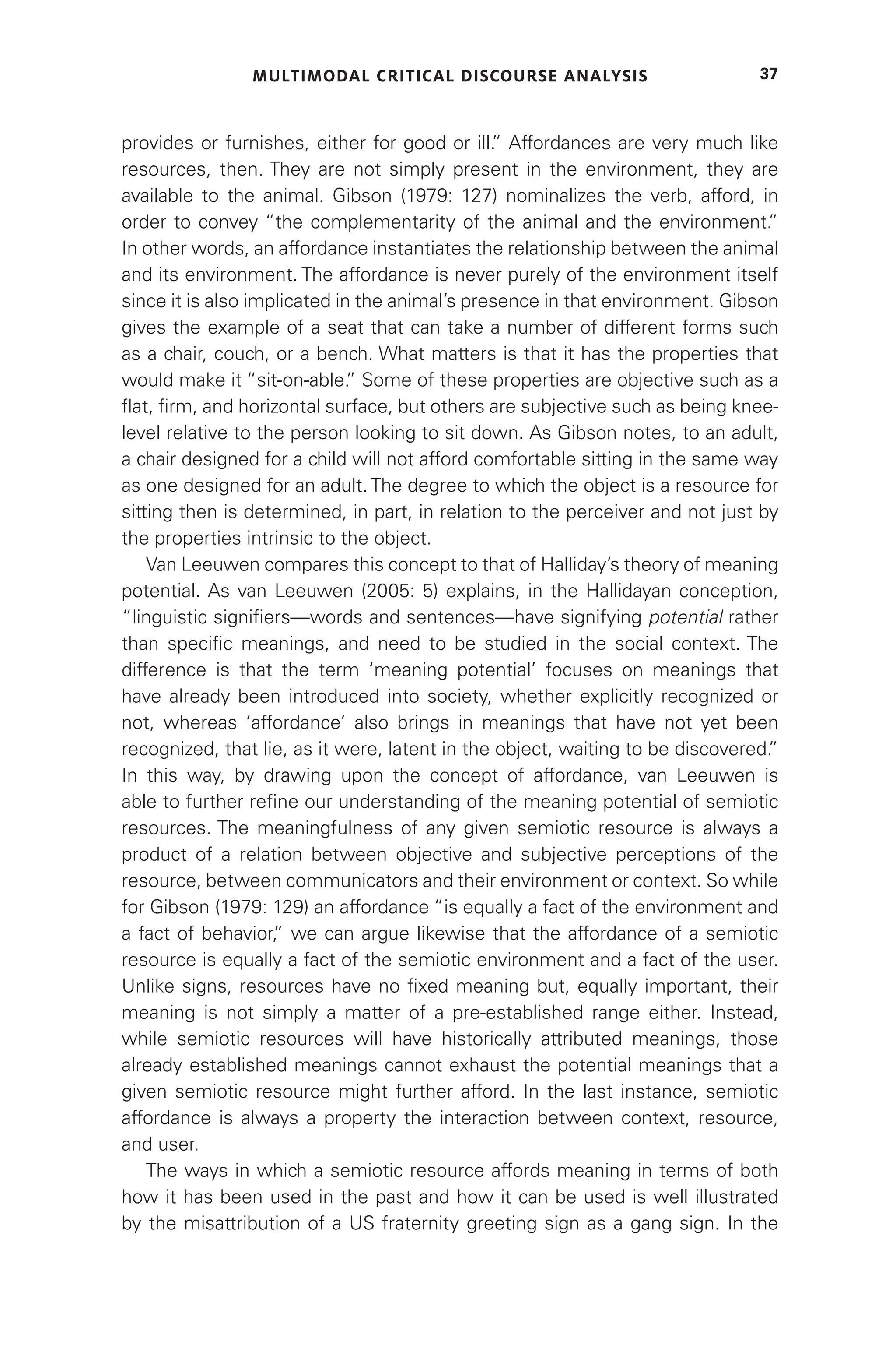 MULTIMODAL CRITICAL DISCOURSE ANALYSIS 37
provides or furnishes, either for good or ill.
” Affordances are very much like
resources, then. They are not simply present in the environment, they are
available to the animal. Gibson (1979: 127) nominalizes the verb, afford, in
order to convey “the complementarity of the animal and the environment.
”
In other words, an affordance instantiates the relationship between the animal
and its environment. The affordance is never purely of the environment itself
since it is also implicated in the animal’s presence in that environment. Gibson
gives the example of a seat that can take a number of different forms such
as a chair, couch, or a bench. What matters is that it has the properties that
would make it “sit-on-able.
” Some of these properties are objective such as a
flat, firm, and horizontal surface, but others are subjective such as being knee-
level relative to the person looking to sit down. As Gibson notes, to an adult,
a chair designed for a child will not afford comfortable sitting in the same way
as one designed for an adult. The degree to which the object is a resource for
sitting then is determined, in part, in relation to the perceiver and not just by
the properties intrinsic to the object.
Van Leeuwen compares this concept to that of Halliday’s theory of meaning
potential. As van Leeuwen (2005: 5) explains, in the Hallidayan conception,
“linguistic signifiers—words and sentences—have signifying potential rather
than specific meanings, and need to be studied in the social context. The
difference is that the term ‘meaning potential’ focuses on meanings that
have already been introduced into society, whether explicitly recognized or
not, whereas ‘affordance’ also brings in meanings that have not yet been
recognized, that lie, as it were, latent in the object, waiting to be discovered.
”
In this way, by drawing upon the concept of affordance, van Leeuwen is
able to further refine our understanding of the meaning potential of semiotic
resources. The meaningfulness of any given semiotic resource is always a
product of a relation between objective and subjective perceptions of the
resource, between communicators and their environment or context. So while
for Gibson (1979: 129) an affordance “is equally a fact of the environment and
a fact of behavior,
” we can argue likewise that the affordance of a semiotic
resource is equally a fact of the semiotic environment and a fact of the user.
Unlike signs, resources have no fixed meaning but, equally important, their
meaning is not simply a matter of a pre-established range either. Instead,
while semiotic resources will have historically attributed meanings, those
already established meanings cannot exhaust the potential meanings that a
given semiotic resource might further afford. In the last instance, semiotic
affordance is always a property the interaction between context, resource,
and user.
The ways in which a semiotic resource affords meaning in terms of both
how it has been used in the past and how it can be used is well illustrated
by the misattribution of a US fraternity greeting sign as a gang sign. In the
 