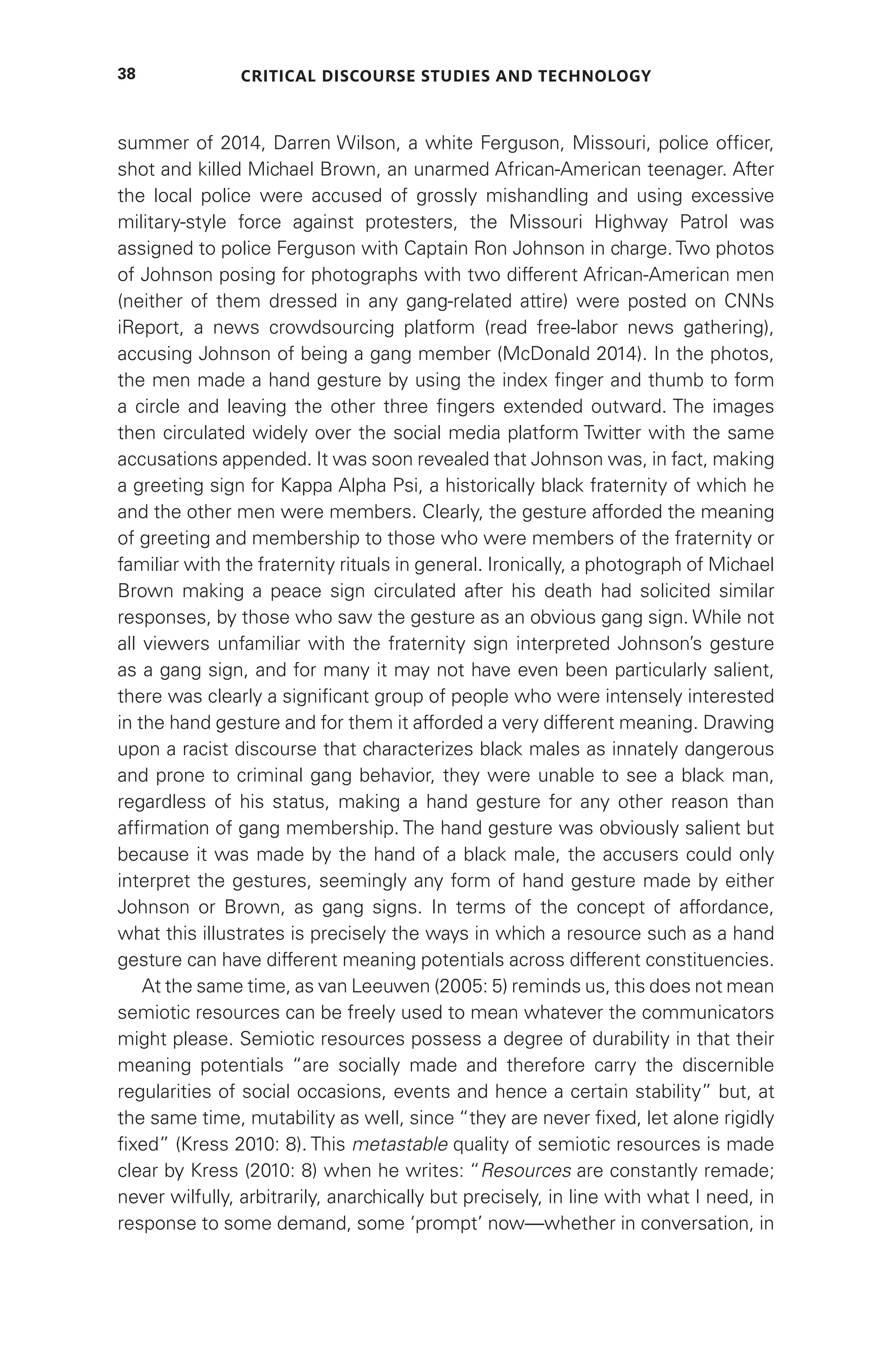 Critical Discourse Studies and Technology
38
summer of 2014, Darren Wilson, a white Ferguson, Missouri, police officer,
shot and killed Michael Brown, an unarmed African-American teenager. After
the local police were accused of grossly mishandling and using excessive
military-style force against protesters, the Missouri Highway Patrol was
assigned to police Ferguson with Captain Ron Johnson in charge. Two photos
of Johnson posing for photographs with two different African-American men
(neither of them dressed in any gang-related attire) were posted on CNNs
iReport, a news crowdsourcing platform (read free-labor news gathering),
accusing Johnson of being a gang member (McDonald 2014). In the photos,
the men made a hand gesture by using the index finger and thumb to form
a circle and leaving the other three fingers extended outward. The images
then circulated widely over the social media platform Twitter with the same
accusations appended. It was soon revealed that Johnson was, in fact, making
a greeting sign for Kappa Alpha Psi, a historically black fraternity of which he
and the other men were members. Clearly, the gesture afforded the meaning
of greeting and membership to those who were members of the fraternity or
familiar with the fraternity rituals in general. Ironically, a photograph of Michael
Brown making a peace sign circulated after his death had solicited similar
responses, by those who saw the gesture as an obvious gang sign. While not
all viewers unfamiliar with the fraternity sign interpreted Johnson’s gesture
as a gang sign, and for many it may not have even been particularly salient,
there was clearly a significant group of people who were intensely interested
in the hand gesture and for them it afforded a very different meaning. Drawing
upon a racist discourse that characterizes black males as innately dangerous
and prone to criminal gang behavior, they were unable to see a black man,
regardless of his status, making a hand gesture for any other reason than
affirmation of gang membership. The hand gesture was obviously salient but
because it was made by the hand of a black male, the accusers could only
interpret the gestures, seemingly any form of hand gesture made by either
Johnson or Brown, as gang signs. In terms of the concept of affordance,
what this illustrates is precisely the ways in which a resource such as a hand
gesture can have different meaning potentials across different constituencies.
At the same time, as van Leeuwen (2005: 5) reminds us, this does not mean
semiotic resources can be freely used to mean whatever the communicators
might please. Semiotic resources possess a degree of durability in that their
meaning potentials “are socially made and therefore carry the discernible
regularities of social occasions, events and hence a certain stability” but, at
the same time, mutability as well, since “they are never fixed, let alone rigidly
fixed” (Kress 2010: 8). This metastable quality of semiotic resources is made
clear by Kress (2010: 8) when he writes: “Resources are constantly remade;
never wilfully, arbitrarily, anarchically but precisely, in line with what I need, in
response to some demand, some ‘prompt’ now—whether in conversation, in
 