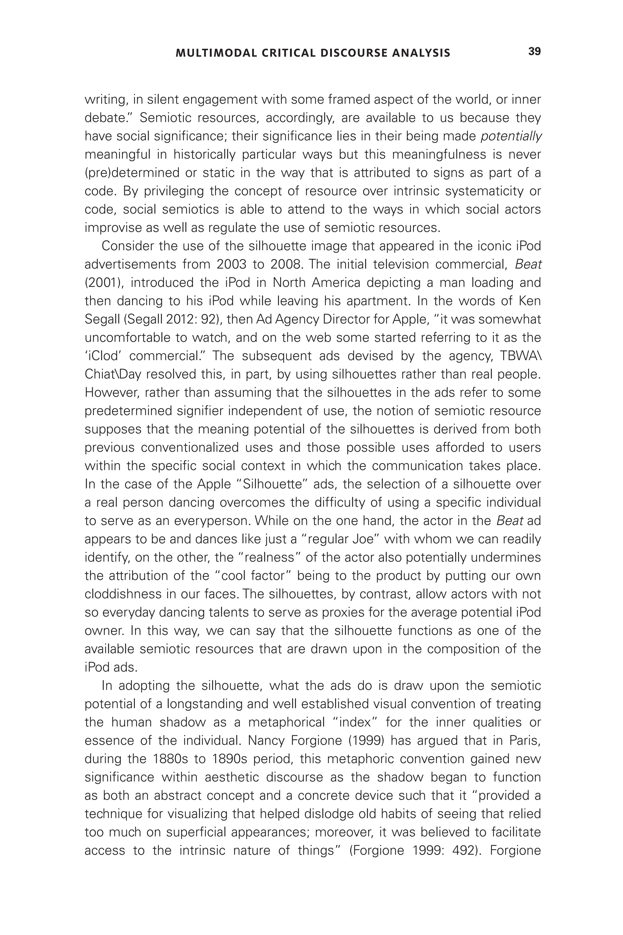 MULTIMODAL CRITICAL DISCOURSE ANALYSIS 39
writing, in silent engagement with some framed aspect of the world, or inner
debate.
” Semiotic resources, accordingly, are available to us because they
have social significance; their significance lies in their being made potentially
meaningful in historically particular ways but this meaningfulness is never
(pre)determined or static in the way that is attributed to signs as part of a
code. By privileging the concept of resource over intrinsic systematicity or
code, social semiotics is able to attend to the ways in which social actors
improvise as well as regulate the use of semiotic resources.
Consider the use of the silhouette image that appeared in the iconic iPod
advertisements from 2003 to 2008. The initial television commercial, Beat
(2001), introduced the iPod in North America depicting a man loading and
then dancing to his iPod while leaving his apartment. In the words of Ken
Segall (Segall 2012: 92), then Ad Agency Director for Apple, “it was somewhat
uncomfortable to watch, and on the web some started referring to it as the
‘iClod’ commercial.
” The subsequent ads devised by the agency, TBWA
ChiatDay resolved this, in part, by using silhouettes rather than real people.
However, rather than assuming that the silhouettes in the ads refer to some
predetermined signifier independent of use, the notion of semiotic resource
supposes that the meaning potential of the silhouettes is derived from both
previous conventionalized uses and those possible uses afforded to users
within the specific social context in which the communication takes place.
In the case of the Apple “Silhouette” ads, the selection of a silhouette over
a real person dancing overcomes the difficulty of using a specific individual
to serve as an everyperson. While on the one hand, the actor in the Beat ad
appears to be and dances like just a “regular Joe” with whom we can readily
identify, on the other, the “realness” of the actor also potentially undermines
the attribution of the “cool factor” being to the product by putting our own
cloddishness in our faces. The silhouettes, by contrast, allow actors with not
so everyday dancing talents to serve as proxies for the average potential iPod
owner. In this way, we can say that the silhouette functions as one of the
available semiotic resources that are drawn upon in the composition of the
iPod ads.
In adopting the silhouette, what the ads do is draw upon the semiotic
potential of a longstanding and well established visual convention of treating
the human shadow as a metaphorical “index” for the inner qualities or
essence of the individual. Nancy Forgione (1999) has argued that in Paris,
during the 1880s to 1890s period, this metaphoric convention gained new
significance within aesthetic discourse as the shadow began to function
as both an abstract concept and a concrete device such that it “provided a
technique for visualizing that helped dislodge old habits of seeing that relied
too much on superficial appearances; moreover, it was believed to facilitate
access to the intrinsic nature of things” (Forgione 1999: 492). Forgione
 