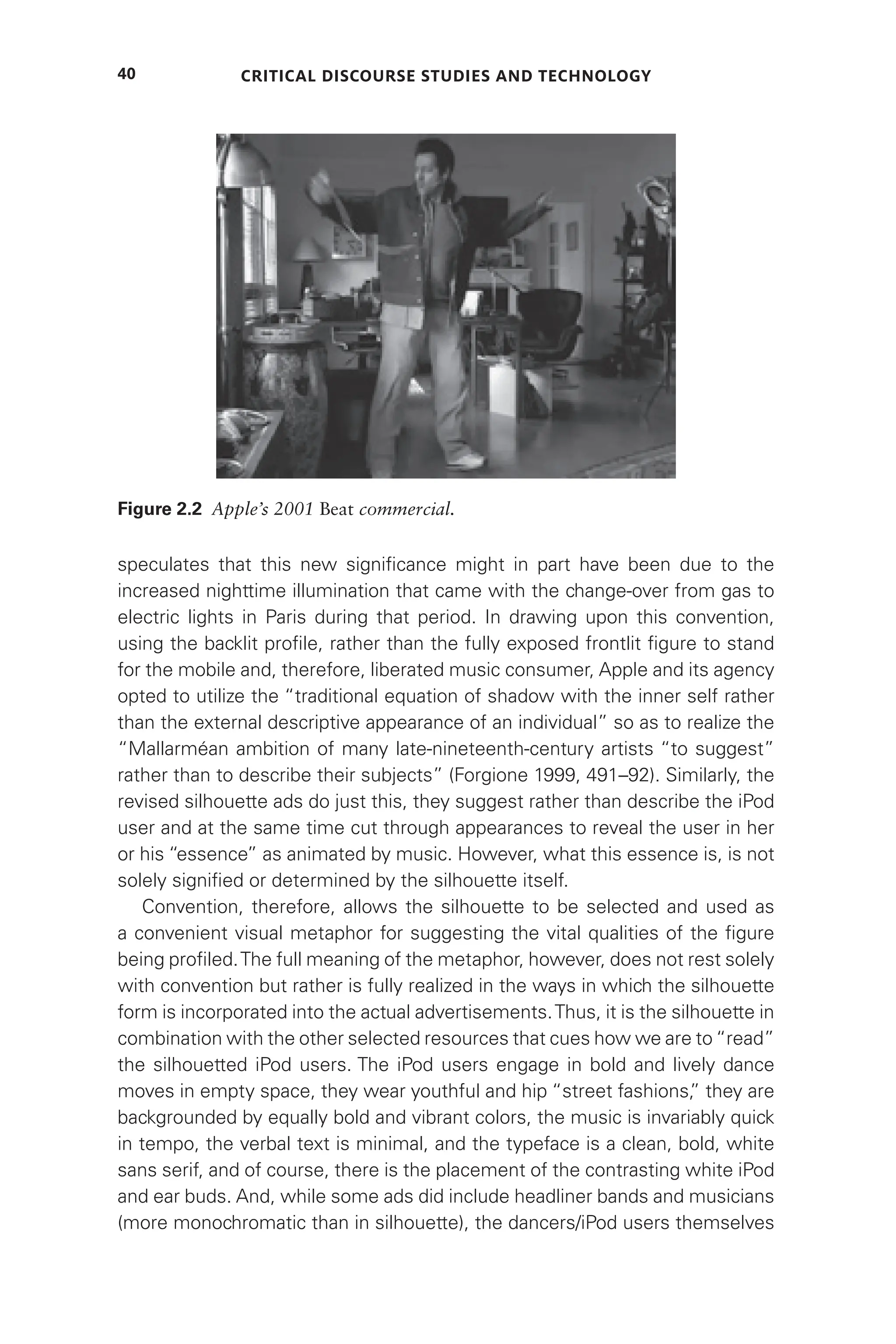Critical Discourse Studies and Technology
40
speculates that this new significance might in part have been due to the
increased nighttime illumination that came with the change-over from gas to
electric lights in Paris during that period. In drawing upon this convention,
using the backlit profile, rather than the fully exposed frontlit figure to stand
for the mobile and, therefore, liberated music consumer, Apple and its agency
opted to utilize the “traditional equation of shadow with the inner self rather
than the external descriptive appearance of an individual” so as to realize the
“Mallarméan ambition of many late-nineteenth-century artists “to suggest”
rather than to describe their subjects” (Forgione 1999, 491–92). Similarly, the
revised silhouette ads do just this, they suggest rather than describe the iPod
user and at the same time cut through appearances to reveal the user in her
or his “essence” as animated by music. However, what this essence is, is not
solely signified or determined by the silhouette itself.
Convention, therefore, allows the silhouette to be selected and used as
a convenient visual metaphor for suggesting the vital qualities of the figure
being profiled.The full meaning of the metaphor, however, does not rest solely
with convention but rather is fully realized in the ways in which the silhouette
form is incorporated into the actual advertisements.Thus, it is the silhouette in
combination with the other selected resources that cues how we are to“read”
the silhouetted iPod users. The iPod users engage in bold and lively dance
moves in empty space, they wear youthful and hip “street fashions,
” they are
backgrounded by equally bold and vibrant colors, the music is invariably quick
in tempo, the verbal text is minimal, and the typeface is a clean, bold, white
sans serif, and of course, there is the placement of the contrasting white iPod
and ear buds. And, while some ads did include headliner bands and musicians
(more monochromatic than in silhouette), the dancers/iPod users themselves
Figure 2.2 Apple’s 2001 Beat commercial.
 
