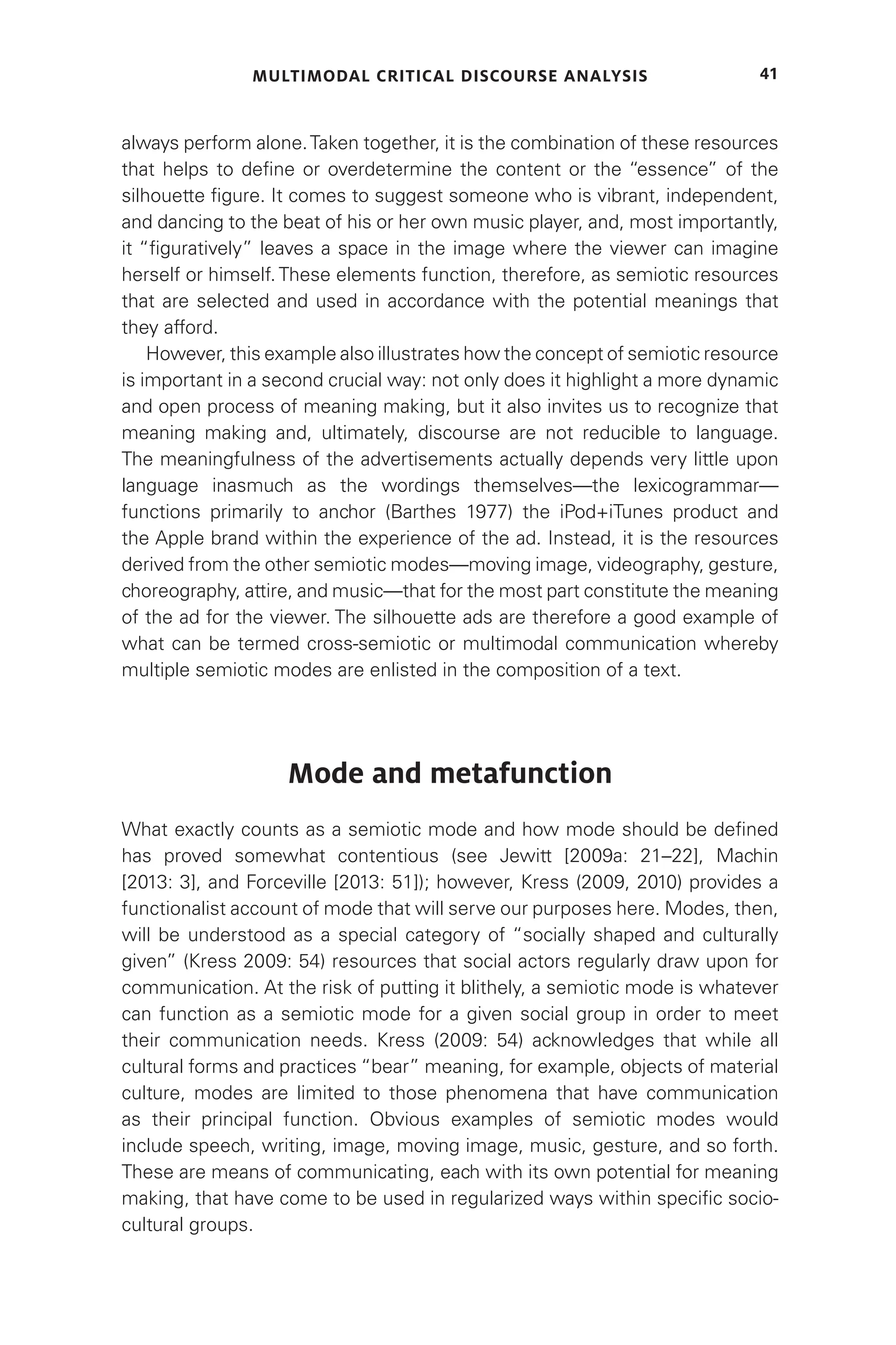MULTIMODAL CRITICAL DISCOURSE ANALYSIS 41
always perform alone.Taken together, it is the combination of these resources
that helps to define or overdetermine the content or the “essence” of the
silhouette figure. It comes to suggest someone who is vibrant, independent,
and dancing to the beat of his or her own music player, and, most importantly,
it “figuratively” leaves a space in the image where the viewer can imagine
herself or himself. These elements function, therefore, as semiotic resources
that are selected and used in accordance with the potential meanings that
they afford.
However, this example also illustrates how the concept of semiotic resource
is important in a second crucial way: not only does it highlight a more dynamic
and open process of meaning making, but it also invites us to recognize that
meaning making and, ultimately, discourse are not reducible to language.
The meaningfulness of the advertisements actually depends very little upon
language inasmuch as the wordings themselves—the lexicogrammar—
functions primarily to anchor (Barthes 1977) the iPod+iTunes product and
the Apple brand within the experience of the ad. Instead, it is the resources
derived from the other semiotic modes—moving image, videography, gesture,
choreography, attire, and music—that for the most part constitute the meaning
of the ad for the viewer. The silhouette ads are therefore a good example of
what can be termed cross-semiotic or multimodal communication whereby
multiple semiotic modes are enlisted in the composition of a text.
Mode and metafunction
What exactly counts as a semiotic mode and how mode should be defined
has proved somewhat contentious (see Jewitt [2009a: 21–22], Machin
[2013: 3], and Forceville [2013: 51]); however, Kress (2009, 2010) provides a
functionalist account of mode that will serve our purposes here. Modes, then,
will be understood as a special category of “socially shaped and culturally
given” (Kress 2009: 54) resources that social actors regularly draw upon for
communication. At the risk of putting it blithely, a semiotic mode is whatever
can function as a semiotic mode for a given social group in order to meet
their communication needs. Kress (2009: 54) acknowledges that while all
cultural forms and practices “bear” meaning, for example, objects of material
culture, modes are limited to those phenomena that have communication
as their principal function. Obvious examples of semiotic modes would
include speech, writing, image, moving image, music, gesture, and so forth.
These are means of communicating, each with its own potential for meaning
making, that have come to be used in regularized ways within specific socio-
cultural groups.
 