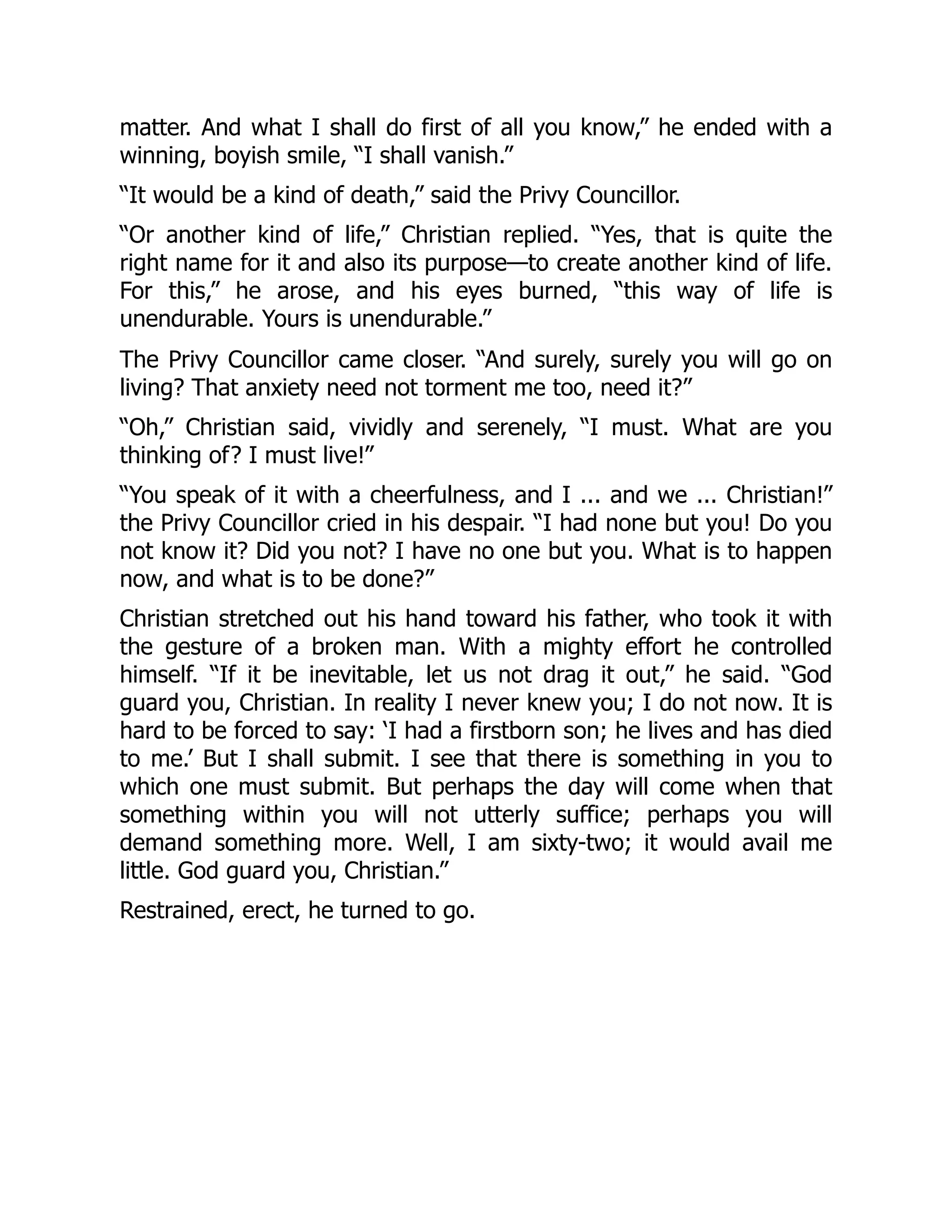 matter. And what I shall do first of all you know,” he ended with a
winning, boyish smile, “I shall vanish.”
“It would be a kind of death,” said the Privy Councillor.
“Or another kind of life,” Christian replied. “Yes, that is quite the
right name for it and also its purpose—to create another kind of life.
For this,” he arose, and his eyes burned, “this way of life is
unendurable. Yours is unendurable.”
The Privy Councillor came closer. “And surely, surely you will go on
living? That anxiety need not torment me too, need it?”
“Oh,” Christian said, vividly and serenely, “I must. What are you
thinking of? I must live!”
“You speak of it with a cheerfulness, and I ... and we ... Christian!”
the Privy Councillor cried in his despair. “I had none but you! Do you
not know it? Did you not? I have no one but you. What is to happen
now, and what is to be done?”
Christian stretched out his hand toward his father, who took it with
the gesture of a broken man. With a mighty effort he controlled
himself. “If it be inevitable, let us not drag it out,” he said. “God
guard you, Christian. In reality I never knew you; I do not now. It is
hard to be forced to say: ‘I had a firstborn son; he lives and has died
to me.’ But I shall submit. I see that there is something in you to
which one must submit. But perhaps the day will come when that
something within you will not utterly suffice; perhaps you will
demand something more. Well, I am sixty-two; it would avail me
little. God guard you, Christian.”
Restrained, erect, he turned to go.
 