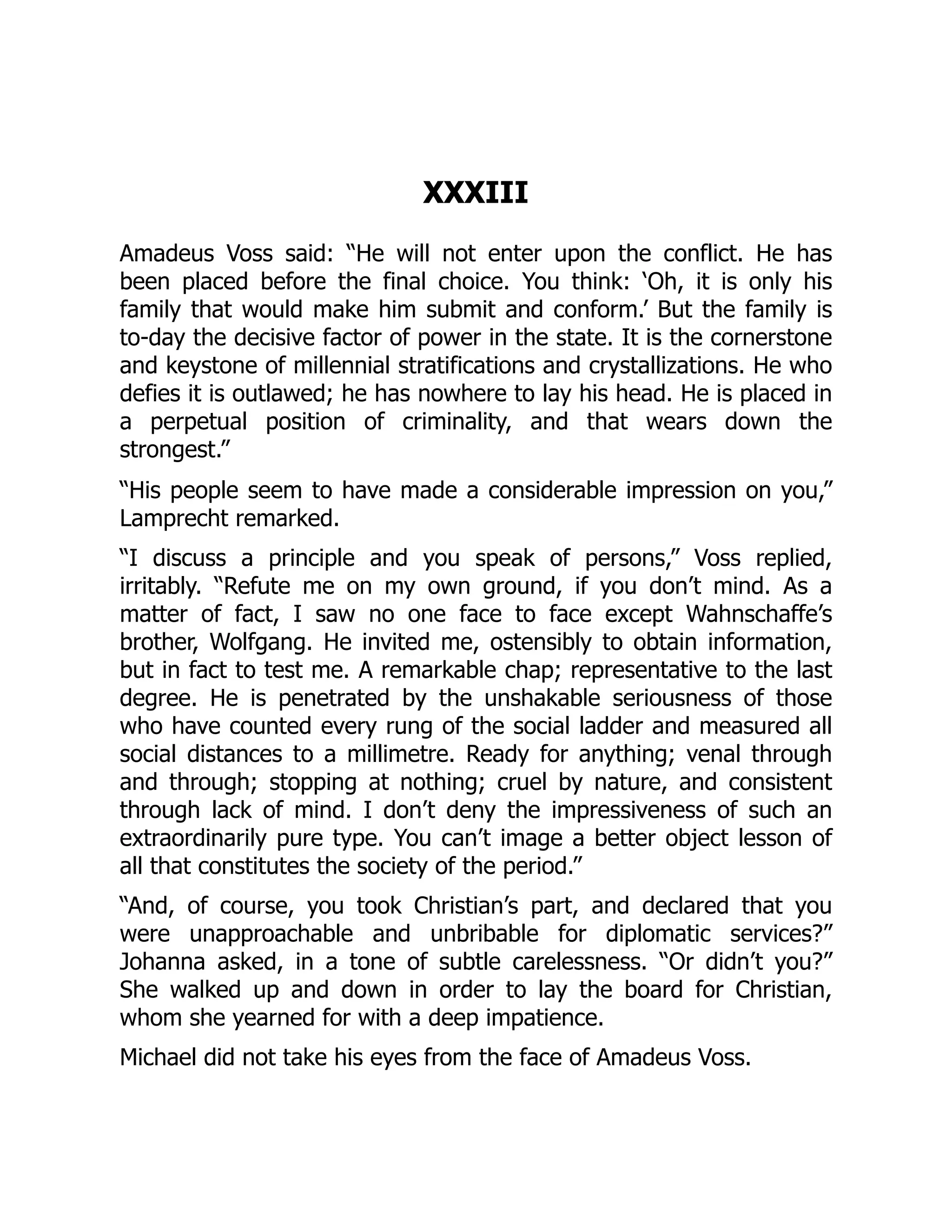 XXXIII
Amadeus Voss said: “He will not enter upon the conflict. He has
been placed before the final choice. You think: ‘Oh, it is only his
family that would make him submit and conform.’ But the family is
to-day the decisive factor of power in the state. It is the cornerstone
and keystone of millennial stratifications and crystallizations. He who
defies it is outlawed; he has nowhere to lay his head. He is placed in
a perpetual position of criminality, and that wears down the
strongest.”
“His people seem to have made a considerable impression on you,”
Lamprecht remarked.
“I discuss a principle and you speak of persons,” Voss replied,
irritably. “Refute me on my own ground, if you don’t mind. As a
matter of fact, I saw no one face to face except Wahnschaffe’s
brother, Wolfgang. He invited me, ostensibly to obtain information,
but in fact to test me. A remarkable chap; representative to the last
degree. He is penetrated by the unshakable seriousness of those
who have counted every rung of the social ladder and measured all
social distances to a millimetre. Ready for anything; venal through
and through; stopping at nothing; cruel by nature, and consistent
through lack of mind. I don’t deny the impressiveness of such an
extraordinarily pure type. You can’t image a better object lesson of
all that constitutes the society of the period.”
“And, of course, you took Christian’s part, and declared that you
were unapproachable and unbribable for diplomatic services?”
Johanna asked, in a tone of subtle carelessness. “Or didn’t you?”
She walked up and down in order to lay the board for Christian,
whom she yearned for with a deep impatience.
Michael did not take his eyes from the face of Amadeus Voss.
 