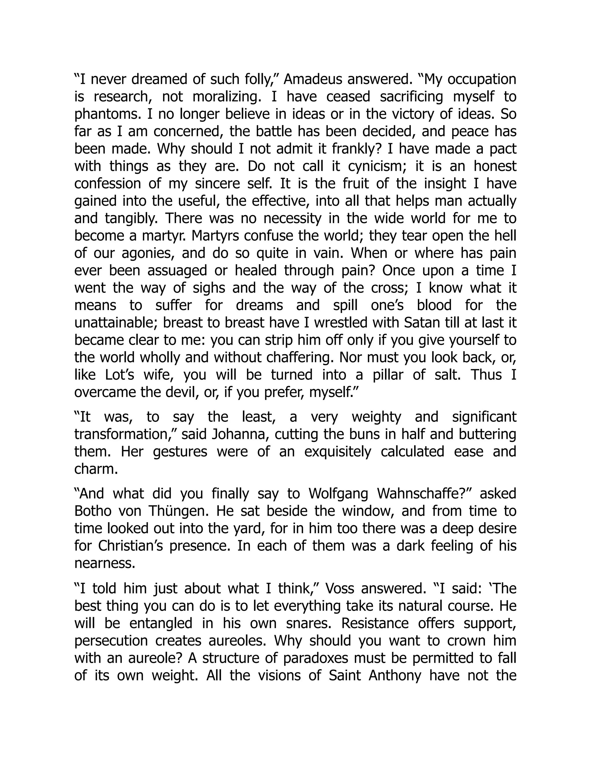 “I never dreamed of such folly,” Amadeus answered. “My occupation
is research, not moralizing. I have ceased sacrificing myself to
phantoms. I no longer believe in ideas or in the victory of ideas. So
far as I am concerned, the battle has been decided, and peace has
been made. Why should I not admit it frankly? I have made a pact
with things as they are. Do not call it cynicism; it is an honest
confession of my sincere self. It is the fruit of the insight I have
gained into the useful, the effective, into all that helps man actually
and tangibly. There was no necessity in the wide world for me to
become a martyr. Martyrs confuse the world; they tear open the hell
of our agonies, and do so quite in vain. When or where has pain
ever been assuaged or healed through pain? Once upon a time I
went the way of sighs and the way of the cross; I know what it
means to suffer for dreams and spill one’s blood for the
unattainable; breast to breast have I wrestled with Satan till at last it
became clear to me: you can strip him off only if you give yourself to
the world wholly and without chaffering. Nor must you look back, or,
like Lot’s wife, you will be turned into a pillar of salt. Thus I
overcame the devil, or, if you prefer, myself.”
“It was, to say the least, a very weighty and significant
transformation,” said Johanna, cutting the buns in half and buttering
them. Her gestures were of an exquisitely calculated ease and
charm.
“And what did you finally say to Wolfgang Wahnschaffe?” asked
Botho von Thüngen. He sat beside the window, and from time to
time looked out into the yard, for in him too there was a deep desire
for Christian’s presence. In each of them was a dark feeling of his
nearness.
“I told him just about what I think,” Voss answered. “I said: ‘The
best thing you can do is to let everything take its natural course. He
will be entangled in his own snares. Resistance offers support,
persecution creates aureoles. Why should you want to crown him
with an aureole? A structure of paradoxes must be permitted to fall
of its own weight. All the visions of Saint Anthony have not the
 
