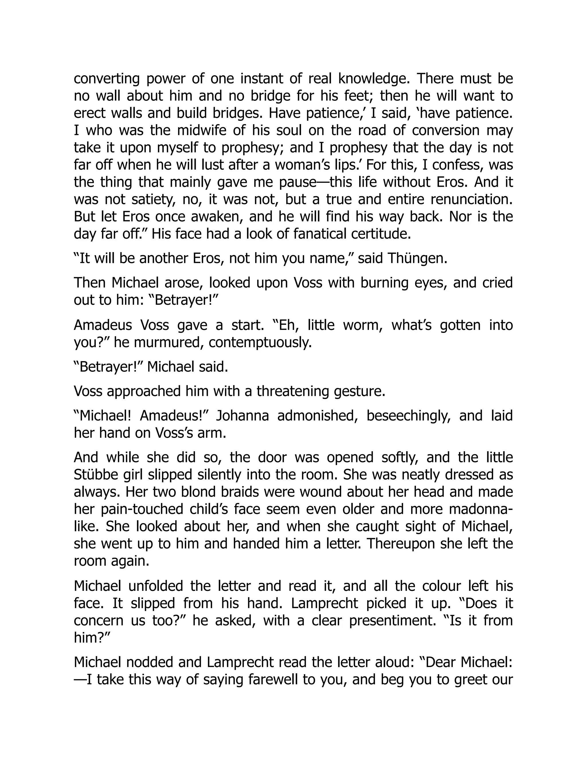 converting power of one instant of real knowledge. There must be
no wall about him and no bridge for his feet; then he will want to
erect walls and build bridges. Have patience,’ I said, ‘have patience.
I who was the midwife of his soul on the road of conversion may
take it upon myself to prophesy; and I prophesy that the day is not
far off when he will lust after a woman’s lips.’ For this, I confess, was
the thing that mainly gave me pause—this life without Eros. And it
was not satiety, no, it was not, but a true and entire renunciation.
But let Eros once awaken, and he will find his way back. Nor is the
day far off.” His face had a look of fanatical certitude.
“It will be another Eros, not him you name,” said Thüngen.
Then Michael arose, looked upon Voss with burning eyes, and cried
out to him: “Betrayer!”
Amadeus Voss gave a start. “Eh, little worm, what’s gotten into
you?” he murmured, contemptuously.
“Betrayer!” Michael said.
Voss approached him with a threatening gesture.
“Michael! Amadeus!” Johanna admonished, beseechingly, and laid
her hand on Voss’s arm.
And while she did so, the door was opened softly, and the little
Stübbe girl slipped silently into the room. She was neatly dressed as
always. Her two blond braids were wound about her head and made
her pain-touched child’s face seem even older and more madonna-
like. She looked about her, and when she caught sight of Michael,
she went up to him and handed him a letter. Thereupon she left the
room again.
Michael unfolded the letter and read it, and all the colour left his
face. It slipped from his hand. Lamprecht picked it up. “Does it
concern us too?” he asked, with a clear presentiment. “Is it from
him?”
Michael nodded and Lamprecht read the letter aloud: “Dear Michael:
—I take this way of saying farewell to you, and beg you to greet our
 