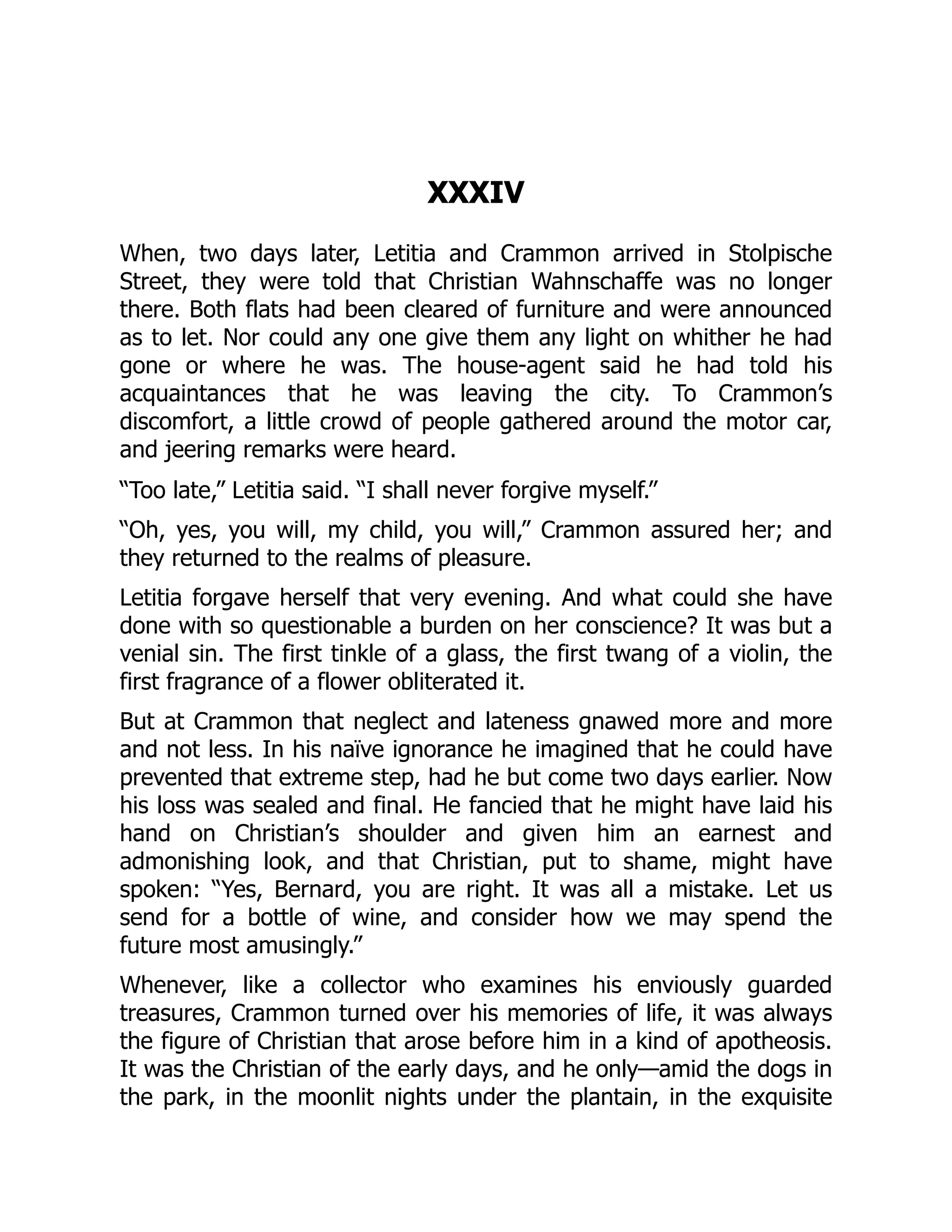 XXXIV
When, two days later, Letitia and Crammon arrived in Stolpische
Street, they were told that Christian Wahnschaffe was no longer
there. Both flats had been cleared of furniture and were announced
as to let. Nor could any one give them any light on whither he had
gone or where he was. The house-agent said he had told his
acquaintances that he was leaving the city. To Crammon’s
discomfort, a little crowd of people gathered around the motor car,
and jeering remarks were heard.
“Too late,” Letitia said. “I shall never forgive myself.”
“Oh, yes, you will, my child, you will,” Crammon assured her; and
they returned to the realms of pleasure.
Letitia forgave herself that very evening. And what could she have
done with so questionable a burden on her conscience? It was but a
venial sin. The first tinkle of a glass, the first twang of a violin, the
first fragrance of a flower obliterated it.
But at Crammon that neglect and lateness gnawed more and more
and not less. In his naïve ignorance he imagined that he could have
prevented that extreme step, had he but come two days earlier. Now
his loss was sealed and final. He fancied that he might have laid his
hand on Christian’s shoulder and given him an earnest and
admonishing look, and that Christian, put to shame, might have
spoken: “Yes, Bernard, you are right. It was all a mistake. Let us
send for a bottle of wine, and consider how we may spend the
future most amusingly.”
Whenever, like a collector who examines his enviously guarded
treasures, Crammon turned over his memories of life, it was always
the figure of Christian that arose before him in a kind of apotheosis.
It was the Christian of the early days, and he only—amid the dogs in
the park, in the moonlit nights under the plantain, in the exquisite
 