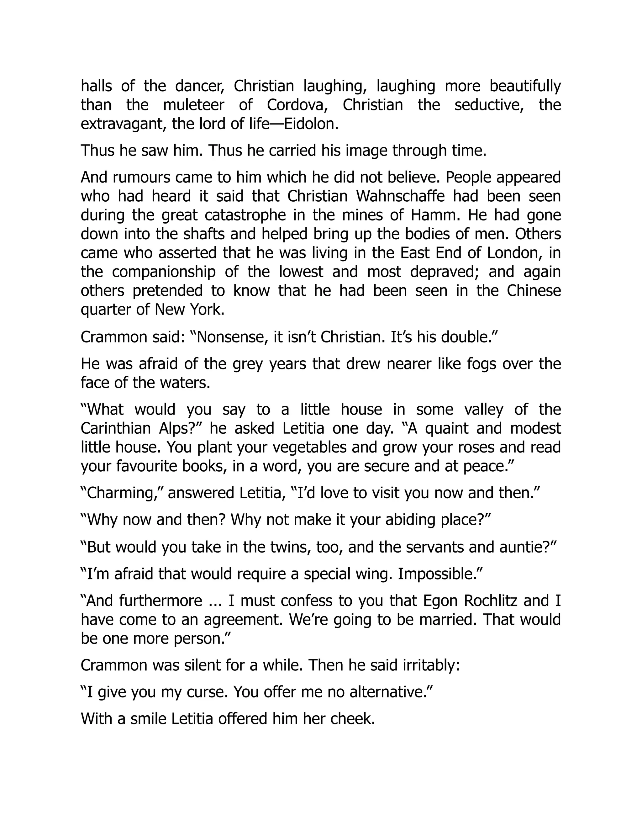 halls of the dancer, Christian laughing, laughing more beautifully
than the muleteer of Cordova, Christian the seductive, the
extravagant, the lord of life—Eidolon.
Thus he saw him. Thus he carried his image through time.
And rumours came to him which he did not believe. People appeared
who had heard it said that Christian Wahnschaffe had been seen
during the great catastrophe in the mines of Hamm. He had gone
down into the shafts and helped bring up the bodies of men. Others
came who asserted that he was living in the East End of London, in
the companionship of the lowest and most depraved; and again
others pretended to know that he had been seen in the Chinese
quarter of New York.
Crammon said: “Nonsense, it isn’t Christian. It’s his double.”
He was afraid of the grey years that drew nearer like fogs over the
face of the waters.
“What would you say to a little house in some valley of the
Carinthian Alps?” he asked Letitia one day. “A quaint and modest
little house. You plant your vegetables and grow your roses and read
your favourite books, in a word, you are secure and at peace.”
“Charming,” answered Letitia, “I’d love to visit you now and then.”
“Why now and then? Why not make it your abiding place?”
“But would you take in the twins, too, and the servants and auntie?”
“I’m afraid that would require a special wing. Impossible.”
“And furthermore ... I must confess to you that Egon Rochlitz and I
have come to an agreement. We’re going to be married. That would
be one more person.”
Crammon was silent for a while. Then he said irritably:
“I give you my curse. You offer me no alternative.”
With a smile Letitia offered him her cheek.
 