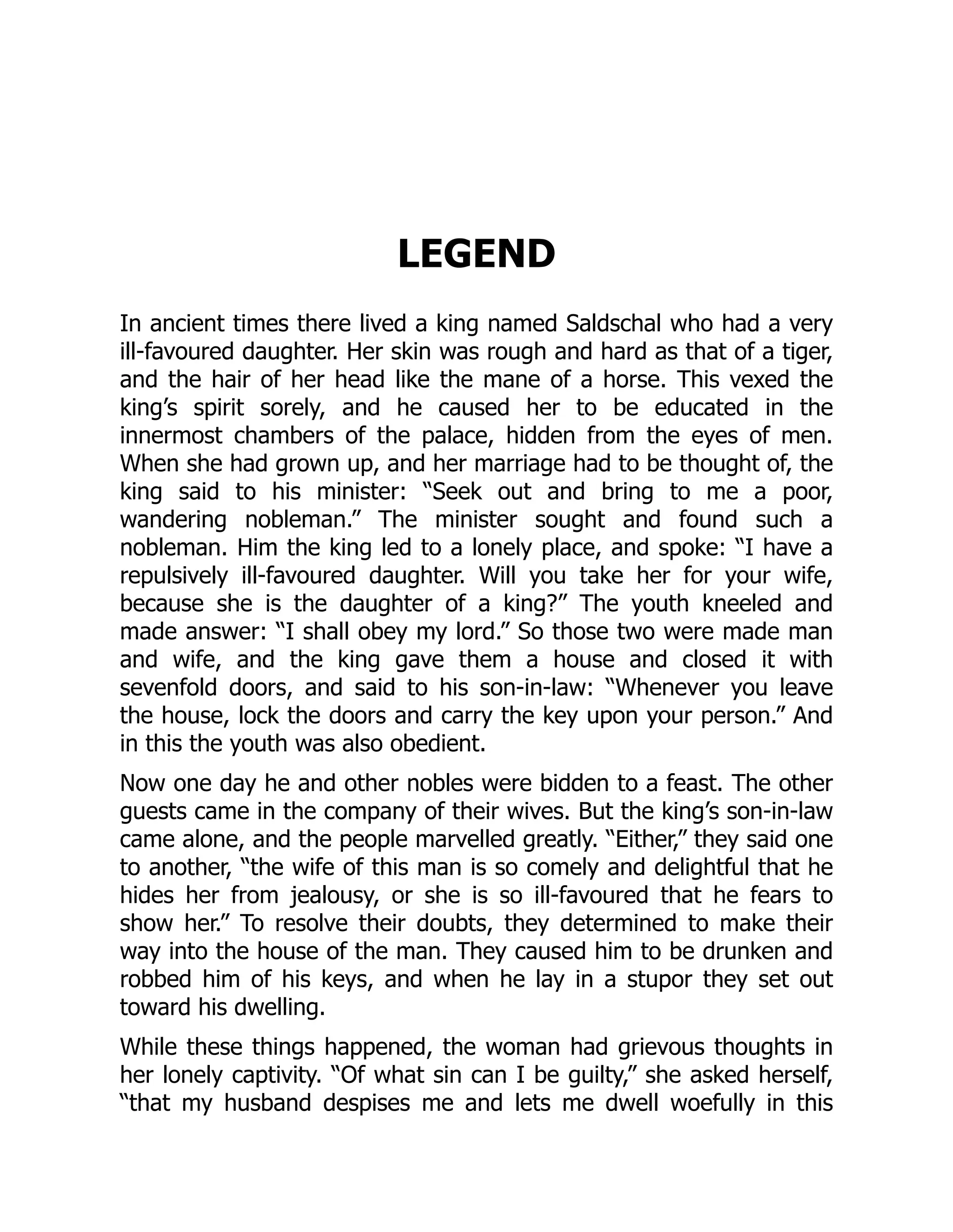 LEGEND
In ancient times there lived a king named Saldschal who had a very
ill-favoured daughter. Her skin was rough and hard as that of a tiger,
and the hair of her head like the mane of a horse. This vexed the
king’s spirit sorely, and he caused her to be educated in the
innermost chambers of the palace, hidden from the eyes of men.
When she had grown up, and her marriage had to be thought of, the
king said to his minister: “Seek out and bring to me a poor,
wandering nobleman.” The minister sought and found such a
nobleman. Him the king led to a lonely place, and spoke: “I have a
repulsively ill-favoured daughter. Will you take her for your wife,
because she is the daughter of a king?” The youth kneeled and
made answer: “I shall obey my lord.” So those two were made man
and wife, and the king gave them a house and closed it with
sevenfold doors, and said to his son-in-law: “Whenever you leave
the house, lock the doors and carry the key upon your person.” And
in this the youth was also obedient.
Now one day he and other nobles were bidden to a feast. The other
guests came in the company of their wives. But the king’s son-in-law
came alone, and the people marvelled greatly. “Either,” they said one
to another, “the wife of this man is so comely and delightful that he
hides her from jealousy, or she is so ill-favoured that he fears to
show her.” To resolve their doubts, they determined to make their
way into the house of the man. They caused him to be drunken and
robbed him of his keys, and when he lay in a stupor they set out
toward his dwelling.
While these things happened, the woman had grievous thoughts in
her lonely captivity. “Of what sin can I be guilty,” she asked herself,
“that my husband despises me and lets me dwell woefully in this
 