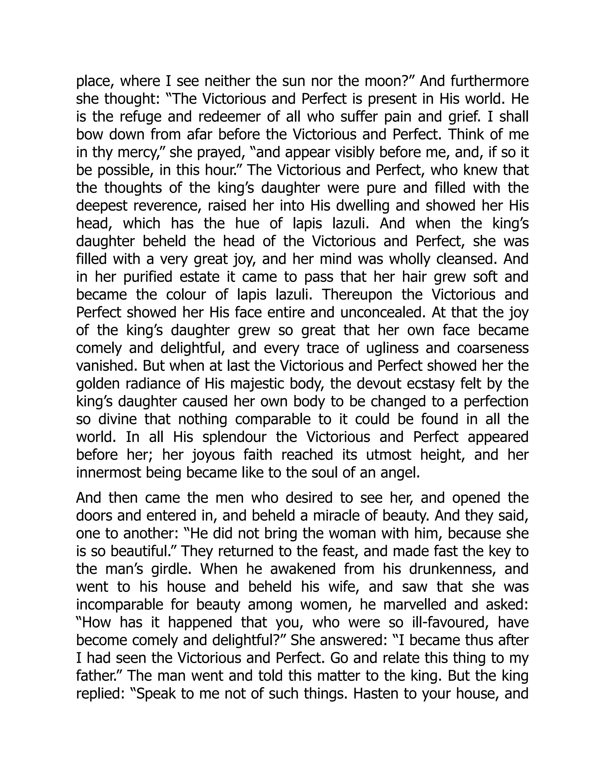 place, where I see neither the sun nor the moon?” And furthermore
she thought: “The Victorious and Perfect is present in His world. He
is the refuge and redeemer of all who suffer pain and grief. I shall
bow down from afar before the Victorious and Perfect. Think of me
in thy mercy,” she prayed, “and appear visibly before me, and, if so it
be possible, in this hour.” The Victorious and Perfect, who knew that
the thoughts of the king’s daughter were pure and filled with the
deepest reverence, raised her into His dwelling and showed her His
head, which has the hue of lapis lazuli. And when the king’s
daughter beheld the head of the Victorious and Perfect, she was
filled with a very great joy, and her mind was wholly cleansed. And
in her purified estate it came to pass that her hair grew soft and
became the colour of lapis lazuli. Thereupon the Victorious and
Perfect showed her His face entire and unconcealed. At that the joy
of the king’s daughter grew so great that her own face became
comely and delightful, and every trace of ugliness and coarseness
vanished. But when at last the Victorious and Perfect showed her the
golden radiance of His majestic body, the devout ecstasy felt by the
king’s daughter caused her own body to be changed to a perfection
so divine that nothing comparable to it could be found in all the
world. In all His splendour the Victorious and Perfect appeared
before her; her joyous faith reached its utmost height, and her
innermost being became like to the soul of an angel.
And then came the men who desired to see her, and opened the
doors and entered in, and beheld a miracle of beauty. And they said,
one to another: “He did not bring the woman with him, because she
is so beautiful.” They returned to the feast, and made fast the key to
the man’s girdle. When he awakened from his drunkenness, and
went to his house and beheld his wife, and saw that she was
incomparable for beauty among women, he marvelled and asked:
“How has it happened that you, who were so ill-favoured, have
become comely and delightful?” She answered: “I became thus after
I had seen the Victorious and Perfect. Go and relate this thing to my
father.” The man went and told this matter to the king. But the king
replied: “Speak to me not of such things. Hasten to your house, and
 