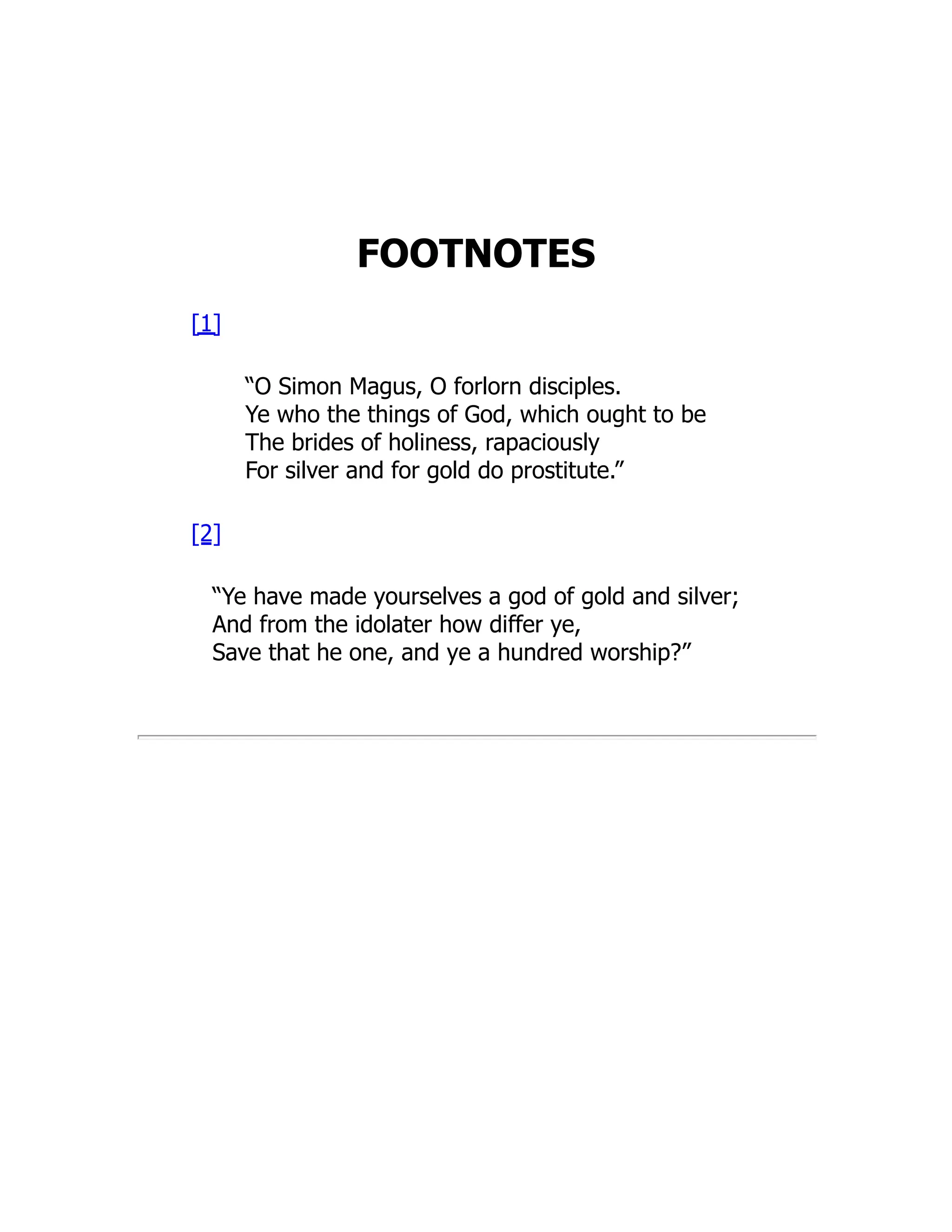 FOOTNOTES
[1]
“O Simon Magus, O forlorn disciples.
Ye who the things of God, which ought to be
The brides of holiness, rapaciously
For silver and for gold do prostitute.”
[2]
“Ye have made yourselves a god of gold and silver;
And from the idolater how differ ye,
Save that he one, and ye a hundred worship?”
 